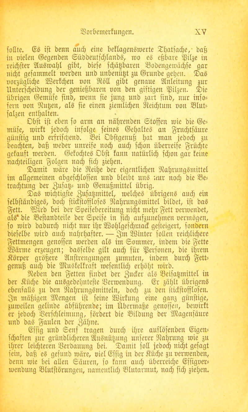 foßte. ift beim dud) eine beflagenSraerte SCi^ntfai^e/ ba& in nieten ©egenben Sübbeutid;lanb^, ino eä eßbare i]3iläe in reid)fter StuSinaßl gibt, biefe fd;äßbaren 33obengeiuäcbte gar ni(^t gefammelt inerben unb unbenüßt gu ©runbe getjen. 5Da§ norgüglicße Stöerfcßen non 9tött gibt genaue Stnieitung gur llnterid;eibung ber genießbaren non ben giftigen f^itgen. ®ic übrigen ©emüfe finb, inenn fie jung unb gart finb, nur info^ fern non 9^ußen, at0 fie einen giemtid;en ^eid;tum non S3Iut- folgen enthalten. Dbft ift eben fo arm au uäßrenbeu ©toffen raie bie ©e^ müfe, inirft jebod; infolge feines ©eßatteS an g'^^uditfäure günftig unb erfrifdjenb. ^ei Obftgenuß ßat man jebod; gu beatmten, baß raeber unreife nod) audj fd;on überreife grüd;te getauft inerbeu. ©efodüeS Obft fanu uatürlicß fd;ou gar feine nad)tei(igen folgen na(| fidj gießen. ®amit tndre bie Steiße ber eigentlidjen SlaßrungSmittet im allgemeinen abgefcßloffeu unb bleibt unS nur nod; bie ^e= tradßtung ber 3ufn^- unb ©enußmittel übrig. S)aS raidüigfte 3ufn^mittet, inetd^eS übrigens and) ein felbftänbigeS, bod) ftidftoftlofeS StaßrungSmittel bilbet, ift baS §ett. Sßitb bei ber ©peifebereitung ni(|t meßr f^ett nerinenbet, atS‘ bie Seftanbteile ber ©peife in fid) aufguneßmen nermögen, fo rairb baburcß ni($t nur ißr Söoßtgefdpuacf gefteigert, fonbern biefelbe rairb aud; naßrßafter. — Qut Sßiutei fotleu reid;liißere ^ettmengen geuoffen raerben als im ©ommer, inbem bie ^ette Sänne ergeugeu; baSfelbe gilt audj für fperfoneu, bie ißrem Körper größere Slnftreuguugeu gumuten, inbem burdß §ett; genuß aucß bie SuSfetfraft inefentlid; erßößt rairb. Sieben ben f^etten finbet ber 3ud'er als ^eifaßmittel in ber i?üd;e bie auSgebeßntefte SSerraenbung. ©r gäßlt übrigens ebenfaßS gu ben SlaßrungSmitteln, bod) gu beii ftidftofflofeu. 3n mäßigen Sengen ift feine Sirfung eine gang günftige, guraeilen gelinbe abfüßrenbe; im Übermaße genoffeii, beioirft er jebod; SSerfcßleimung, förbert bie 33itbung ber Sagenfäiire unb baS faulen ber 3üßne. ©ffig unb ©enf tragen burd; ißre auflöfenben ©igem fcßaften gur grünblidßeren ^uSnüßnng unferer Staßrung raie gu ißrer leidßteren 35erbauuug bei. ®amit foß jebotß uid;t gefagt fein, baß eS gefunb raäre, uiel ©ffig in ber Äüd)e gu uerraenben, beun raie bei aßen ©äuren, fo fann aucß überreidje ©ffigoer= raeubuug SSlutftörungen, namcntlid; 53lutarmut, uad; ficß gießen.