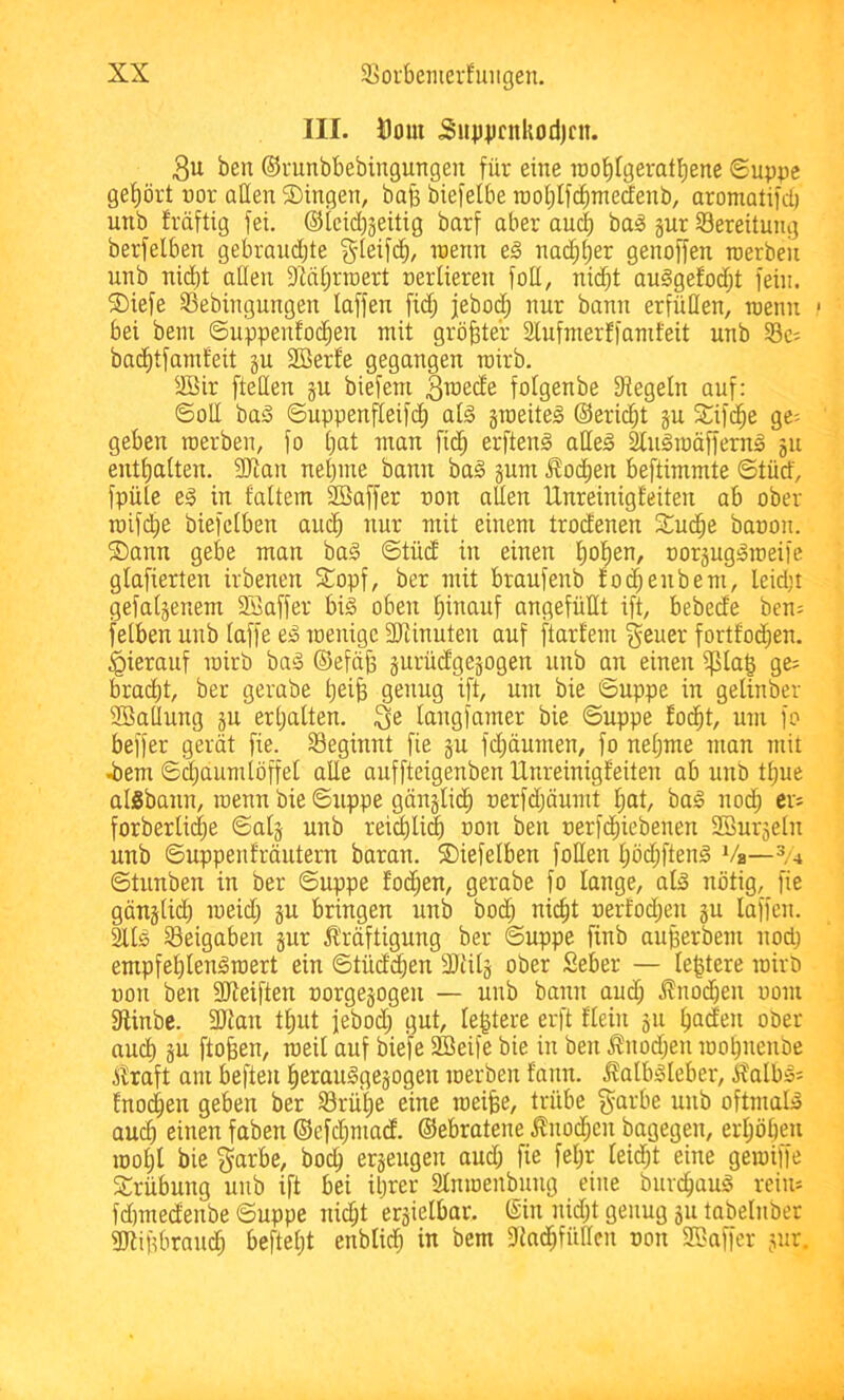 III. Dom Supiimkodjcn. 3u ben ©i-unbbebingungeii für eine roo^fgeratfiene 0uppe gef)ört uor allen S)ingen, bafe biefelbe raol;If(^nterfenb, aromatifd) unb fräftig fei. ®icid)3eitig barf aber au(| bai§ gur Bereitung berfelben gebrauchte ^teifd)/ n)enn na(^t)er genoffen raerbeii unb nid)t allen 9Mhrraert uerlieren foU, nid^t au§gefod;t fein. S)iefe SSebingungen laffen fid; jebod; nur bann erfüllen, roenn * bei beni ©uppenfothen mit gröbter Slufmerffanifeit unb §8c; bad)tfamfeit gu 2Berf'e gegangen roirb. SBir fteHen gu biefeni ^ii^ede folgenbe Siegeln auf: ©oU baS ©uppenfleifdh atg groeitel ©erid^t gu Slifd^e ge- geben roerben, fo bat man fidb erfteni alleä Slugraäfferng gu enthalten. SOian nehme bann ba§ gum .Wochen beftimmte ©tüd, fpüle eg in faltem SBaffer uon allen Unreinigfeiten ab ober roif(^e biefclben auch iiur mit einem trodenen Studhe baoon. S)ann gebe man ba§ ©tüd in einen hoh^^/ uorguggmeifc glafierten irbenen STopf, ber mit braufenb foc^enbem, leid;i gefalgenem 2öaffer big oben h^ciuf angefüllt ift, bebede ben= felben unb laffe eg raenigc STünuten auf ftarl'em geuer fortfo($en. hierauf mirb bag ©efäjg gurüdgegogen unb an einen i|5lag ge; bracht, ber gerabe heife 91^11119 l[t/ bie ©uppe in gelinber 9BalIun9 gu erhalten. langfamer bie ©uppe focht, um fo beffer gerät fie. S3eginnt fie gu fd)äumen, fo neljme man mit .bem ©i^aumlöffet alle auffteigenben Unreinigfeiten ab unö thue aisbann, raenn bie ©uppe gänglidh uerfdjäumt hat bag noch ci- forberlidie ©alg unb reiflich uon ben uerfchiebenen SSurgeln unb ©uppenfräutern baran. ©iefelben foEen höd;fteng Vs— ©tunben in ber ©uppe foihen, gerabe fo lange, alg nötig, fie gänglid) meid; gu bringen unb hoch nicht nerfod;en gu laffen. als 33eigaben gur Ä'räftigung ber ©uppe finb auberbem nod; empfehlengroert ein ©tüdchen 2Jiilg ober Seber — le|tere rairö uon ben fBieiften oorgegogeii — unb bann aud; jlnodhen oom Slinbc. SEian thut febod; gut le^tere erft flein gu hncien ober auch gn ftoben, roeil auf biefe fffieife bie in ben .^nod;en mohnenbe itraft am befteu herauggegogen merben fann. .^albgleber, g?albg; fnochen geben ber Srü'he eine meifee, trübe garbe unb oftmalg auch einen faben ©efchmad. ©ebratene j?nod;en bagegen, erhöhen moht bie ^arbe, hoch ergeugen aud; fie fel;r leid;t eine gemiffe Trübung unb ift bei ihrer Slnmenbung eine burchaug reim fdmtedenbe ©uppe ni^t ergielbar. ©in nid;t genug gu tabelnber aitipbrauch beftel;t enblich in bem SinchfüEcn uon SSaffcr gur.