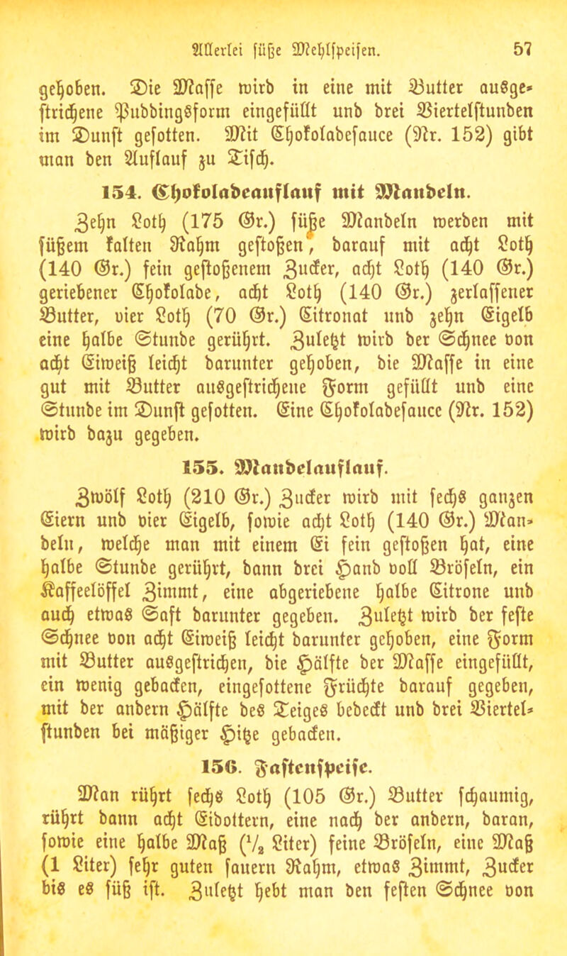 gel^oben. ©ie 2D?a[fe tüirb in eine mit 33utter augge» ftrid^ene ^nbbingöfotm eingefüßt unb brei S3iertelftunben im jDunft gefotten. äJZit S^ofolabefance (9lr. 152) gibt man ben Stuflauf ju 2^if(^. 154. ^^ofolabemtflaitf mit 991anbeltt. 3e§n ü!ot§ (175 ®r.) fü^e 9}?anbeln merben mit fü^em falten 91a^m gefto^en, barauf mit ac^t ?ot§ (140 @r.) fein gefto§enem ^ot^ (140 ®r.) geriebener S^ofotabe, adbt $?ot^ (140 ®r.) jerlaffener S3utter, uier lOot^ (70 @r.) Sitronat unb jel^n Eigelb eine §atbe @tunbe gerührt. tüirb ber ©d^nee üon ad^t @imei§ leidet barnnter gehoben, bie SJJaffe in eine gut mit 93utter anögeftrid^ene ^orm gefußt unb eine ©tnnbe im 2)unft gefotten. (Sine (S^ofotabefancc (9^r. 152) mirb baju gegeben. 155. SOlmtbelauflauf. 3iüötf Sott| (210 ®r.) 3iidfer mirb mit fed^ö gonjen (Siern unb üier Eigelb, fomie adi)t Sot^ (140 (Sr.) ättan» beln, meld^e man mit einem (Si fein gefto^en l^at, eine l^albe ©tunbe gerührt, bann brei ^anb üoß ©röfetn, ein Kaffeelöffel 3itttmt, eine abgeriebene Ijalbe (Sitrone unb aud^ etmaS ©aft barunter gegeben. mirb ber fefte ©d^nee üon ad^t @iraei§ leicht barnnter gehoben, eine ^orm mit S3utter auSgeftrid^en, bie ^ölfte ber SD7affe eingefiißt, ein menig gebacEen, eingefottene barauf gegeben, mit ber anbern f)ötfte be§ Steiges bebedt unb brei SSiertet* ftunben bei mä§iger ^i§e gebacfen. 156. ^aftenfVfifc. Sßian rü§rt fed^g $!otl^ (105 ®r.) S3utter fc^oumig, rü§rt bann ad^t (Sibottern, eine nad^ ber anbern, baran, fomie eine §atbe 2)?a§ (Va 2iter) feine S3röfetn, eine 2Jia§ (1 Siter) fe§r guten fauern Ola^m, etmaS 3tt«ntt, big eg fü§ ift. ^ebt man ben feften ©d^nee oon