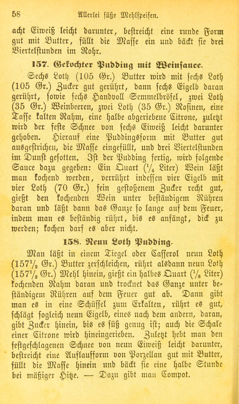 ad^t ®itt)ei§ leidet borunter, beftreid^t eine runbe ^orm cjut mit iSutter, füllt bie 2)?Q[fe ein unb böcft fie brci Siertelftunben im 9?ol^r. 157. ®cfoct)tcr Tübbing mit Söctttfattce. ©ei^S Sotb (105 @r.) iButter mirb mit fed^S ?ot§ (105 ®r.) 9ut gerührt, bann fec^« (Sigelb boron gerührt, fomie fed^§ ^onbüott 0emmeibröfel, jmei 2ot§ (35 @r.) Steinbeeren, jmei !2ot^ (35 ®r.) Slofinen, eine ^offe folten Slo^m, eine l^olbe abgeriebene Zitrone, jule^t mirb ber fefte 0c^nee tion fed^S @imei§ leicht barunter gehoben, hierauf eine ^ubbingSform mit S3utter gut auSgeftrid^en, bie äliaffe eingefüttt, unb brei S3iertetftunben im ÜDunft gefotten. 3ft ber ^ubbing fertig, roirb fotgenbe 0auce baju gegeben: @in Duort (y^ lÖiter) Stein Iä§t man lod^enb merben, oerrüiirt inbeffen öier (Sigelb mit öier Sot§ (70 ®r») fein geflogenem 3«^^^^ gie^t ben fod^enben Stein unter beftänbigem Olül^ren boran unb tä§t bann ba§ ©anje fo lange ouf bem f^euer, inbem mon e§ beftänbig rü§rt, bi§ eS anfängt, bicf ju toerben; fod^en barf eS aber nid^t. 158. 97emi ^ßubbing. SO^an tö§t in einem Spiegel ober Safferol neun Sot^ (15772 ®r.) S3utter ;jerfc^Ieid^en, rü()rt alöbann neun $!ot^ (15772 ®r.) 3}?e§I i^inein, gieft ein ^atbeS jQuart (7s ^iter) lod^enben 91a^m baran unb trocfnet ba§ ©anje unter be* ftänbigem Slü^ren auf bem ^euer gut ob. 2)ann gibt man eS in eine ©d^üffel jum (Srfalten, rü^rt e« gut, fd^Iägt fogteid^ neun (Sigelb, eines nad^ bem anbern, baran, gibt 3ucEer hinein, bis eS fü§ genug ift; aud^ bie 0d^ale einer (Sitrone mirb ^ineingerieben. feftgefd^Iogenen ©d^iiee bon neun @iu)ei§ leidet barunter, beftreid^t eine Sluftaufform bon iporjeltan gut mit iöutter, füllt bie Stoffe hinein unb böcft fie eine l^albe 0tunbe bei mäßiger |)i^e. — 3)oju gibt man Sompot.