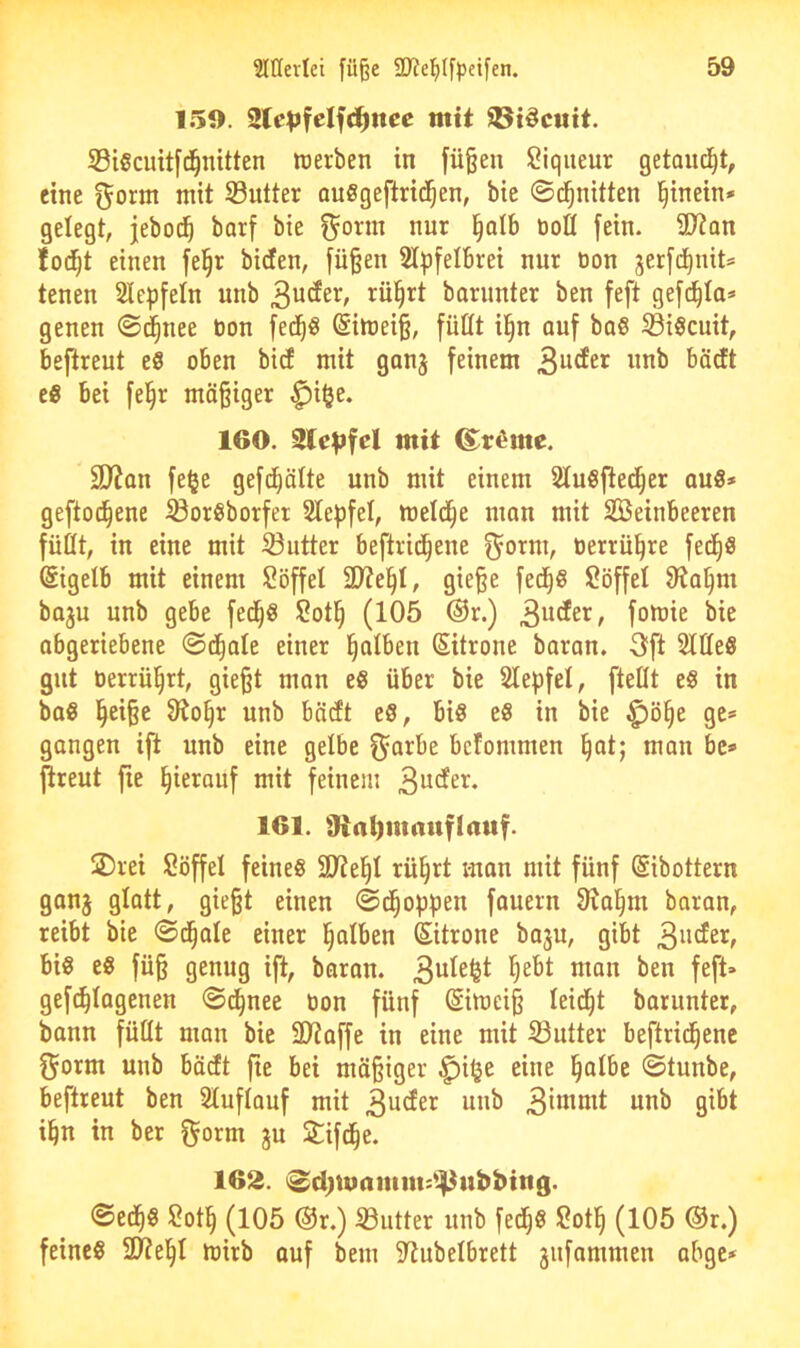 159. ^Xepfel^d)nee mit iBi^cwit. 53igcuit[d^nitten werben in [ü§en Piqueur gelandet, eine f^orm mit Sutter auSgeftrid^en, bie ©d^nitten l^inein* gelegt, jeboi^ barf bie ^onn nur i^olb öott fein. ü)?an fod^t einen fe§r biden, fü§en Slpfelbrei nur non gerfd^nit* tenen Sle^jfeln unb barimter ben feft gefd^Ia* genen ©d^nee öon fed^ö (Siwei§, füCft ii§n auf baö S3i§cuit, beftreut eö oben bid mit ganj feinem 3^^^^^ ^Ödt eö bei fel§r mäßiger ^i§e. 160. mit ß^r^mc. 3)?Qn fe^e gefd^älte unb mit einem Sluöfted^er quS* gefto^ene iBoreborfer Stepfel, welche man mit Steinbeeren füüt, in eine mit iöutter beftrid^ene t3errü^re fed^ö (Sigetb mit einem Söffet 2)?el^t, gieße fed^S Söffet ^a^m boju unb gebe fed^g Sotl^ (105 ®r.) 3^^^^*^/ foft’ie bie abgeriebene ©d^ale einer falben Sitrone baran. 3ft SttteS gut oerrü'^rt, gießt man e« über bie Stepfet, [teilt e§ in ba« l^eiße 9^o§r unb bädt eS, bi§ c8 in bie ^ö§e ge» gangen ift unb eine gelbe f^arbe bcfommen §at; man be» jlreut fie ^ieronf mit feinem 161. 9ial)maitflauf. 2)rei Söffet feine« Stiebt rü§rt man mit fünf Sibottern ganj glatt, gießt einen ©d^oppen fauern 31a§m baran, reibt bie ©d^ale einer l^atben Sitrone baju, gibt 3^'^^^^ bi« e« füß genug ift, baran. 3^^^^^ gefc^tagenen ©d^nee bon fünf Eiweiß leidet barunter, bann füttt man bie SJtaffe in eine mit S3utter beftrid^enc f^orni unb bädt fie bei mäßiger ^itje eine §atbe ©tunbe, beftreut ben Stuftouf mit 3^der unb 3itt^oit unb gibt ibn in ber f^orm ju 2:ifd§e. 162. i^d;mamm:^4^ubbing. ©ed^« Sot§ (105 ®r.) S3utter unb fed^« Sot§ (105 ®r.) feine« 2t?el^I wirb auf bem S^ubelbrett jnfammen abge*