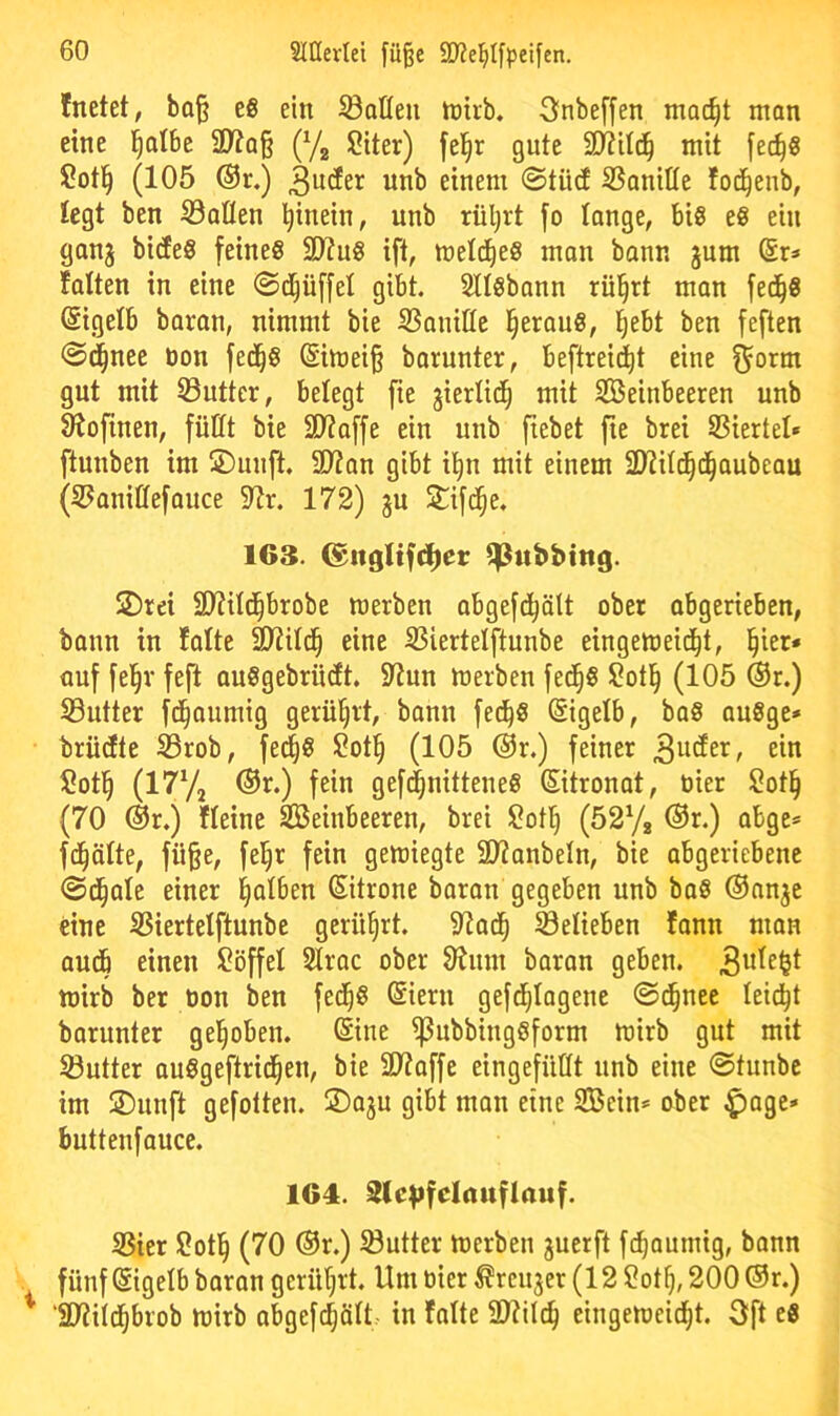 fnetet, ba^ es ein ^öoßeu tnirb. 3nbe[fen mac^t man eine l^albe 2>?q§ (Yj Siter) fel^r gute 2)?Ud^ mit |ec^8 ?otl^ (105 ®r.) ä^tfer unb einem ©tüd SSanitle fod^enb, legt ben Salten hinein, unb rül^rt [o lange, biß e« ein ganj bi(fe8 feines SD?uS ift, metc^eS man bann jum fatten in eine ©d^üffel gibt. Stisbann rii^rt man fed^S (Sigetb baran, nimmt bie Sanitte l^erauS, l^ebt ben feften ©c|nee bon fed^S @imei§ borunter, beftreid^t eine gut mit Sutter, belegt fie giertid^ mit SBeinbeeren unb S'ioftnen, füttt bie 2D?affe ein unb fiebet fte brei Siertet» ftunben im SDunft. SD?an gibt i^n mit einem Siit^d^aubeau (Saniffefonce 9?r. 172) gu Stifd^e. 163. (^itglifdier ^ubbtttg. S)rei SJtitd^brobe werben abgefd^ätt ober abgerieben, bonn in lotte SD^itd^ eine Siertelftunbe eingeweid^t, l^ier* auf fel^r feft auSgebrntft. 5ttun werben fed^S S?otl^ (105 ®r.) Sutter fd^aumig gerül^rt, bann fed^S Eigelb, baS auSge* brüdte Srob, fed^S $?ot§ (105 @r.) feiner löotl^ (I^Vj ®r.) fein gefc^nitteneS Zitronat, öier Sot§ (70 ®r.) fteinc Seinbeeren, brei Sot^ (52yg @r.) abge* fd^ötte, fü^e, fel^r fein gewiegte SD^onbetn, bie abgeriebenc ©d^ate einer falben (Sitrone boron gegeben unb boS Oanje eine Siertetftunbe gerührt. 9^ad^ Selieben fann man audb einen Söffet Stroc ober OJum baran geben. wirb ber oon ben fed^S (Siern gefd^tagene ©d^nee leidet barunter gel^oben. ßine ^ubbingSform wirb gut mit Sntter auSgeftrid^en, bie ä)?offe eingefüttt unb eine ©tunbc im ®unft gefotten. ©oju gibt man eine Sein* ober ^age* buttenfauce. 164. StcVfclauflauf. Sier Sotl^ (70 ®r.) Sutter werben guerft fd^aumig, bonn fünf Eigelb baran gerührt. Um tiier ^renjer (12 2ot^, 200 ®r.) ‘SWitc^brob wirb abgefc^ött in falte 9}?ilc^ eingewcic^t. 3[t cS