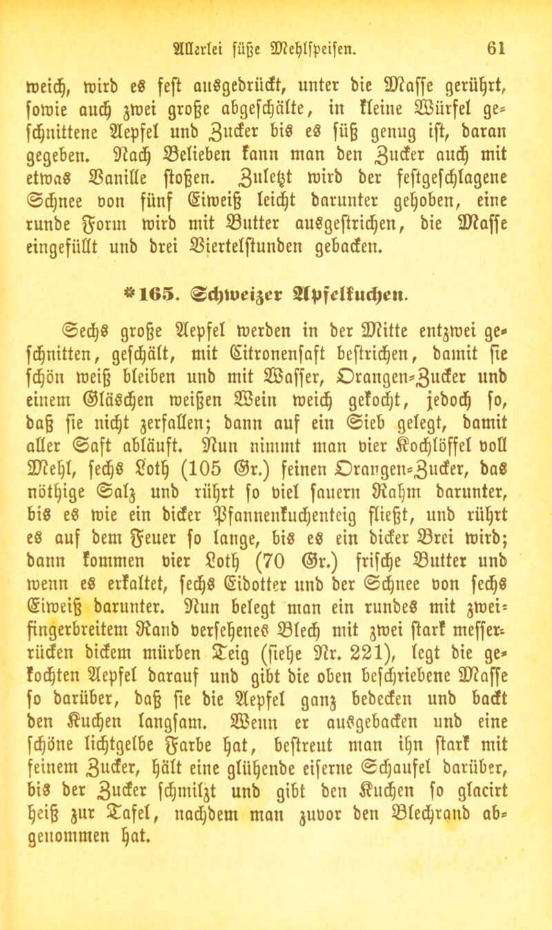 tretd^, tDirb e« feft QiiSgebrüdt, unter bic SD?a[[e gerül^rt, [oluie aud^ jtrei gro§e abgefc^cilte, in Heine SBürfet ge» [d^nittene 2IepfeI unb biö e§ genug ift, baran gegeben, S3elieben fann mon ben oud^ Jnit etlnag SSanifle flogen. feftgefc^Iagenc @c^nee üon fünf @itt)ei§ leicht barunter gehoben, eine runbe ^orm mirb mit Butter auSgeftrid^en, bie 3)?affc eingefüttt unb brei SSiertetftunben geboten. <Bd)i\>ei^cv SlVK^'uc^en. ®ed^8 gro§e Slepfel merben in ber SJiitte entjmei ge* fd^nitten, gefd^ätt, mit Sitronenfaft beftrid^en, bamit fie fd^ön mei§ bleiben unb mit Sßaffer, £)rangen»3udter unb einem Oläöd^en roeiijen SIBein meid^ ge!odjt, jebod^ fo, ba§ fie nid^t jerfaflenj bann auf ein @ieb gelegt, bamit aller 0a[t abtäuft. ^un nimmt man tiier ^od^Iöffel t)oÜ fed^S Botl^ (105 ®r.) feinen £)rangen»3udfer, ba8 nötl^ige ©alj unb rü^rt fo biel fauern Siol^m barnnter, bis eS mie ein bider ^fannenfud^enteig fließt, unb rül^rt es auf bem fj^uer fo lange, bis eS ein bidfer S3rei mirb; bann lommen öier Sotl^ (70 ®r.) frifd^e 33utter unb menn es erlaltet, fed^S ßibotter unb ber ©d^nee öon fed^S @imeiß barunter. 5Run belegt man ein runbeS mit jmei» fingerbreitem Olanb öerfel^enes 33led^ mit jmei ftar! meffer» rüden bidem mürben ^eig (fiel^e 5lir. 221), legt bie ge» fod^ten Slepfel barauf unb gibt bie oben befdjriebene 31?affe fo barüber, bo§ fie bie Slepfel ganj bebeden unb bacft ben Äuc^en langfom. Senn er anSgebaden unb eine fc^öne li^tgelbe f^arbe l^at, beftreut man i§n ftar! mit feinem 3i^^er, plt eine glü^enbe eiferne (Sd^aufel barüber, bis ber 3uder fd^miljt unb gibt ben ^ud^en fo glacirt l^eiß jur Stafel, nad^bem mon juoor ben S3led^ranb ab» genommen ^ot.