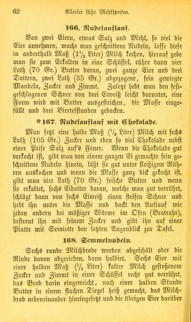 166. 9'^ttbelauflauf. S3on jtoei ©ern, etiüa« ©alj utib fo ötel bie @ter Qtinel^men, mod^e man gefd^nittene S^ubeln, loffe biefc in nnbertl^alb 9>?q§ {V/^ Siter) foc^en, l^terauf gebe man fte jum Srfalten in eine ©djüffel, rül^re bann tiier $?ot§ (70 ®r.) 33utter baran, jmei gange ©er unb brei lottern, gmei Sotl^ (35 @r.) abgegogene, fein gemiegtc 3)?anbeln, «nb §ebt man ben feft* gefd^Iagenen ©d^nee öon brei @imei§ leidet barunter, eine f^orm mirb mit Butter auSgeftrid^en, bie SD^affe eingc'» füllt unb brei SSiertelftunben gebaren. *167. 92ubelauflauf mit ^^oMabe. SD?an fe^t eine l^albe SD?a§ (Vg Siter) SD^ild^ mit fed§8 ü?otl^ (105 @r.) iitib eben fo üiel (5§o!olabe nebft einer ^rife ©alg aufg f^euer. Senn bie S^ololabe gut oerlod^t ift, gibt man oon einem gangen © gemad^te fein ge* fd^nittene 2tnbeln l^inein, läßt fte gut unter fleißigem 9^ü§* ren auölod^en unb mcnn bie Sltaffe gang bid gelodet i^, gibt man oier Sotl^ (70 ®r.) frifd^e S3utter unb menn fie er!altet, fed^S ©botter baran, meld^e man gut oerrül^rt, fd^lägt bann oon fed^S ©meiß einen fteifen ©d^nec unb §ebt il§n unter bie 31toffe unb barft ben Sluflauf mie jeben onbern bei mäßiger Särme im Ofen (93rotrol§r), beftreut il§n mit feinem 3^<^£^ «ob gibt i§n auf einer glatte mit ©eroiette ben lebten Slugenblief gur S^afel. 168. ©emmeltmbeln. ©ed^0 runbe äWild^brobe toerben abgefd^ält ober bie Jltinbc baüon abgerieben, bann l^albirt. ©ed^S ©er mit einer falben Sltaß (Yg Siter) !alter 2Wild^ geftoßenem 3u(fer unb 3^1”«^^ ©tf;üffel red^t gut oerrül^rt, baS S3rob barin eingeraeid^t, nacl) einer l^alben ©tunbe S3uttcr in einem flm^en Stiegel l^eiß gemacht, baS 9)?ild^* brob nebeneinanber ^ineingefe<jt unb bie übrigen ©er barübet