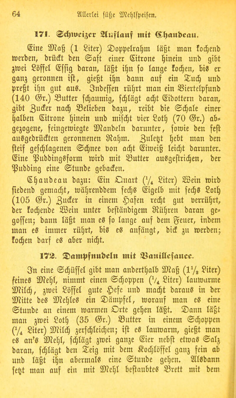 171. <^d)\vci^cv Sluflauf mit (^^aubeau. (Sine ü)io§ (1 $?iter) !2)oppeIra§m lö^t man foc^enb tnerben, brücEt ben ©aft einer (Sttrone §inein unb gibt jmei Söffe! (Sffig baran, !ä§t i§n fo lange fod^en, bis er gonj geronnen ift, gie§t i§n bann auf ein unb preßt i^n gut ouS. 3fnbeffen rü§rt man ein SSiertelpfunb (140 ®r.) ^Butter fd^aumig, fd^Iägt ac^t (gibottern baran, gibt 3utJer nad^ ^Belieben baju, reibt bie ©d^ale einer §a!ben Zitrone hinein unb mifd^t öier Sotl§ (70 ®r.) ab* gezogene, feingemiegte 3Jtanbe!n barunter, fomie ben feft auSgebrütften geronnenen Stal^m. §ebt man ben fteif gefd^tagenen ©d^nee öon ad^t @imeiß leidet barunter. @ine ^ubbingSform mirb mit S3utter auSgeftrid^en, ber ^ubbing eine ©tunbe gebacfen. (S^aubeau baju: @in Cluart (y^ Siter) Söein toirb fiebenb gemad^t, mä^renbbem fed^S Eigelb mit fe^S Sotl^ (105 @r.) ^afen red^t gut üerrül^rt, ber lod^enbe SBein unter beftänbigem 9^ü§ren baran ge= goffen; bann läßt man eS fo lange auf bem inbem man eS immer rü§rt, bis eS aufängt, bi(f ju merben; fod^en barf eS aber nid^t. 173. ^am^fnubeln mit ^^anittcfauce. 3n eine ©d^üffe! gibt man anbertl^alb 2Jtaß (lYa Siter) feines 2)?e§!, nimmt einen ©d^oppen (V* Siter) laumurme 2)?i!(^, jroet Söffe! gute $efe unb nmd^t barauS in ber 2Witte beS 2)?el^!eS ein ©ärnpfe!, morauf man eS eine ©tunbe au einem marmen Orte gelten !äßt. ©aun !äßt mon jinei Sot^ (35 ®r.) 93utter in einem ©d^oppen {% Siter) 2)?i!(^ jerfc^teid^eu; ift eS !anmarm, gießt man es an'S 3i)?e§!, fd^!ägt jtnei gauje @ier nebfl etmaS ©a!j baran, fdf;!ägt ben £eig mit bem ^od)!öffe! gauj fein ab unb !äßt i^n abermals eine ©tunbe gelten. 2I!sbann feijt man auf ein mit 3)?e§! beftaubteS S3rett mit bem.