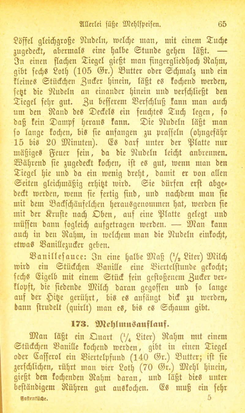 Löffel gleid^gro^e S^ubeln, raeld^e man, mit einem jugebedt, abermals eine l^albe ©tiinbe gelten lä^t. — 3fn einen flachen Siegel gie§t man fingergliebl^od^ 9?aljm, gibt fec^S Sotl^ (105 @r.) S3ntter ober ©d^malj unb ein fieines ©tücfd^en l^inein, Iä§t eS fot^enb roerben, fe§t bic 9^hibeln an eiimnber hinein unb oerfc^üe§t ben Siegel fel^r gut. 3^^ befferem SSer[d^Iuß lann man aud^ um ben S^anb beS SerfelS ein fend^teS Sud^ legen, fo ba§ fein Sampf ^eranS fann. Sie 9hibeln Iä§t man fo lange fod^en, bis fic anfangen gu praffeln (o^ngefä^r 15 bis 20 SDTinuten). (Ss barf unter ber glatte nur mä§igeS f^euer fein, ba bie 9^iibeln teid^t anbrennen. 2Bä§renb fie jugebecft fod^en, ift eS gut, menn man ben Siegel l^ie unb ba ein wenig breljt, bamit er tion allen ©eiten gleid^mä^ig er^iijt wirb, ©ie bürfen erft abge= becft werben, wenn fte fertig finb, unb nad^bem man fie mit bem ©acffd^äufeld^en ^erauSgenommen ^at, werben fie mit ber Trufte nad^ Oben, auf eine glatte gelegt unb müffen bann fogteid^ aufgetragen werben. — älZan fann auc^ in ben 9ia^m, in weld^em man bie 9iubeln einfod^t, etwas SSanittejudter geben. 33aniIIefauce: 3n eine §albe 2)?a§ (Yg !2iter) 2)iitc^ wirb ein ©tücfd^en S5anitle eine SSiertetftunbe gefod^t; fed^S ßigetb mit einem ©tücE fein gefto§enem 3u(fer oer* flopft, bie fiebenbe 2)?ild^ baran gegoffen unb fo lange auf ber ^i§e gerührt, bis eS anfängt bicf ju werben, bann ftrubett (quirlt) man eS, bis eS ©d^aum gibt. 173. 9Jld)lmit^auflauf. 2)?an läßt ein Ouart (y^ Siter) 9iaf|m nut einem ©tücfd^en ®aniÖe focßenb werben, gibt in einen Siegel ober (Safferol ein ißiertelpfunb (140 ®r.) 93ntter; ift fie gerf(iüd^en, rüßrt man bier 2otß (70 ®r.) 3Ke§l l^incin, gießt ben fo^enben 9iai)m baran, unb läßt bicS unter beftänbigem 9iü§ren gut ausfod^en. ®S muß ein fe|r Bafltnfüitt. 5