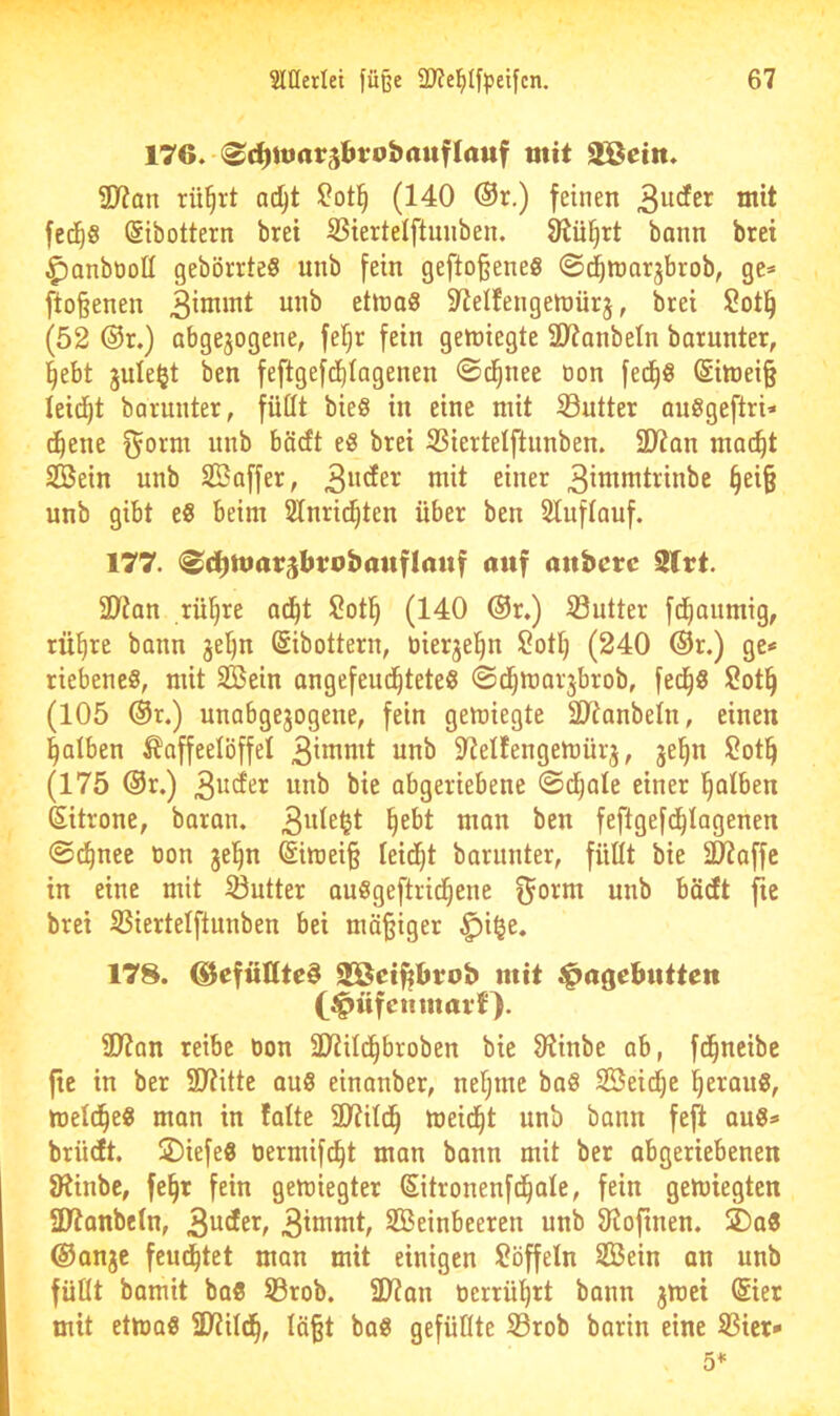 176. (^i^ttiarsbrobrtuflattf mit äS^etn. 3)7an rü^rt ac^t $?ot^ (140 ®r.) feinen fed^g Sibottern bret SSiertelftuiiben. ^ü^rt bann brei ^anbooll gebörrteS unb fein gefto§eneS «S^mor^brob, ge* fto§enen ettna6 S^elfengenpürj, brei Sotl^ (52 ®r.) abgejogene, fef)r fein genjiegte 3D7anbeIn barunter, l^ebt jule^t ben feftgefd^Iagenen ©d^nee öon fed^ö ®itt)ei§ leidet barunter, füllt bieö in eine mit Sutter auggeftri* c^ene f^orm unb böcft eg brei SSiertelftimben. 2D7an mac^t SBein unb Saffer, 3i^J^il^ittbe §ei§ unb gibt eg beim 2lnri(^ten über ben Sluflauf. 177. <Sd[)ttiar$brobauflauf auf attberc 2lrt. 3)7an rü^re ad^t !2otl^ (140 @r.) 33utter fd^aumig, tü^re bann je^n (Sibottern, uierje^n Soll) (240 ®r.) ge* riebeneg, mit Sßein angefeud^teteg ©djmarjbrob, fed^g Sot^ (105 ®r.) unobgejogene, fein gemiegte Slianbeln, einen l^alben Kaffeelöffel 3i*^«it unb Slelfengemürj, je^n !2ot^ (175 @r.) wnb bie abgeriebene @d^ale einer l^alben (Sitrone, baran. feftgefd^lagenen ©c^nec üon jel^n (Simei§ leidet barunter, füllt bie ÜJJaffc in eine mit Butter auggeftrid^ene unb bäcft fic bret SSiertelftunben bei mäßiger ^i§e, 178. ©cfüllte^ SGBciftbrob mit j^a^ebntten C^tifciimarf). 2)7an reibe öon 2Jiild^broben bie 91inbe ab, fd^ncibc ftc in ber SJtitte aug einauber, neljme bag SBeid^c ^eraug, meld^eg man in falte 3)7ild^ meidet unb bann feft aug* brüdt. ÜDiefeg üermifc^t man bann mit ber abgeriebenen IRinbc, fe§r fein gemiegter Sitronenfd^ale, fein gemiegten SD7anbeln, 3^^^^^^ 3^oimt, Seinbeeren unb 91ofinen. UDag @anjc fcud^tet man mit einigen löffeln Sein an unb füllt bamit bag 53rob. SD7an tierrül)rt bann jwei ©er mit etmag 9)?ild^, lägt bag gefüllte S3rob barin eine IBicr* 5^