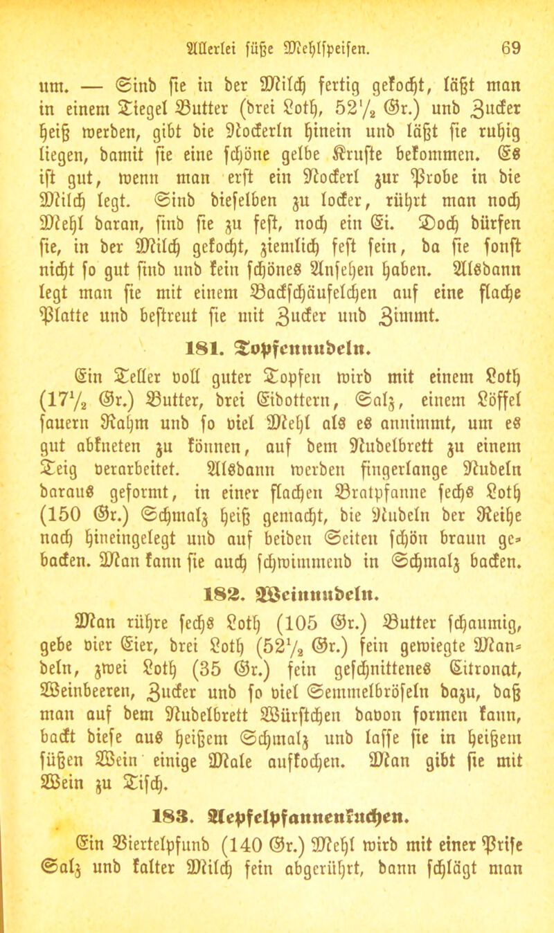 um. — ®inb fie in ber fertig gefoc^t, Iä§t man in einem 2:iegel S3utter (brei ?ot^, 5272 ®r.) unb §ei§ werben, gibt bie 9toderIn hinein unb Iä§t fie ru^ig liegen, bamit fie eine fctjöne gelbe Trufte befommen. @8 ift gut, wenn man erft ein 9lo(ferI jur ^robe in bie 2)?ild^ legt. @inb biefelben ^n loder, rü^rt man noiib 2)?e^I baran, fmb fie ^u feft, nod^ ein (Si. jDod^ bürfen fie, in ber 9)?ilc!§ gefod^t, jiemtid^ feft fein, ba fie fonft nid^t fo gut finb unb fein fd^öneg Slnfetjen ^aben. Öllöbann legt man fie mit einem S3acffd^äufel(^en auf eine flad^e glatte unb beftreut fie mit 3u(fer unb 181. ^o^jfcnitubeltt. @in Steüer üoü guter Sopfen wirb mit einem Sot^ (1772 @r.) ©utter, brei ©bottern, ©olj, einem iBöffel fauern 9^a§m unb fo üiel ü)ie[)t al8 e8 annimmt, um e8 gut abfneten ju fönnen, auf bem 9tubetbrett ju einem S^eig tierarbeitet. Sllöbann werben fingerlange 9^ubeln borauö geformt, in einer ftad^eii 33ratpfanne fe^8 !2ot^ (150 ®r.) ©c^matj ^ei§ gemacht, bie yhibetn ber 9^ei^e nac^ l^ineingelegt unb auf beibeu 0eiteu fd^ön braun ge» baden. 2)?an fann fie auc^ fd)Wimmenb in ©d^malj baden. 182. ä^ctmtnbeltt. 2J?an rü^re fed^S 2otl) (105 ®r.) Sutter fd^aumig, gebe oier Sier, brei $?ott) (527a f^iu gewiegte ÜJtan» beln, jwei 2ot^ (35 ®r.) fein gefd)nittene8 (Zitronat, Steinbeeren, 3uder unb fo tiiet ©emmelbröfeln baju, ba§ man auf bem S^ubelbrett Stürftd^en bation formen faun, badt biefe au8 Reißern ©^malj unb taffe fie in ^ei^em füßen Stein einige SJtate auftoc^en. tOian gibt fie mit Stein ju Stifd^. 183. Sle^fel^fannenrndien. @in SSiertetpfunb (140 ®r.) 5D?e^t wirb mit einer ^rifc 0at3 unb fatter 2D^itc| fein abgerütjrt, bann fd^tögt man