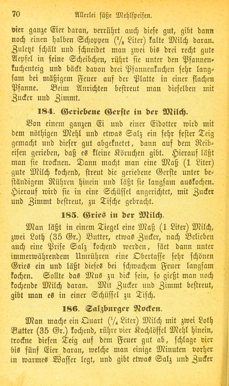 ticr ganjc @ier boran, berrü^rt aud^ btefe gut, gibt bann not^ einen i^otben ©(Joppen (Yg ?iter) falte SDtilc^ baran. 3ute^t fdjält unb fd^neibet man jmei bis brei red^t gute Slepfet in feine @dE)eib(^en, rü§rt fie unter ben Pfannen» fuc^enteig unb bödt babon brei ^fannenfnd^cn fe§r lang» fam bei mößigem f^euer auf ber glatte in einer f[a(^en Pfanne, ©eim Stnrid^ten beftreut man biefelben mit 3ucfer unb 184. ^ertebette ©erfte in ber SD7t(ci^. S3on einem gangen @i unb einer ©ibotter mirb mit bem nötl^igen 9)?e§I unb etmaS <SaIg ein fel^r fefter 2^eig gemad^t unb biefer gut abgefnetet, bann auf bem 9^eib» eifeu gerieben, ba§ eS fteine ^örnd^en gibt, hierauf Iä§t man fie troefnen. !2)ann mad^t man eine 2)?a|j (1 ?iter) gute 2J?iId^ fod^enb, ftreut bie geriebene ©erfte unter be» ftänbigem 9^ü§ren l^inein unb Iä§t fie langfam auSfod^en. ^pierauf mirb fie in eine ©d^üffel angerid^tet, mit unb beftreut, gu Stifc^e gebradijt. 185. @rte§ in ber S07il(^. 9)?an Iö§t in einem Spiegel eine 9J2a§ (1 Siter) SD?itd^, gmei $?otl^ (35 ©r.) iöutter, etmaS belieben aud^ eine ^rife @atg fod^enb merben, fäet bann unter immermä§renbem Umrü^ren eine Cbertaffe fe^r fc^önen ©rieS ein unb läßt biefeS bei fd^maetjem f^euer langfam fod^en. (Sollte baS 2D?uö gu bicE fein, fo gießt man nod^ fod^enbe SD?iId^ baran. 3)?it beftreut, gibt man eS in einer ©c^üffet gu 2:^ifd^. 186. «Saljbnrger 9?ocfen. üWan mad^e ein JQuart (Yi Siter) 3}?ild^ mit gmei Sotl^ ®atter (35 ©r.) fod^enb, rüljre bier ^od^Iöffel SD^el^l l^inein, troefne biefen Steig auf bem 9»t ab, f(^Iage bier bis fünf (gier baran, melc^e man einige 2)?inuten borl^er in marmeS SBaffer legt, unb gibt etmaS (Saig unb 3u^er