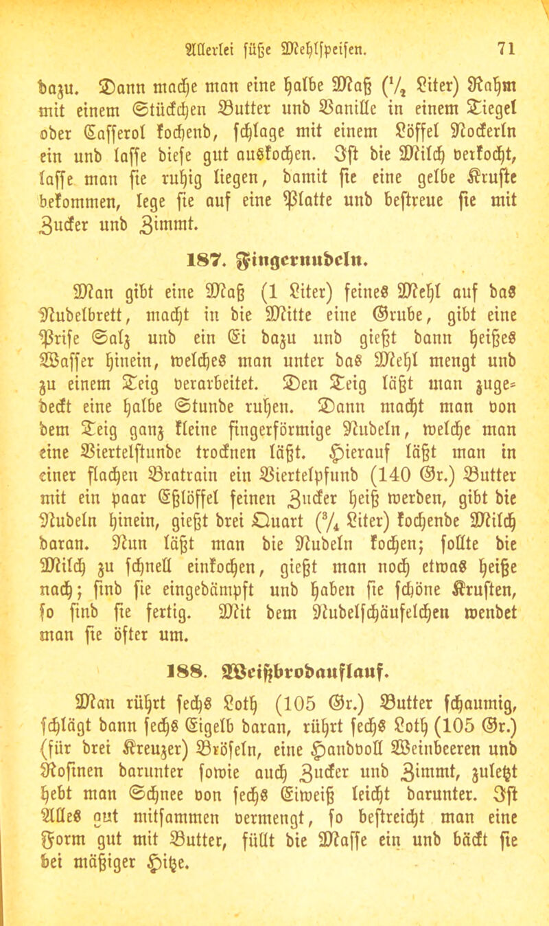 baju. ®onn mad)e man eine ^atbe 3)?a§ (V, Sitcr) mit einem ©tüdc^en S3utter unb 5SaniHe in einem Sieget ober (Sofferol fod)enb, fii^tagc mit einem Söffet S^odertn ein unb toffe biefe gut oubfod^en. 3ft bie 2)?itc^ tierfoc^t, taffe man fte ru^ig tiegen, bamit fte eine gelbe tofie betommen, lege fie auf eine ^tatte unb beftreue fte mit 3uder unb 187. ^tngcritiibcltt. 9)?an gibt eine ÜJ?a§ (1 ?iter) feines 97?c^t ouf baS itiubetbrett, inadjt in bie SD?itte eine ®rube, gibt eine ^rife ©atj unb ein (Si baju unb gie§t bann §ei§eS Gaffer hinein, metd^eS mon unter baS SJZefit mengt unb ju einem Seig üerarbeitet. Sen Seig tä§t man juge= bedt eine §atbe ©tunbe rul^en. Sann mad^t man oon bem Seig ganj fteine fingerförmige 9^ubetn, metd;c man eine SSiertelftunbe trodnen täßt. hierauf tä§t inan in einer flad^en Sratrain ein S3iertetpfunb (140 ®r.) 33utter mit ein paar (S^löffet feinen bierben, gibt bie DJubeln hinein, gie§t brei Ouart Siter) fod^enbe SRitd^ baran. 9^un tä^t man bie 5tiubetn fod^en; foßte bie 3J?itd^ ju fd)neß einfod^en, gie§t man nod^ etmaS l^ei§e nad^; finb fie eingebämpft unb l^aben fte fd&öne Prüften, fo finb fte fertig. 2)?it bem kubelfd^öufeld^cu menbet man fte öfter um. 188. äOßet^brobciuftauf. ü>?ati rü§rt fed^S ^otl^ (105 ®r.) S3utter fd^auinig, fc^tägt bann fed^S (Sigetb baran, rü^rt fed^S Sot^ (105 ®r.) (für brei ^reujer) ©röfeln, eine ^attbüoß Steinbeeren unb ^oftnen barunter fomie aitd^ jute^t l^ebt man ©d^nee oon fed^S @imei§ teid^t barunter. 3jl StßeS gut niitfammen oermengt, fo beftreidtjt man eine fjorm gut mit S3utter, fiiüt bie 31?affe ein unb bödt fte bei mäßiger ^i^e.