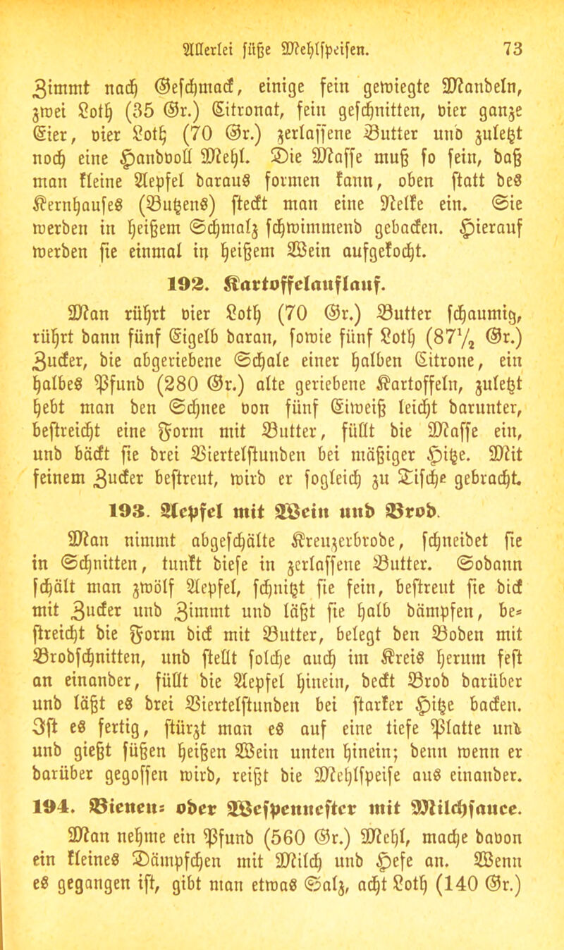 3itnmt nai^^ Oefc^macf, einige fein geftiiegte STJanbeln, ^mei (35 ®r.) Sitronat, fein gefc^nitten, üier ganje @ier, üier (70 @r.) ^erlaffene Butter unb juleljt noc^ eine ^anbüoÖ 9)?e§I. S)ie ä)?offe mn§ fo fein, ba§ mon fleine Slepfel barauö formen fann, oben ftatt beS l?ern^Qufe8 (Su^enö) ftecft man eine 9Jetfe ein. ©ic merben in i^ei§em ©^malj fd^mimmenb gebacfen. hierauf merben fie einmal in (|ei§em SCßein aufgefod^t. 192. Kartoffelauflauf. 2)?an rül^rt oier !2ot^ (70 @r.) Sntter fd^aumig, rül^rt bann fünf ßigelb baran, fomie fünf Sot^ (877, ®r.) 3ucfer, bie abgeriebene ©d^ale einer falben Sitrone, ein falbes ^funb (280 ®r.) alte geriebene Kartoffeln, jnte^t §ebt man ben ©t^nee oon fünf (Simei§ leidet barnnter, beftreic^t eine g^orm mit iöutter, füüt bie 3>?affe ein, unb bädt fie brei ißiertelftunben bei mä§iger .^i$e. 2)üt feinem 3udEer beftreut, mirb er fogleid^ ju Siftb^ gebracht 193. Slevfel mit 2Seiu uitb 33rob. 9Jian nimmt abgefd^älte Kren^^erbrobe, fc^neibet fie in ©d^nitten, tun!t biefe in jcriaffene ©utter. ©obann fd^ält man jmötf 2te|)fel, fd^niljt fie fein, beftreut fte bicE mit 3uder unb unb Ia§t fie t)atb bämpfen, be* ftreid^t bie bief mit Söiitter, belegt ben 33oben mit ©robfd^nitten, unb fteÜt fold^e am^ im Kreis Ijeritm feft an einanber, füllt bie Slepfel i^inein, bedt S3rob barübet unb lä^t eS brei Siertelftunben bei ftarfer ^i^e baden. 3ft es fertig, ftürjt man eS auf eine tiefe glatte nnti unb gie§t fü§en ^ei§en Sßein unten hinein; beim wenn er batüber gegoffen mirb, reij^t bie 5D?e£)tfpeife aus einanber. 194. 93ienrits ober SEßef^euuefter mit 9Jtil<^fauee. 2D7an ne^me ein ^funb (560 ®r.) SWei)!, mac^e babon ein fleineS übämpfd^en mit 9)?il(^ unb ^efe an. 2Benn eS gegangen ift, gibt man etroaS ©alj, ad^t 2ot^ (140 @r.)