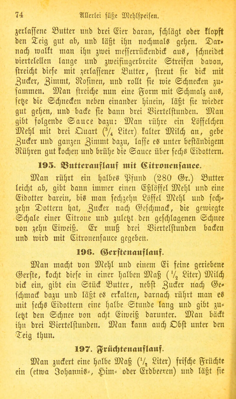 jerloffenc S3uttcr unb brei @ier baran, fdilägt ober ffopft ben Steig gut ab, unb Iä§t i^n nod^mot§ ge^en. S)ar» nad^ tüotft ttian i^n jmet niefferrüdenbicE quö, fd^neibet oierteleßen lange unb jmeifingerbrette ©treifen babon, ftreid^t biefe mit ;;erlaffener SButter, ftreut fte bicf mit 3uder, Stoftnen, unb rottt fie mie ©d^nerfen gu* fammen. SD7an [treidle nun eine ^orm mit ©(^matj au0, fc^e bte ©d^nedfen neben einanber l^inein, Iä§t fie mieber gut gelten, unb bacfe fte bann brei SBiertelftunben. 2)?an gibt folgenbe ©auce baju: 2)7an rü§re ein Söffeld^en 2)7el^I mit brei Ouart (y^ Siter) falter ü)7itd^ an, gebe 3udter unb ganzen 3inimt baju, laffe eö unter beftänbigem 87ü§ren gut fod^en unb brülle bie ©auce über fed^ö ©ibottern. 195. ItBuitetrauflauf mit ^itronenfance. 3D7an rü§rt ein §albe§ ^funb (280 ®r.) Söutter leidet ab, gibt bann immer einen (S§IöffeI SDTel^l unb eine ©ibotter barein, big man fedfijefin $?öffel SD7e^I unb fed^* je^n S£)ottern ^at, 3^^^^ ©efc^mad, bie gewiegte ©d^ale einer Sitrone unb jule^t ben gefc|Iagenen ©d^nee oon ;^el^n (Siwei§. (Sr mu§ brei SSiertelftunben baden unb wirb mit (Sitronenfouce gegeben. 196. G^cttftenauflauf. 2)7an mad^t üon 3J?el^l unb einem (Si feine geriebene ®erfte, fod^t biefe in einer fjalben 2)7a§ ('4 Siter) 9)?ild^ bicE ein, gibt ein ©tücE S3utter, nebft fd^madE baju unb In§t eg erfalten, barnai^ rül^rt man eg mit fed§g ©ibottern eine l^atbe ©tunbe lang unb gibt ju* le^t ben ©d^nee oon adijt (Siwei§ barunter. 2)?an bödEt i^n brei SBiertclftunben. 2D?an fann aud^ Dbft unter ben Steig t^un. 197. ^rü^teitauflauf. 1 2D7an pudert eine §nlbe 3)7a§ (V, Siter) frifd^e f^rüd^te | ein (etwa 3ol^annigs, ^im* ober (Srbbeeren) unb Iä§t fte j