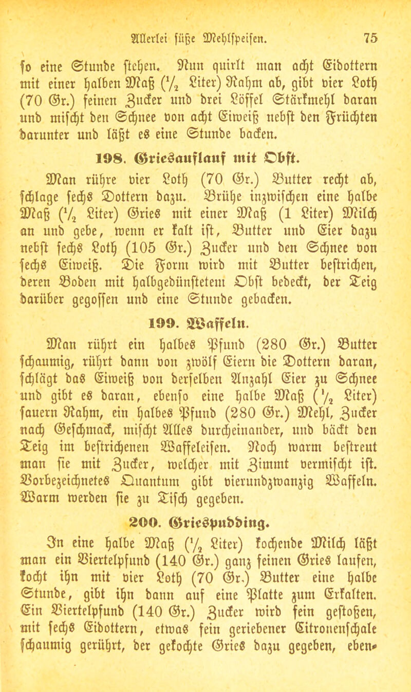 fo eine ©tunbe fielen. 97im quirlt man od^t (Sibottern mit einer falben a??Q§ (Vj ^iter) 97a^m ob, gibt öier (70 ®r.) feinen i>5^ei $?öffel ©tärfniei^I baran unb mifi^t ben ©c^nee üon ad^t ©iraeiß nebft ben ^rüd^ten barunter unb läßt e8 eine ©tunbe baden. 198. ©rie^auflrtttf mit Obft. 2J?an rü^re üier $?otl^ (70 ®r.) S3utter red^t ab, fdblage fed^S 2)ottern baju. S3rü§e injmifd^en eine l^atbe 3)7a§ (Va ^iter) ©rieS mit einer SD7a§ (1 $?iter) S)7ild^ an unb gebe, meun er falt ift, Sutter unb Sier bap nebft fed^ö ?otl^ (105 ©r.) unb ben ©d^nec öon fec^ö (Siraeiß. ®ie f^orni mirb mit S3utter beftrid^en, beren ©oben mit l^atbgebünfteteui Obft bebedt, ber Steig barüber gegoffen unb eine ©tnube gebaden. 199. aöaffclu. 9)?an rüßrt ein IßotbeS ^funb (280 ©r.) ©utter fc^aumig, rüljrt bann üon gtuölf (Siern bie lottern baran, fcßlägt ba§ @imeiß üon berfelbeu Slnjaßt (Sier ju ©d^nee unb gibt e8 baran, ebenfo eine tjnibe SD7aß ('/^ 2iter) fauern Slalom, ein ßalbe« ^funb (280 ©r.) SJtel^I, nad^ ©efd^mad, mifd)t Slüeg burdjeinanber, unb bädt ben Steig im beftrid^enen SSaffeleifen. 97od^ marm beftreut man fte mit 3uder, metdjer mit 3unmt oermifd^t ift. ©orbejeid^neteg Cluantum gibt üierunbjmanjig SBaffeln. ©Jarm werben fte ju Stifd^ gegeben. 200. ^tte^^ubbtttg. 3n eine l^albe SD7aß (’/, 2iter) fod^enbe S07ildß läßt man ein ©iertelpfunb (140 ©r.) ganj feinen ©rieö taufen, fod^t i§n mit oier 2ot§ (70 ©r.) ©utter eine ^atbc ©tunbe, gibt i^n bann auf eine ^tatte jum ßrfatten. ©in ©iertetpfunb (140 ©r.) 3udcr wirb fein geftoßen, mit fed^g ©ibottern, etwag fein geriebener ©itronenfd^ale f(^aumig gerührt, ber gefod^te ©rieg baju gegeben, eben^
