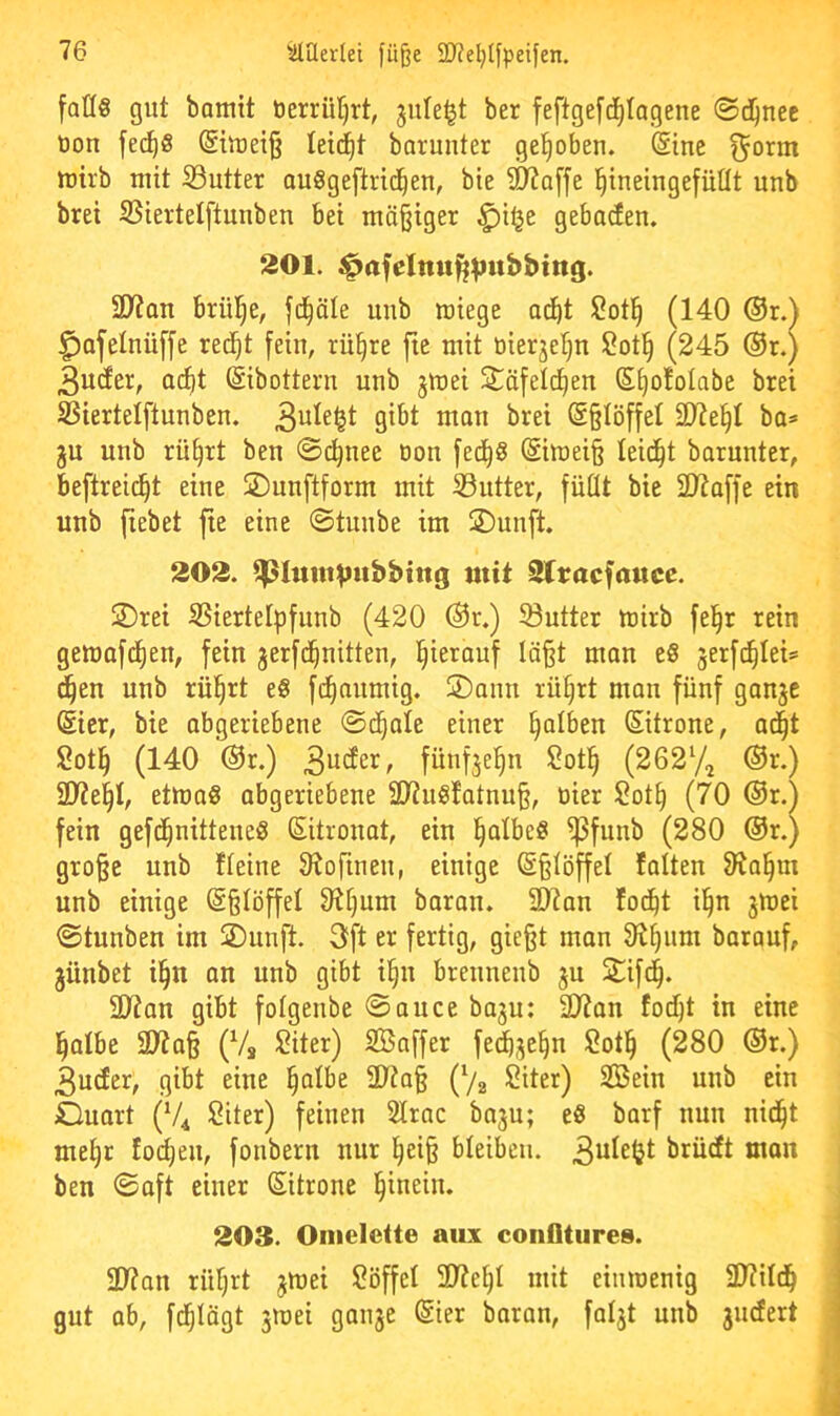 fall« gut bomit öerrüfjrt, jule^t ber feftgefd^Iogene ©ci^nec oon fec^S @iU)ei§ leidet barunter gehoben. <$ine tüirb mit ißutter auSgeftric^en, bie ^affe l^ineingefüllt unb brei SSiertelftunben bet mäßiger ^i^e gebaren. 201. 2D7an brülle, fd^äle uub wiege ac^t l2ot^ (140 ®r.^ ^afelnüffe red^t fein, rü§re fte mit tiierjelju ü^otl^ (245 ®r.) 3utfer, a(^t (Sibottern unb jmei ^öfelc^en Sl)o!olabe brei SSiertelftunben. inan brei @§IöffeI 3J?e^I ba=> gu unb rü^rt ben ©i^nee oon fed^« (Simei§ leidet barunter, beftreid^t eine ©unftform mit S3utter, füllt bie SJtaffe ein unb fiebet fie eine ©tunbe im S)unft. 202. ^lumVubbtttg mit Slracfnucc. 2)rei iBiertelpfunb (420 ®r.) Sutter wirb fei^r rein gewafd^en, fein gerfd^nitten, hierauf Iä§t man e« gerfi^Iei® d^en unb rül§rt e« fc^aumig. ÜDann rüfirt man fünf gange @ier, bie abgeriebene ©d^ale einer falben ßitrone, ac^t Sotl^ (140 @r.) 3inJei^/ fnnfgel^n !2ot§ (2627^ ®r.) 2y?e^I, etwa« abgeriebene 2D7u«!atnu§, üier 2ot^ (70 (3r.) fein gefc^nittene« Zitronat, ein ^albe« ^funb (280 ®r.) gro^e unb Heine Slofinen, einige @§löffel falten 31a§m unb einige (Sßlöffel Olljum baran. 2)7an fod^t il^n gwei 0tunben im jDunft. 3ft er fertig, gie§t mon Ol^nm baranf, günbet i§n an unb gibt i§n brennenb gu 21fd^. ül?an gibt folgenbe Sauce bagu: SRan tocl)t in eine l^albe 2)'?a§ (Vs ^2iter) SBaffer fedbge^n Sotl^ (280 ®r.) 3u(fer, gibt eine l^albe 2D7a§ (7s Siter) 2Bein unb ein Ouart (V4 Siter) feinen Slrac bagu; e« barf nun nid^t me^r fo(l)en, fonbern nur l^ei§ bleiben. ^lücft man ben Saft einer Sitrone hinein. 203. Omelette aux coiifltures. 91?an riiljrt gwei Löffel 2)?e^l mit einwenig SD?ild^ gut ab, fd^lögt gwei gange Sier baran, folgt unb gnefert