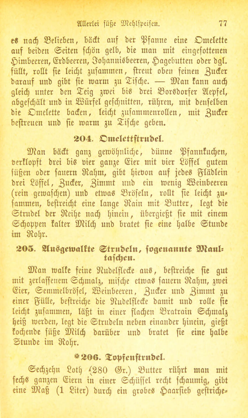 c« nac^ SeUeben, bä(It auf ber Pfanne eine Omelette auf betben ©eiten fdjön gelb, bie man mit eingefottenen Himbeeren, (Srbbeeren, Sfol^annißbeeren, Hagebutten ober bgt. füüt, roüt fie leidet jufammen, ftreut oben feinen barauf unb gibt fie mann ju 2^ifd^e. — 2D?an fann aud^ gleid^ unter ben STeig jroei biß brei S3orßborfer Slepfel, abgefd^ält unb in Söürfel gefd^nitten, rühren, mit benfelben bie Omelette bacfen, leidfit jnfammenrotten, mit befireuen unb fie marm gu Slifc^e geben. 204. Omdcttftfubcl. ü)?an bäctt ganj gemö^nlii^e, bünne ^fannfud^en, tierllopft brei biß oier ganje (Sier mit tiier Söffet gutem fü§en ober faitern 9^at)m, gibt ^ieöon auf jebeß f^^äbtein brei Söffet, unb ein menig Steinbeeren (rein geroafd^en) unb etmaß S3röfeln, roüt fie teid^t jn* fammen, beftreid^t eine tauge 3^ain mit Butter, tegt bie ©trübet ber 3ici§e nadt) tjinein, übergießt fie mit einem ©d^oppen !atter 2)?itd^ unb bratet fie eine l^atbe ©tunbe tm Siol^r. 205. SluSgetnalfte (©tnibdn, fotjenannte SP^aul« tafcbeit. 3J?an matte feine 5ttubetfte(te auß, beftreid^e fie gnt mit jertaffenem ©c^mal;^, niifd^e etmaß fanern 9?al^m, jmei (Sier, ©emmetbröfet, Steinbeeren, 3^ einer f^ütte, beftreid^e bie Slubetfleife bamit unb rode ftc teilet jufammen, tößt in einer ^ad^en 23ratrain ©d^matj l^eiß merben, tegt bie ©trubetn neben einanber l^inein, gießt tod^enbe füße 2J?itd^ barüber unb bratet fie eine i^atbe ©tunbe im fRo!§r. =i*'206. ^o^jfcuftntbd. ©ed^je^n Sot^ (280 ®r.) 33utter rül^rt man mit fed^ß ganjen Siern in einer ©d^üffet red^t fd^aumig, gibt eine 50?aß (1 Siter) burd^ ein grobeß geftrid^e*