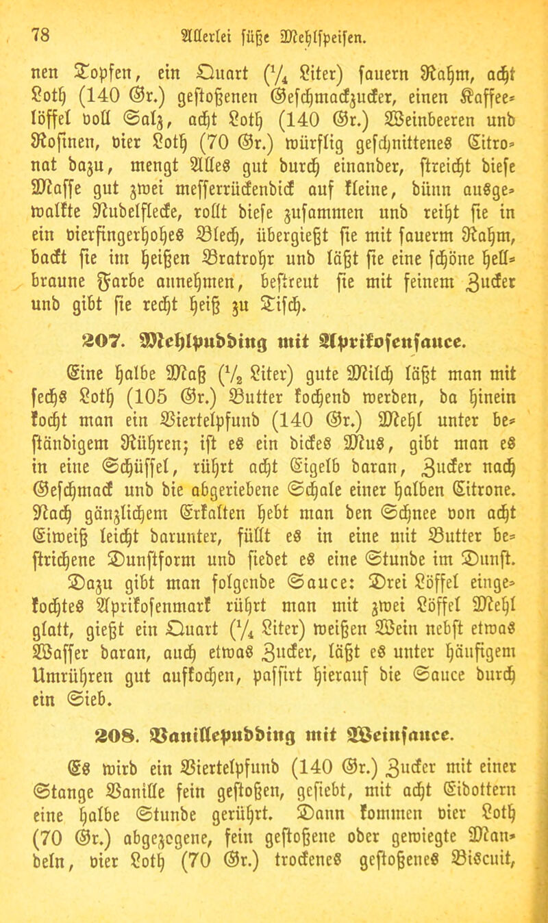 nett Stopfen, ein Oimrt (y^ Siter) fauern Ü^o^nt, ad^t ?ot§ (140 ®r.) gefto§enen ®e[c^ma(fjU(fer, einen Kaffee* löffel üott ©otj, ad^t (140 ®r.) Steinbeeren unb 9^ofinen, tiier Sotl§ (70 ®r.) ttjürflig gefdjnitteneS Sitro» nat bajn, mengt Stüeg gut burc§ einanber, ftreid^t biefc 2D7a[|e gut jmei mefferrüdeubicf ouf fleiue, büun augge» molfte 5RubeIfIecEe, roßt biefe jufammen unb rei§t fie in ein öierfinger^o^e« ißle^, übergießt jie mit fauerm 91o^m, badt fte im Reißen S3ratro|r unb läßt ße eine fd^öne '^eü=> braune ^arbe annel^men, beftreut fte mit feinem unb gibt fte red^t ^eiß ju ^ifd^. 207. SD^e^l^ubbtttg mit Slt^nitofcitfaitce. @inc l^albe 9)?aß (Vg ?iter) gute ü)7ild^ laßt man mit fed^g Sot§ (105 ®r.) Butter toc^enb tuerben, ba l^inein fo(^t man ein SSiertelpfunb (140 ®r.) 2D7e§I unter be= ftänbigem 8iü^renj ift e§ ein bideS SCRuS, gibt man eS in eine 0d^üffel, rü§rt ac^t (Sigelb baran, 3^^^^^ ©efd^macf unb bie abgeriebene ©d^ale einer l^alben Sitrone. 5Rad^ gänjlid^em (Srfalten l^ebt man ben ©d^nee öon ad^t Simeiß leidet barunter, füßt e8 in eine mit Butter be= ftrid^ene ©unftform unb fiebet e§ eine ©tunbe im JsDunjl. jDaju gibt man folgcnbe ©auce: 2)rei Söffet etnge» fod^teS Stprifofenmarf rü^rt man mit jmei Söffet 2Jte§t gtatt, gießt ein Ciuart (y^, Siter) meißen Stein nebft etroaö Staffer baran, aud^ etmaö ^ößt e6 unter l^äufigem Umrü^ren gut auffod^en, paffirt hierauf bie ©auce burd^ ein ©ieb. 208. aUanitteltubbtttg mit SlÖeiufaucc. dß mirb ein SSiertetpfuub (140 ®r.) 3u<fer mit einer ©tange S5aniffe fein geftoßen, geßebt, mit ad^t ©ibottern eine ^atbe ©tunbe gerührt. 2)ann fommen oier Sot§ (70 ®r.) abge;jogeue, fein gefloßene ober gewiegte 2D7an* betn, oier Sot^ (70 ®r.) trodene« geftoßeue« Si«cuit,