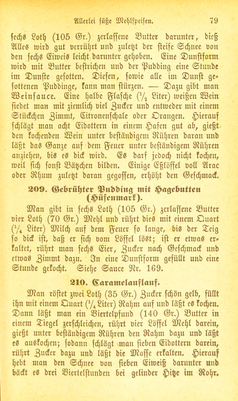 fed^« ?ot]^ (105 ®r.) jerlaffene S3utter borunter, bic§ Slüeg lüirb gut tienü^rt unb juleljt ber [teife @(^nee Don ben fed^ö ©liueiS leidet borimter getjoben. Sine 2)unftform tuirb mit Butter beftrid^en unb ber ^ubbing eine ©tunbc im 2)unfte gefotten. ®ie[en, fomie QÜe im ®unjl ge* fottenen ^ubbinge, fanu man ftürjen. — ®aju gibt man 2öcinfance. @ine ^albe ^tafd^e (y^ ?iter) meinen SÖein fiebet man mit jiemüc^ tiiel 3uder unb entmeber mit einem ®tü(f(^en Sitronenfd^ate ober Orangen, ^ierouf fd^Iägt man ad^t (Sibottern in einem $afen gut ab^ gie^t- ben tod^enben SBein unter beftänbigem Otü^ren baran unb läßt ba§ @anje auf bem f^^uer unter beftänbigem 0?üf)ren an^iel^en, bis eS bicf mirb. @8 barf jebod^ nid^t fo(^en, meil fic§ [onft 33ä§c^en bitben. (Sinige ©ßtöffel nott Slrac ober 9i§um jule^t baron gegoffen, erl)ö()t ben ©efd^macE. 209. ^chvii^tct ^nbbtttg mit ^aijebutten (^üfcnmart}. 9Jtan gibt in fed^S !2ot^ (105 ®r.) jerlaffene S3uüet tiier ?ot^ (70 @r.) ältest unb rü^rt bieS mit einem Ouart (y^ Siter) 9?til^ auf bem ^euer fo lange, bis ber Jiteig fo bicE ift, baß er ftd^ üom Söffet löst; ift er etmaS er* faltet, rü^rt man fed^S @ier, nai^ ©efd^macf unb etmaS 3inimt baju. 3n eine Ounftform gefüfft unb eine ©tunbe gefod^t. ©ie§e ©auce 9tr. 169. 210. ^aramctauflauf. SD^an röftet jmei Sott) (35 ®r.) ißn mit einem Ouort (y^ Siter) Storni auf unb läßt eS fo^en. jDann läßt man ein Siertetpfunb (140 @r.) Butter in einem Stieget jerfd^teid^en, rütjrt oier Söffet SlJel^t barein, gießt unter beftänbigem 9tül^ren ben 9ta^m bajn unb läßt es auSfod^en; fobann fd^tägt vman fieben ©ibottern barein, rü^rt 3^1^^’^ unb läßt bic 3Jtaffe erfatten. hierauf l^ebt man ben ©d^nee oon ßeben Simeiß barunter unb bäcEt es brei SBierletftunben bei getinber ^i$e im Siol^r,