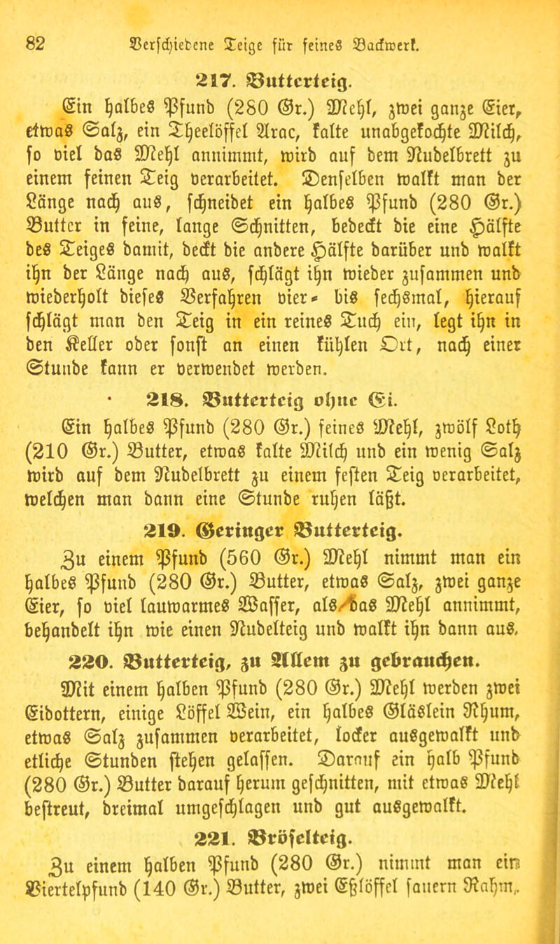 217. ^uttcrteig. ®tn ^QlbeS fpfunb (280 ®r.) 2J?e§0 gtoei ganje Siet, etlraö ©alj, ein 3;§eelöffel SIrac, falte unabgefod^te 2??ild^, fo öiel baS 2D?el^I annimmt, tt)irb auf bem 2tubelbrett ju einem feinen 3:^eig tierarbeitet. SDenfelben malft man ber Sänge nad^ au8, f^neibet ein l^albeS i)3funb (280 ®r.) S3uttcr in feine, lange ©d^nitten, bebectt bie eine ^älfte beS Steiges bamit, becEt bie anbere ^älfte barüber unb malft il§n ber Sänge nad^ ous, fd^tägt i^n mieber 3ufammen unb mieberl^olt biefes SSerfa^ren tiier» bis fed^Smal, hierauf fd^Iägt man ben 2!^eig in ein reineS Suc^ ein, legt i§n in ben fetter ober fonft an einen füllen Ort, nad^ einer ©tunbe tann er tierlüenbet merben. • 218. ©uttcrtcig oI)uc Sin falbes ^funb (280 ®r.) feines ÜJtel^I, jttiölf Sot^ (210 ®r.) S3utter, etroaS falte 31ii(d^ unb ein menig ©alj ttiirb auf bem 2tubelbrett ju einem feften Seig oerarbeitet, meld^en man bann eine ©tunbe ru^en tä§t. 219. ©ertnger ^utterteig. 3u einem ^funb (560 @r.) 2}?e^t nimmt man ein falbes ipfuub (280 ®r.) iButter, ettt)aS ©alj, gmei gan^e Sier, fo tiiel laumarmeS SBaffer, alS/^aS 2JJe^I onnimmt, bel^anbelt il^n mie einen 9^ubelteig unb malft bann auS. 220. ©uttcrteig, ju 2lIIem gu gcbraud^en. ül?it einem l^alben f|3funb (280 ®r.) 2D?e^I merben jmet Sibottern, einige Söffet Söein, ein §atbeS (Stäslein 91§um, ettuaS ©al3 3ufammen tierarbeitet, todfer auSgematft unb etliche ©tunben fte^en getaffen. SDarmif ein gatb ißfunb (280 ®r.) Söutter barauf ^eruni gefd^nitten, mit etroaS 91?e§{ beftreut, breimat umgefd^tagen unb gut auSgematft. 221. üBröfcUctg. 3u einem falben ^funb (280 ®r.) nimmt man ein! 8?iertetbfunb (140 ®r.) iöutter, 3tt)ei S^Iöffet fauern Oiatjin^