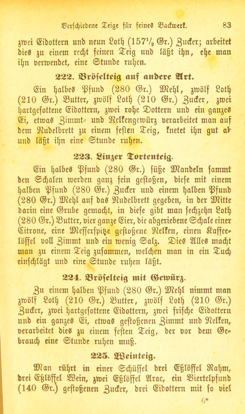 jiDci ßibottern unb neun (löTVg ®r.) 3^tfer; arbeitet bieS ju einem red^t feinen 2^eig nnb Iä§t i^n, el^c man il^n öermenbet, eine ©tunbe ru§en. 222. ©röfdtctg auf anbere 2lrt. (Sin falbes ^funb (280 ®r.) jttiölf Sotlfy (210 ®r.) 23utter, jmölf (210 ®r.) 3*®^* ^artgefottene ©ibottern, jmei rol^e SDottern unb ein ganje« etma« 3'^^^^^' S^eÜengemürj öerarbeitet man auf bem 9^ubetbrett ju einem feflcn 3leig, fnetet i^n gut ab- unb lö^t il^n eine ©tunbe ru§en. 223. Stuwer ^ortenietg. (Sin §albe8 'ipfunb (280 ®r.) fü§e 3)?anbctn fammt ben ©dealen merben gonj fein gefto^en, biefe mit einem falben ^funb (280 ®r.) 3uder unb einem l^alben ^funb (280 ®r.) ü)te^I auf bag 5RubeIbrett gegeben, in ber üiiittc barin eine ©rube gemailt, in biefe gibt man fed^je§n 2otl^ (280 ®r.) 33utter, tiier ganje @ier, bie abgeriebene ©^ale einer ©itrone, eine 9Jiefferfpi^e geflogene Steifen, einen Kaffee» löffel üoU unb ein menig ©alj. SDieS Sitte« mad()t man ju einem Steig jufammen, metcben man in ein Stuc^ einfd^Iögt unb eine ©tunbe rul^en tä§t. 224. üBtöfelteig mit ©emiicä. 3« einem l^albeu ^funb (280 ®r.) nimmt man 3h)ölf Sotl^ (210 ®r.) SButter, gmölf 2ot^ (210 ®r.) 3uder, jmei |artgefottene (Sibottern, jinei frifd^e ©ibottern unb ein ganje« @i, etmaS gefto^enen 3inimt unb SRetfen, oerarbeitet bie« ju einem feften Seig, ber üor bem ®e- braud^ eine ©tunbe ruljen mu§. 225. SBehtteig. 3Jian rnl^rt in einer ©d^üffet bret (S^Iöffel S^ia^m, brei (S§IöffeI SBein, gmei @§töffel Slrac, ein SBiertelpfunb (140 ©r.) gefto§enen ©ibottern mit fo oieH 6*