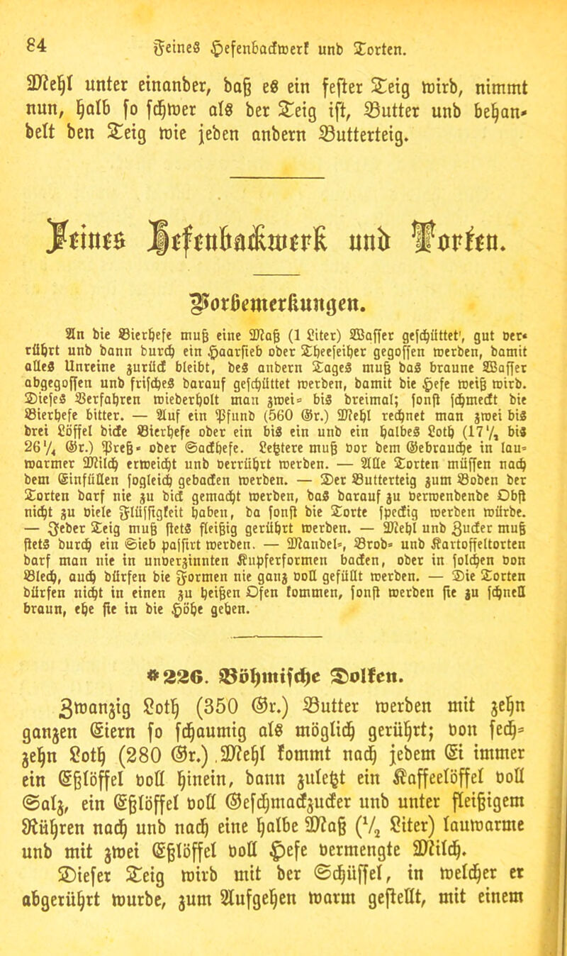 unter cinonber, bo^ e8 ein fejter Steig h)irb, nimmt nun, ]§db fo fd^mer als ber Steig ift, SButter nnb be^an» beit ben Steig mie jeben anbern SButterteig. 2ln bie ©ierbefe tnug eine SRog (1 Siter) Sßaffer gefc^üttet', gut oer« tübrt unb bann buvd) ein §aarfieb ober Sbeefeiber gegoffen toerben, bamit alles Unreine gurüd bleibt, beS anbern SageS muß baS braune SBa^er abgegoffen unb frifdbeS barauf gefc^üttet roerben, bamit bie ^efe roeig mirb. 2)ieje§ IBerfabren roieberbolt man gtt)ei= bis breimal; |onfi ft^medt bie ®ierbefe bitter. — 3luf ein ^pfunb (560 @r.) SJiebl rechnet man jroei bis brei Söffel bide öierbefe ober ein bis ein unb ein b^lbeS Sotb (17*/, bis 26 V4 @r.) ipre§» ober ©adbefe. Se^tere mug bor bem ©ebram^e in lau= warmer 9JMld^ erweid)t unb berrübrt werben. — 2tUe Sorten müffen nach bem Sinfüllen foglei^ gebadcn werben. — Ser Sutterteig jum Söoben ber Sorten barf nie ju bid gemad^t werben, baS barauf §u Oerwenbenbe Obft ni(^t gu oiele glüffigteit haben, ba fonfi bie Sorte fpcdig werben würbe. — 3feber Seig muß fietS fleißig gerührt werben. — SJtehl unb >“6 jietS burdh ein ©ieb pajfirt werben. — SJtanbel», 33rob= unb Äartoffeltorten barf man nie in unoerjinnten Äupferformen baden, ober in folchen oon öledh, auch bürfen bie ^ortnen nie ganj oott gefüllt werben. — Sie Sorten bürfen ni^t in einen ?u heiBen Ofen fommen, fonfi werben fte ju fchneü braun, ehe fte in bie ^öhe gehen. 3tüan3tg (350 ®r.) SButter merben mit ganzen Stern fo fc^aumig als mögtid^ gerührt; oon fei^* jel^n Sot§ (280 ®r.) ,2Jte§I fommt nad^ jebem St immer ein Sßlöffel oofl l^inein, bann jitlefjt ein Kaffeelöffel üoü @alj, ein S§IöffeI OoQ ©efi^madsucfer unb unter fleißigem Stühren nad^ unb nad^ eine l^albe ÜWa§ (Vj Siter) laumarmc unb mit jtoei S§IöffeI üoll ^efe üermengte 3?tild^. SDiefer Steig toirb mit ber ©c^üffel, in meld^er er abgerü^rt mürbe, jum 2lnfgel§en marm gefteHt, mit einem ^orßemerßungen. #226. S®ö^mifc^c Rolfen.