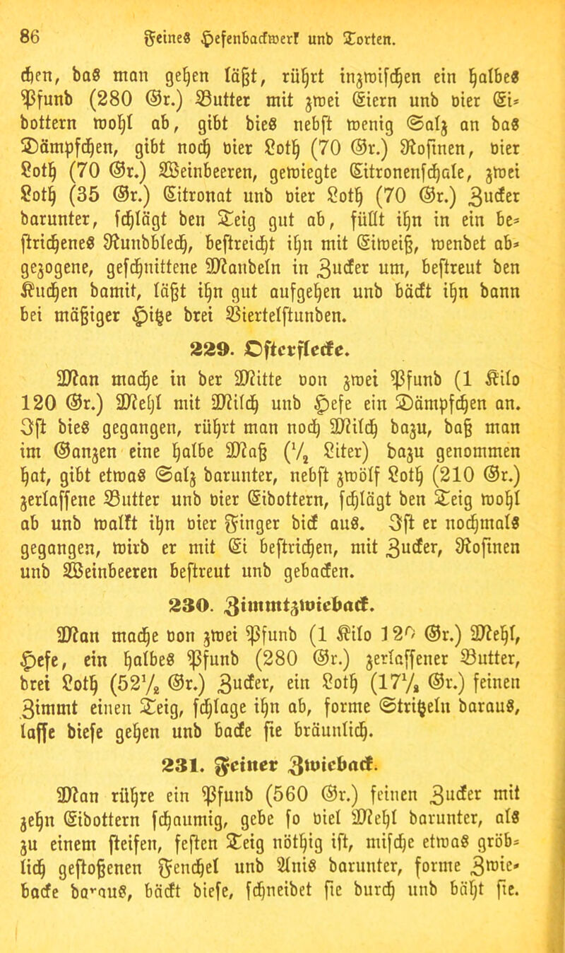 rf)en, baS man ge^en Iä§t, rül^rt injiDifd^en ein l^albe« ^funb (280 ®r.) SSutter mit jinei (Siern unb öter @i* bottern tno^t ab, gibt bieS nebft toenig ©alj an baS SDämpfd^en, gibt nod^ tiier 2otl^ (70 ®r.) Otofinen, üier 2otl^ (70 ®r,) Steinbeeren, geluiegte Sitronenfc^ale, jU)ci Sot§ (35 ®r.) (Sitronot unb üier 2ot^ (70 ®r.) barunter, f^Iägt ben Steig gnt ab, füllt il^n in ein be* ftrid^ene« Oiunbbled^, beftreic^t it)n mit ®iu)ei§, menbet ab» gezogene, gefd^nittene SD'Janbeln in um, beftreut ben ^ud^en bamit, Iä§t i§n gut aufge^en unb bäcEt i§n bann bei mä§igcr ^i^e brei ©iertelftunben. 229. Oftcvfleäc. üJ?an mad^e in ber SKitte üon jmet ^funb (1 Äilo 120 Or.) 3JteijI mit SlUifd^ unb ^efe ein SDämpf^en an. Oft bieg gegangen, rü^rt man nod^ SOiitd^ ba^u, ba§ man im ©anjen eine §atbe 2)?a§ (Vj 2iter) baju genommen ]§at, gibt etmaS 0alj baruuter, nebft gmölf 2otl^ (210 ®r.) jertaffene 33ntter unb üier Sibottern, fd^Iägt ben Steig mol^I ab unb malft il^n üier S^inger bid aug. Oft er nod^malg gegangen, mirb er mit di beftrid^en, mit 3?ofinen unb Steinbeeren beftreut unb gebadfen. 230. 3J?an mad^e üon jmei Sßfunb (1 ^ilo 120 ®r.) SUtel^r, ^efe, ein ^atbeg Sßfunb (280 ®r.) jertaffener S3ntter, brei 2otl^ (5272 ®r.) 3ucEer, ein ?ot§ (177» ®r.) feinen 3immt einen ieig, fd;Iage i^n ab, forme @tri§elu baraug, taffe biefe ge§en unb barfe fie bräuntid^. 231. feinet? SWan rü^re ein i)3funb (560 ®r.) feinen 3udEer mit jel^n (Sibottern fd^numig, gebe fo üiet SD?el)t borunter, atg ju einem fteifen, feften Steig nöt^ig ift, mifdje etmag grob» tid^ gefto^enen fjeuc^ct unb Stnig barnnter, forme baefe bo''aug, bödt biefe, fd^neibet fie burd^ unb bätjt fie.