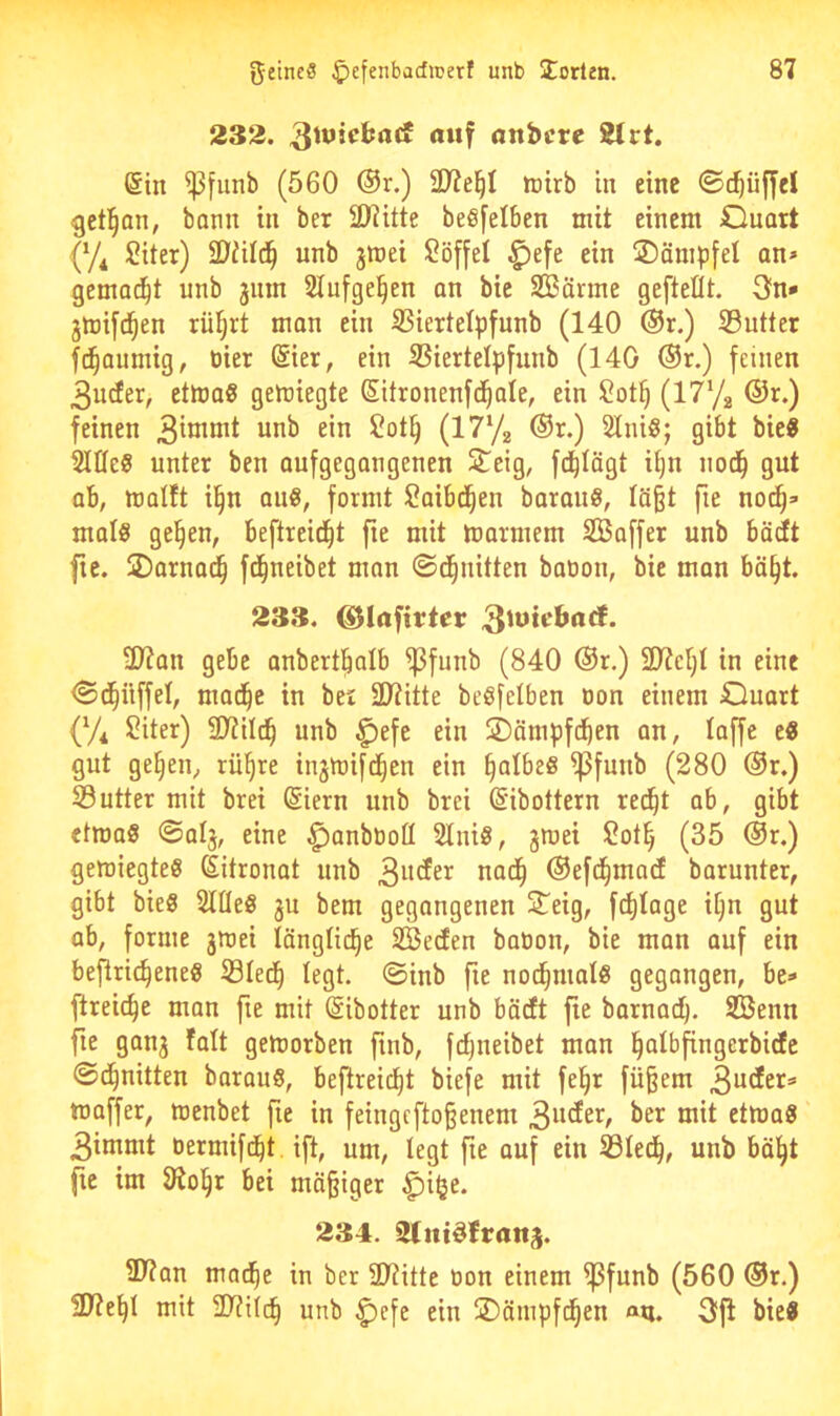 232. 81rt. (Sin ^funb (560 ®r.) ÜJ?e^I tnirb in eine ©c^iiffcl -gctl^an, bann in ber lOiitte beßfelben mit einem Ouatt {y^ ÜHter) SD'iild^ unb jmei Söffet ^efe ein jDämpfel an» gemacht unb jiim Slufge^en an bte SBänne gefteflt. 3fn* gmifd^en rütjrt man ein SSiertelpfunb (140 ®r.) S3utter ((gaumig, tiier (Sier, ein SSiertelpfunb (140 ®r.) feinen 3u(fer, etlüa? gemiegte (Sitronenfei^ate, ein (l^'/a ®r.) feinen ^nb ein ?ot^ (1772 ®r.) 2tni§; gibt bie« Stiles unter ben aufgegangenen Steig, fd^lägt il)n nod^ gut ab, molft i^n anS, formt Saibd^en barauS, Iä§t fie noch- mals gehen, beftreidht fie mit marmem SBaffer unb bädt fte. SDarnadh fdhneibet man ©dhnitten baoon, bie man bäht. 233. ®Iafirtcr 3^^*^^**^* 2t?an gebe anberthalb ^funb (840 ®r.) 2t?cht in eine <S(^iiffeI, madhe in ber äliitte beSfelben oon einem duart (7* Siter) 9??ildh unb ^efc ein SDämpfdhen an, taffe eS gut gehen, rühre injmifdhen ein iijalhzS ^funb (280 ®r.) SSutter mit brei ßiern unb brei (Sibottern recht ab, gibt etmaS ©alj, eine ^anböoü SlniS, gmei 2oth (35 (Sr.) geroiegteS (Sitronat unb nach ©efdhmad barunter, gibt bieS SlüeS ju bem gegangenen Steig, fchtage ihn gut ab, forme gmei längliche SÖecfen boOon, bie man auf ein beflri^eneS S31edh legt, ©inb fie nodhmals gegangen, be» ftreiche man fie mit (Sibotter unb bädft fie barnadh- SBenn fte gang falt gemorben finb, fcljneibet man hnlbfingerbicEc ©dhnitten barauS, beftreidht biefe mit fehr fü§em 3n<ler=’ maffer, menbet fie in feingefto^enem 3n^et^/ mit etmaS 3inimt dermifdht ift, um, legt fte auf ein Sledh, unb bäht fie im IRohr bei mäßiger ^i^e. 234. 9(ttt^ftrattj. 2Tian ma^e in ber ÜTiitte non einem ^funb (560 (Sr.) 3J?ehl mit 21?ilch unb ^efe ein SDäntpfdhen «ui. 3fi bieS