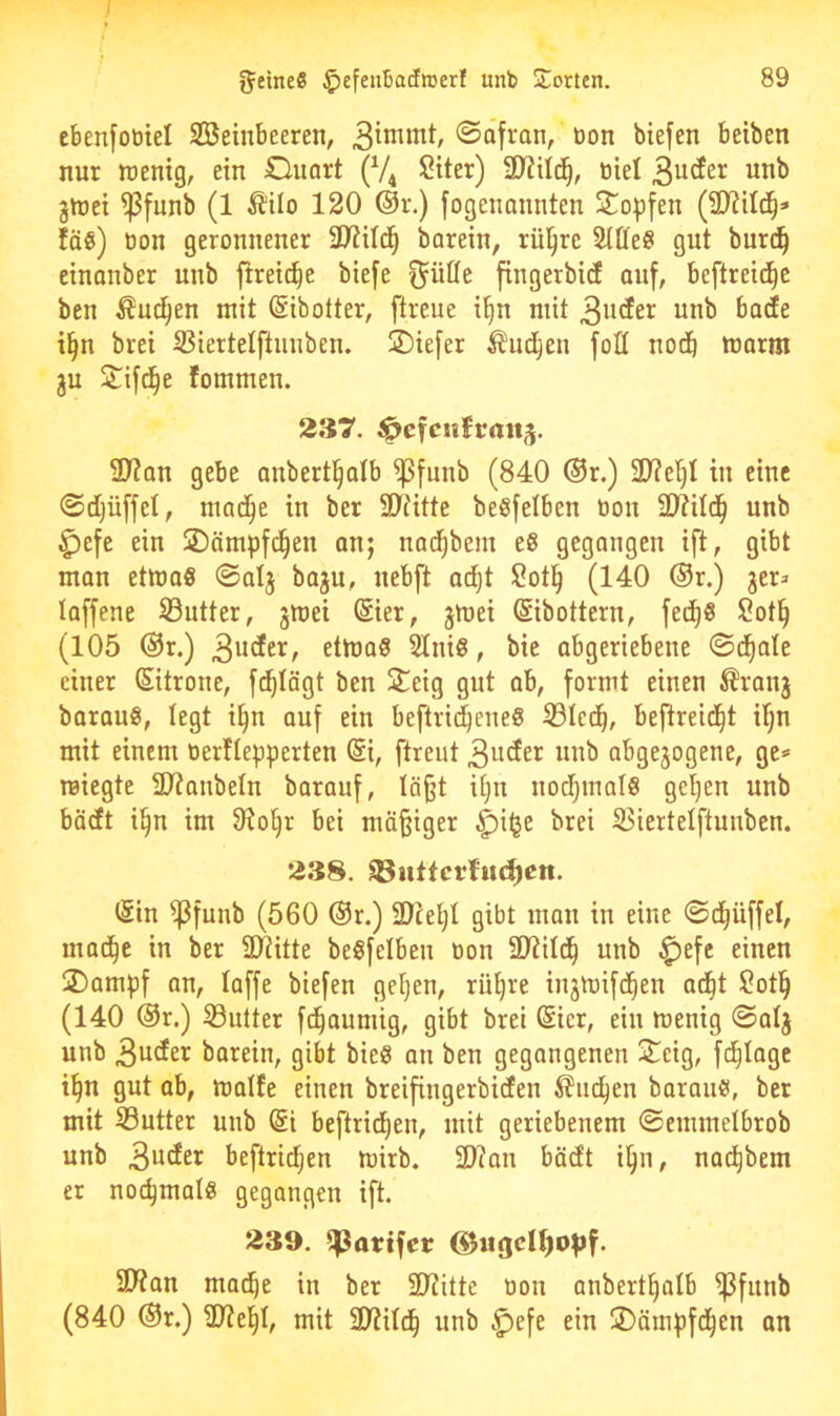 I feines ^efeuBadroerl unb !Jorten. 89 cbenfotiiel SBeinbeeren, Safran, bon biefen betben nur wenig, ein Ouart (V4 Siter) SJiild^, biel 3u(Jer unb jwei ^funb (1 ^ilo 120 @r.) fogenannten Sopfen (31?ild^» faß) bon geronnener 3)^ild^ barein, rül^re SlDeö gut burc^ einanber unb ftreic^e biefe ^ütfe fingerbicf auf, beftrei(i^e ben ^ud^en mit ßibotter, [treue i§n mit 3utfer unb bade i^n brei S3iertelftunben. 2)iefer Äudjen foü nodb warm gu S^ifd^e fommen. 237. ^cfcufrrtttg. 2J?an gebe anbertl^alb ^funb (840 ®r.) 2)?e'§I in eine Sdijüffet, mac^e in ber SDTitte beSfelbcn bon SJtild^ unb ^efe ein 2)ämpfd^en anj nad^bem e6 gegangen ift, gibt man etwas Salj baju, uebft ac^t 2otl^ (140 ®r.) jer^ taffene S3utter, gwei @ier, jwei (Sibottern, fec^S 2ot§ (105 ®r.) 3^^^^/ etwas SIniS, bic abgeriebene ©d^ate einer Sitrone, fi^tägt ben S^eig gut ab, formt einen ^ranj barauS, legt i^n ouf ein beftrid^eueS S3Icd^, beftreid^t it^n mit einem berflepperteu @i, ftreut 3uder unb abgewogene, ge* wiegte 3J?anbeIn borauf, Iö§t itju nod^mals gel)en unb böcEt i^n im 9to§r bei mäßiger ^iije brei S5iertelftuuben. 238. 33uttcrhu^ett. (Sin ^funb (560 ®r.) 2)ce^I gibt man in eine Sd^üffel, mad^e in ber SDRitte beSfelbeu bon SJtild^ unb ^efc einen 2)ampf an, taffe biefen getjen, rüt)re inwwifd^en ad^t 2otl^ (140 @r.) S3utter fd^aumig, gibt brei (Sier, ein wenig Satj unb 3uder barein, gibt bieS an ben gegangenen Seig, fd^tage i§n gut ab, watfe einen breifingerbidfen ^lin^en barans, ber mit Sutter unb @i beftrid^en, mit geriebenem Seuimetbrob unb 3uder beftrid^en wirb. 31?an bädt i^n, nadt)bem er nochmals gegangen ift. 239. ^attfec ®iigct^o^f. SÜtan mac^e in ber Stiitte bon anberttjatb ^funb (840 ®r.) Sttel^t, mit ültitd^ unb ^efe ein 2)äinpfd^en an