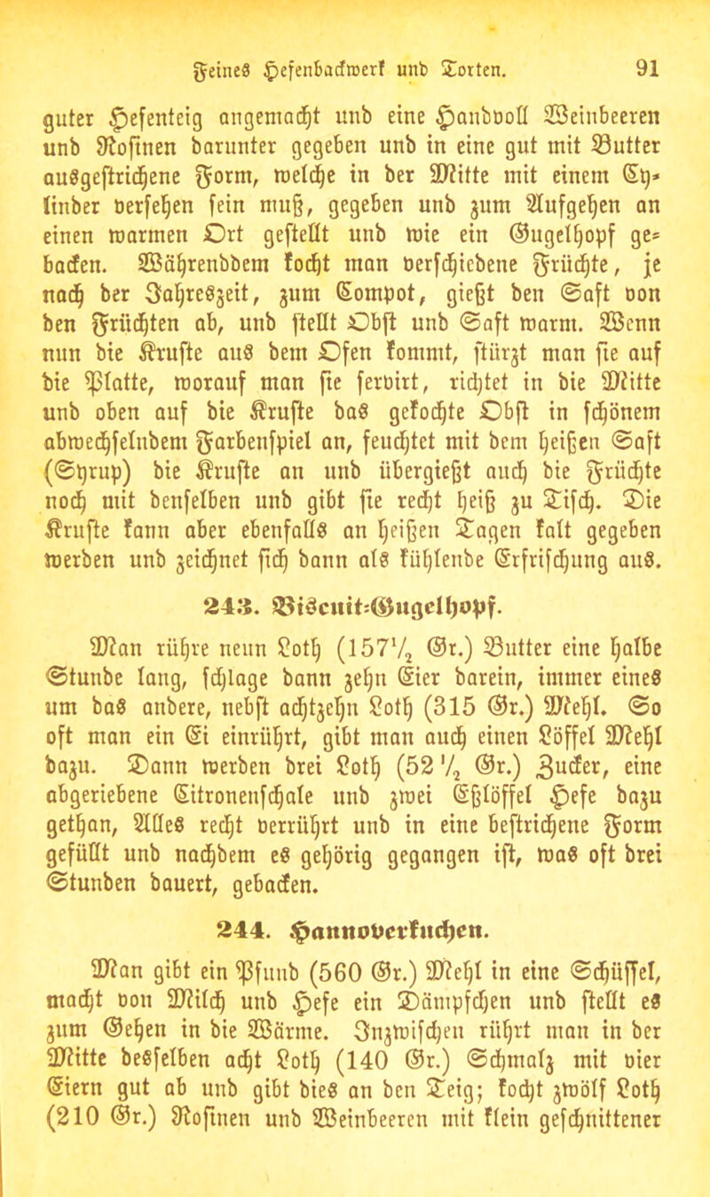 guter Hefenteig angemad^t unb eine ^aubooß SBeinbeeren unb D^oftnen barunter gegeben unb in eine gut mit Sutter auggeftrid^ene f^orm, meld^e in ber SD^itte mit einem (Stj» linber tierfel^en fein mu§, gegeben unb jum 21ufgel^en an einen marmen Ort gefteüt unb mie ein ®ngeI§opf ge» barfen. SBä^renbbem fo^t man öerfd^icbene f^rü^te, je nad^ ber ^a^reöjeit, jum (Sompot, gie§t ben 0aft oon ben fj^^üd^ten ab, unb [teilt Obfl unb 0aft marm. 2Benn nun bie Trufte aug bem Ofen fommt, [türgt man fte auf bie fßlatte, worauf man fte feroirt, rid^tet in bie SÖiitte unb oben auf bie Trufte bag gefod^te Obfl in fd^önem abmed^felnbem ^orbenfpiel an, feudijtet mit bem Reißen ©oft (©tjrup) bie Trufte an unb übergiefjt aud^ bie ^rüd[)te nod^ mit benfelben unb gibt fie redjt Ijeifj gu 2!:ifd^. Oie Prüfte fann aber ebenfaflg an Ijei§en Oagen falt gegeben werben unb geit^net fid^ bann atg fül}lenbe ©rfrifc^ung aug. 24:{. ^tdcutt:^ugeH)0[if. 2JZan tü§ve neun ^ot^ (lÖTVj @i.) 53utter eine Ijalbe ©tunbe lang, fd^lage bann ge§n dier barein, immer eineg um bog anbere, nebft ad^tgeljn $?ot^ (315 ®r.) 3Jte|I. ©o oft man ein @i einrü^rt, gibt man aud^ einen Söffel 2)?el^I bagu. Oann werben brei ?ot^ (52 '4 ®r.) eine abgeriebene Sitronenfc^ale unb gwei ©fjlöffel f)efe bagu get§an, Slüeg redljt oerril^rt unb in eine beftrid^ene gefüllt unb nad^bem eg gel)örig gegangen ift, Wag oft brei ©tunben bouert, gebaden. 244. $amtoüet*fuct)en. ülian gibt ein ^funb (560 ®r.) 9j?eI)I in eine ©t^üffel, mad^t oon 3>iild^ unb ^efe ein Oämpfdfjen unb [teilt eg gum ®e§en in bie SBörme. 3ngWtfc^en rü^rt man in ber 3)iittc begfelben ad^t ?otlj (140 @r.) ©dtjinalg mit oier (Siern gut ab unb gibt bieg an ben Oeig; foc^t gwölf 2ot§ (210 ®r.) fRoftnen unb ®einbeeren mit flein gefc^nittener