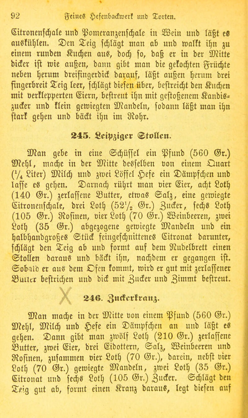 Sitronenf^Qle unb ^omeronjenfd^ole in SBetn unb Iö§t c9 QU^ütl^Icn. 2)en 2^eig man ab unb tnolft il^n ju einem runben Äui^en oug, bod^ fo, ba§ er in ber 2)iitte bicEer ift mie au§en, bann gibt man bie geEoc^ten ^rüi^te neben l§erum breifingerbid bara.uf, Eä^t au§en l^erum brei fingerbreit S^ieig leer, fd^Iägt biefen über, beftreid^t ben Äiid^en mit berEIepperten ©ern, beftrent il^n mit geftoßenem ^anbig* ju(fer unb Hein gemiegten SD^anbeln, fobann Iä§t man i§n [tarl ge§en unb bädt i§n im 9?ol^r. 245. SeiV^igcr (^tollen. 2Wan gebe in eine 0d^üffet ein ^funb (560 ®r.) 2)?e]^t, mnd^c in ber 2)?itte beöfelben öon einem duart (74 Siter) SD^ild^ unb jtnei Söffet ^efe ein 2)äm^)fd^en unb laffe es ge^en. ®ornad^ rü^rt man öier ©er, ai^t Sotl^ (140 ®r.) jerlaffene S3utter, etmaS ©atj, eine gemiegte ©tronenfd^ate, brei Sot§ (5272 ®r.) 3^der, fed^S Sot§ (105 ®r.) O^ofinen, üier Sot^ (70 ®r.) SBeinbeeren, jroei ?ot^ (35 @r.) abgewogene gemiegte 39?anbeln unb ein l^atbl^anbgro§eS @tüd feingefd^nitteneS ©tronat barunter, f^Iögt ben Steig ab unb formt auf bem S^ubelbrett einen ©toÖen barauS unb bädt i^n, nad^bem er gegangen ift. «Sobalb er aus bem Ofen fommt, mirb er gut mit werlaffener S3uüer beftric^en unb bid mit 3^der unb 3immt beftreut. 246. SJtan mac|e in ber 3Jtitte tion einem ^funb (560 ®r.) 5U?el§t, SD?iId^ unb ^efe ein ©ämpfd^en an unb Iä§t eS ge^en. dann gibt man jmetf $?ott) (210 ®r.) jerlaffene Söutter, jmei ©er, brei (Sibottern, ©alj, SBeinbeeren unb JRofinen, jufammen oier Sot§ (70 ®r.), barein, nebft oier ?otl^ (70 ®r.) gemiegte SOJanbeln, jmei ?ot^ (35 ®r.) ©tronat unb fed^S S?ot^ (105 ®r.) 3uder. ©d^Iägt ben Steig gut ab, formt einen tranj barauS, legt biefen auf