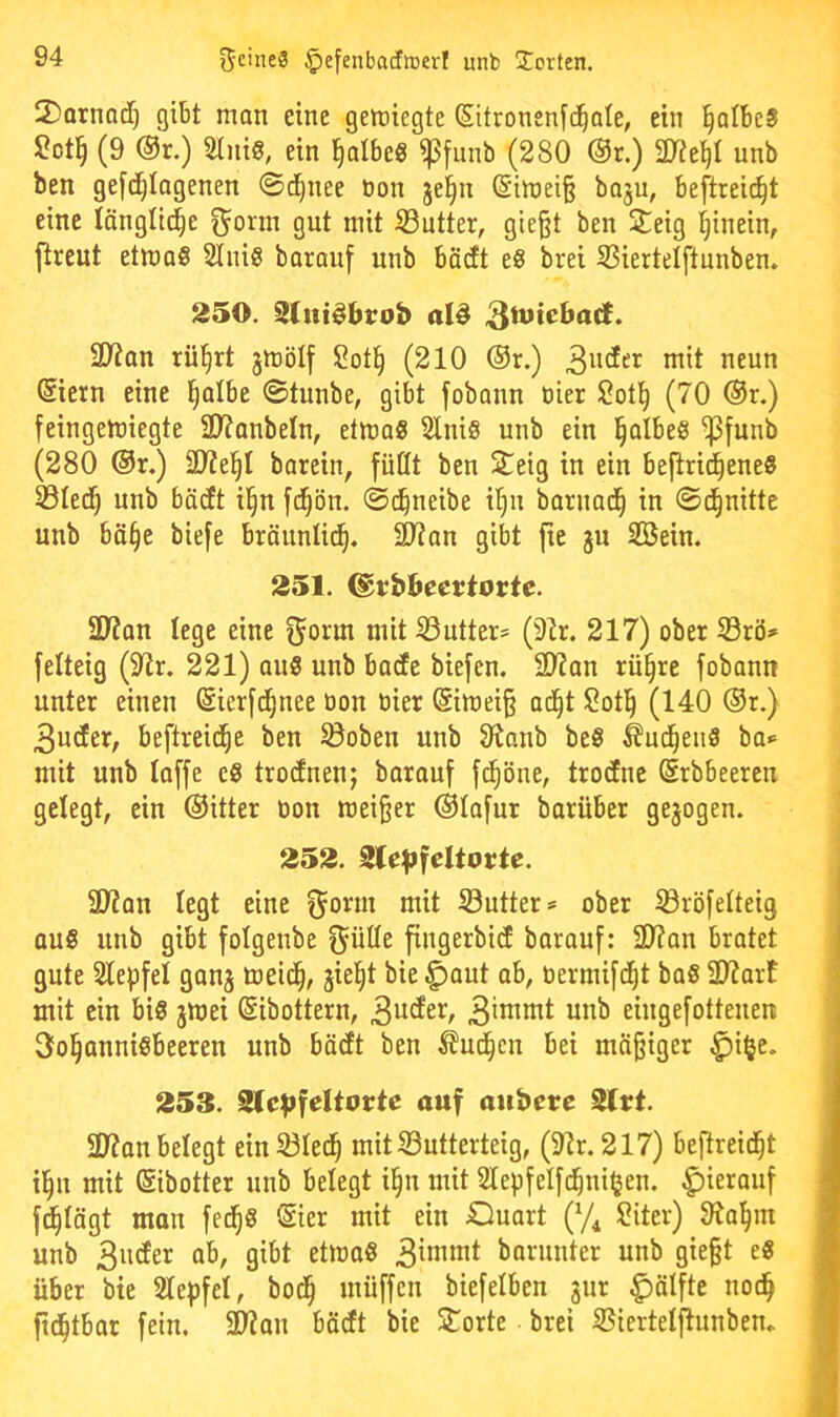 2)QrnQd) gibt man eine gemiegte (Sitronenfd^ale, ein ^albeS (9 @r.) Stnig, ein ^albe« ißfiinb (280 @r.) ^Dte^I unb ben gefc^tagenen ©d^nee bon jei^n @imei§ baju, beftreit^t eine länglid^e ^orm gut mit ^Butter, gießt ben 2;eig hinein, jtreut etmoS 2Iui0 barauf unb bädt e§ brei 93iertelftunben. 250. 9(itt^btob alö 3}?an rü§rt jmölf 2ot§ (210 ®r.) (Siern eine l^albe ©tunbe, gibt fobonn öier 5?ot^ (70 ®r.) feingetüiegte SD^anbeln, etma« 5lniS unb ein l^albes ^funb (280 ®r.) ä)7el^I barein, füllt ben Seig in ein befiri^eneS 33ledf) unb bäcft il§n fd^ön. ©d^neibe il)u baruad^ in ©d^nitte unb bä§e biefe bräunlit^. 2)?an gibt fie ju SBein. 251. ©rbljeertortc. 2D7an lege eine ^orm mit iöutter* (9lr. 217) ober S3rö=» felteig (97r. 221) au8 unb bade biefen. 50?an rü§re fobann unter einen ©ierfd^nee üon bier (Simeiß ad^t !2oti^ (140 ®r.) 3uder, beftreid^e ben ^oben unb Oianb beS ^ut^eiiS ba*= mit unb taffe eS trodnen; barauf fd^öne, trodnc (Srbbeeren gelegt, ein ©itter bon weißer @tafur barüber gejogen. 252. 2le|>feltuttc. i 39?on legt eine ^orm mit Sutter^ ober ^röfelteig ] aus unb gibt folgenbe ^ülle fingerbid barauf: ÜJ?an bratet j gute Slepfet gan^ toeid§, jie^t bie ^aut ab, bermifd^t baS 2J?arf ] mit ein bis jwei ßibottern, 3iwtmt unb eingefotteuen 3ol§anniSbeeren unb bädt ben ^ud^en bei mäßiger ^i^e. 253. 2lc|>feItortc auf aubcre 2lrt. 2)7an belegt ein 33led^ mit 33utterteig, (91r. 217) beftreid^t i i^n mit (Sibotter unb belegt i§n mit Slepfelfc^niljen. |)ierauf 1 fd^tägt man fec^S ©er mit ein JQuart (y^ 2iter) 9ia^m I unb 3uder ab, gibt etwa« 3ittinit barunter unb gießt e« I über bie Slepfet, bod^ müffen biefetben 3ur ^älfte noc^ I ftc^tbar fein. 2D7an bädt bie Sporte brei S$iertelftunbem f