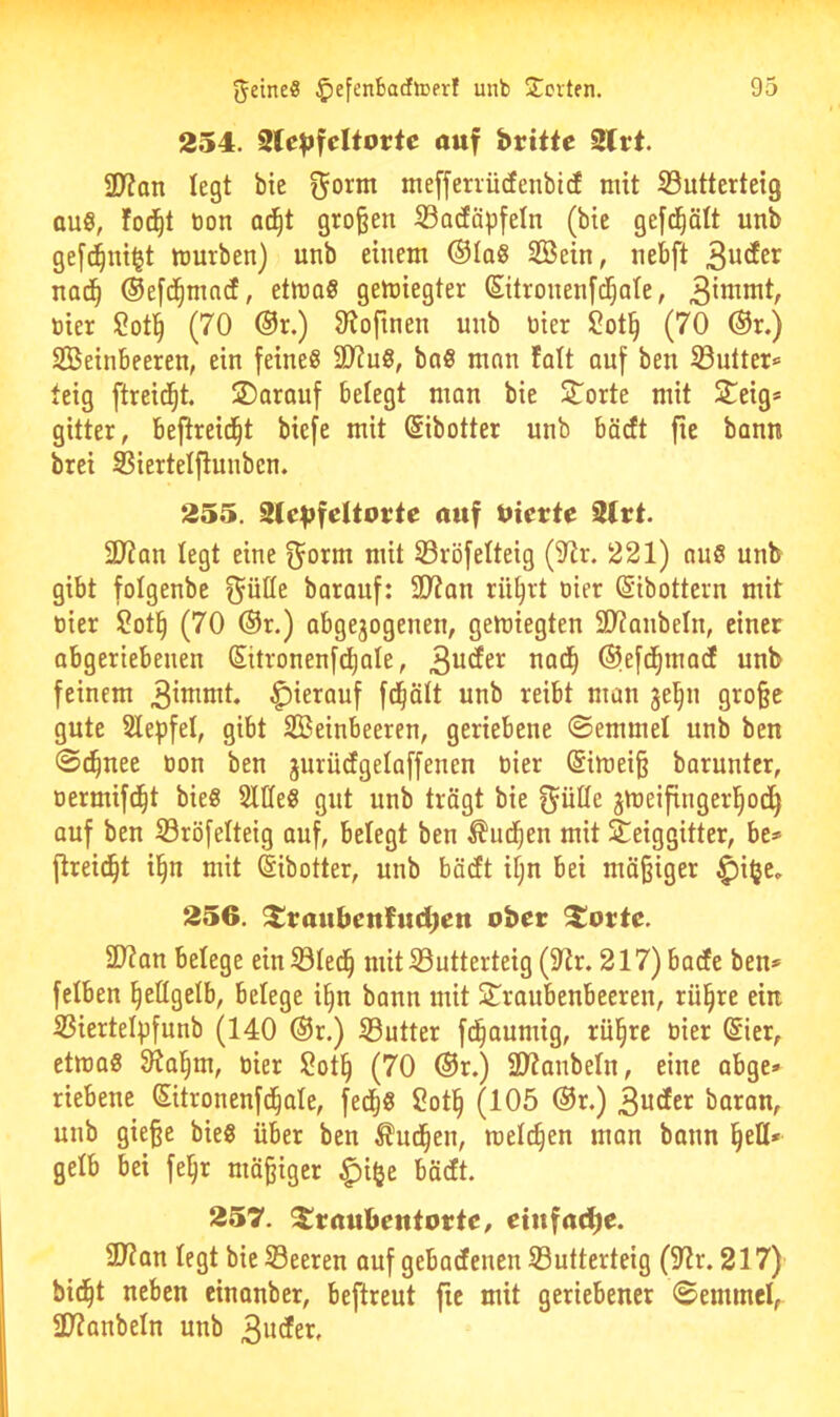 254. Sle^feltortc auf brüte 2lrt. ÜJ?on legt bie ^orm meffervürfenbtd mit 23utterteig aus, fod^t t)on ad^t großen S3acEäp[eIn (bie gefd^ätt unb ge[d^ut§t mürben) unb einem ®IaS 3öein, nebft nod^ Oefd^mad, etmoS gemiegter Sitronenj'd^ate, tiier Sotl^ (70 @r.) 9^ofinen unb nier l2otß (70 @r.) Steinbeeren, ein feines SD?uS, boS man fatt auf ben S3utter» teig ftreid^t. SDarouf belegt man bie Störte mit £eig* gitter, bejtreid^t biefe mit (Sibotter unb bäcft fie bann brei SSiertelftunben. 255. Ste^feltorte auf Uierte 2trt. 2)?an legt eine f^orm mit 33röfelteig (STtr. 221) aus unb gibt folgenbe ^ülle barauf: Slian rü^rt oier ©ibottern mit oier ?ot^ (70 ®r.) abgejogenen, gemiegten 31?anbeln, einer abgeriebenen Süronenfctjale, 3^^^^^ @>efd^mact unb feinem C^ierauf fd^Ölt unb reibt man jel^n große gute Stepfel, gibt Steinbeeren, geriebene ©emmel unb ben ©i^nee oon ben jurüdgelaffenen oier (Simeiß barunter, oermifd^t bieS SllleS gut unb trägt bie f^ülle jmeifingerl^odß auf ben 93röfelteig auf, belegt ben ^ud^en mit Steiggitter, be» ftreid^t il§n mit (Sibotter, unb bäcft it;n bei mäßiger ^i|je» 256. ^raubentudjen ober 2!ortc. SD?an belege einSÖIed^ mitS3utterteig(SRr. 217) bade ben* felben ^eflgelb, belege i§n bann mit Straubenbeeren, rü^re ein S3iertelpfunb (140 @r.) Söutter fd^aumig, rül^re oier (Sier, etmaS 9?al§m, oier Sot^ (70 ®r.) 2D?anbeIn, eine abge» riebene Sitronenfd^ale, fed^S 2ot§ (105 ®r.) 3u<Jci^ baran, unb gieße bieS über ben ^ud^en, melden man bonn §eH* gelb bei fe^r mäßiger ^i^e bädt. 257. $!raubentorte, ctnfadfje. 9J?an legt bie Söeeren auf gebadenen SButterteig (9?r. 217) bid^t neben einonber, beftreut fie mit geriebener (Semmel, 2)?anbeln unb 3uder.