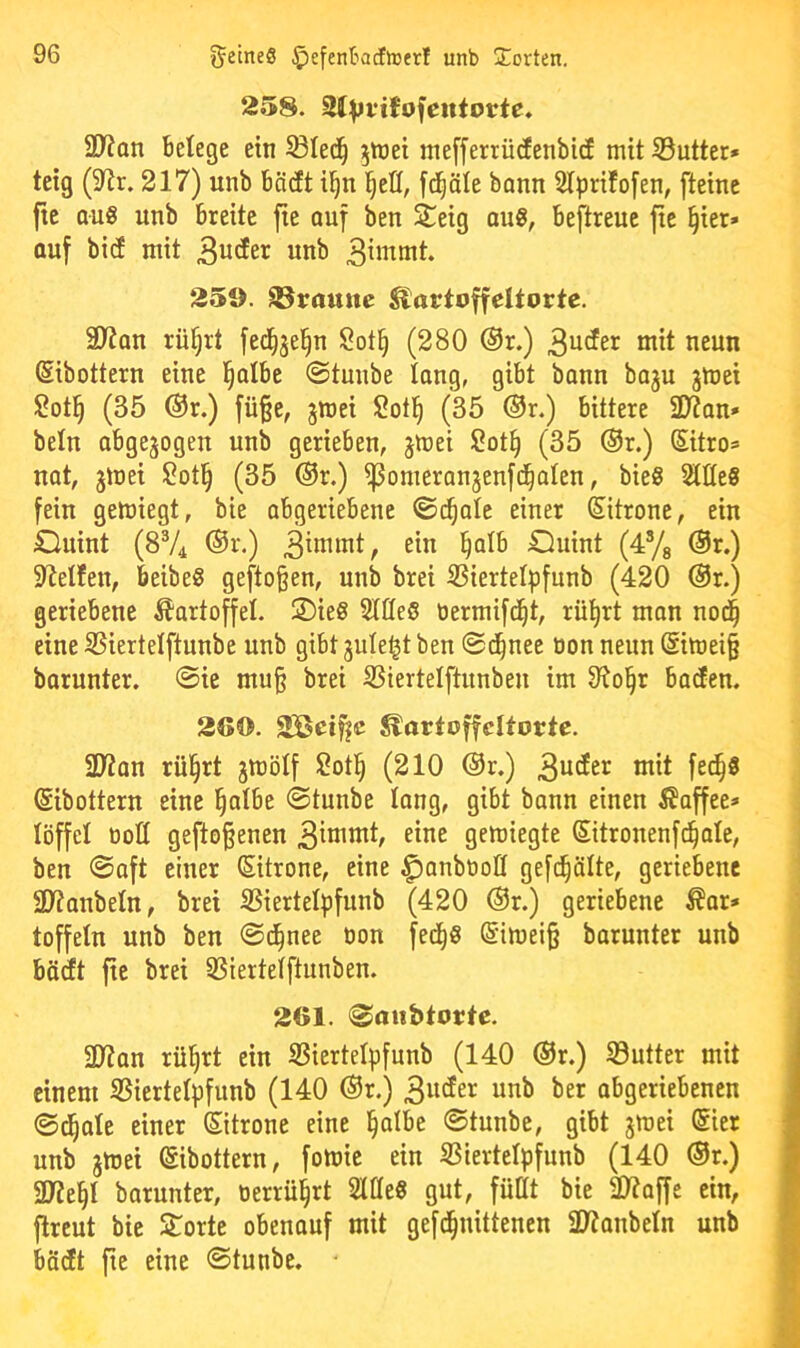 258. 3(Vt‘tfofeuiorte. 9}?Qn Belege ein ^led^ jtnei mefferrücfenbid mit S3utter* teig (9lr. 217) unb bädt i^n l^efl, [d^äle bann 2lprifo[en, fteine fic aus unb breite fie ouf ben Seig qu8, beftreuc jte §ier» auf bid mit «nb 259. kramte EactoffeUorte. SJian rüfjrt fed^jel^n Sot^ (280 @r.) neun Sibottern eine l^atbe ©tmibe long, gibt bann baju jmei Sotl^ (35 @r.) füge, gmei Sotl^ (35 ®r.) bittere 2)?an» beln abgewogen unb gerieben, jmei 2ot§ (35 ®r.) Sitro» UQt, jmei 2ot^ (35 ®r.) ^omeranjeufd^olen, bieg Wit9 fein gemiegt, bie abgeriebene ©c^ale einer Sitrone, ein Ouint (8V4 ®r.) 3^nimt, ein ^alb Duint (4yg @r.) 5Rel!en, beibeg geftoßen, unb brei SSiertet^funb (420 @r.) geriebene Kartoffel. 2)ieg SlffeS öermifd^t, rüijrt mon no(| eine 35iertelftuube unb gibt 3uleljt ben ©d^nee oon neun @imei§ barunter, ©ie mu§ brei SSiertelftunbeu im 9^o§r baden. 260. 2Bci^c ^artoffdtorte. SJian rü|rt jmölf 2otl§ (210 @r.) tnit fec^S ©ibottern eine §atbe ©tunbe lang, gibt bann einen ^Jaffee* töffet üoö gefto^enen 3^nimt, eine gemiegte Sitronenf(^aIe, ben ©aft einer (Sitrone, eine ^anbtioQ gefc^älte, geriebene 21?anbeln, brei ißiertelpfunb (420 ®r.) geriebene ^ar» toffeln unb ben ©i^nee tion fed^g @imei§ barunter unb bädt fte brei SBiertelftunben. 261. ©atibtortc. ül?an rüi^rt ein S3iertelpfunb (140 @r.) S3utter mit einem SSiertetpfunb (140 ®r.) 3«<^er unb ber abgeriebenen ©d^ale einer Zitrone eine l^atbe ©tunbe, gibt jmei ©er unb jtuei ©bottern, fomie ein SSiertelpfunb (140 ®r.) 5U?e§t barunter, oerrül^rt SlUeg gut, füllt bie 2)?affe ein, flrcut bie Störte obenauf mit gefd§nittencn aiJanbeln unb bädt fie eine ©tunbe.