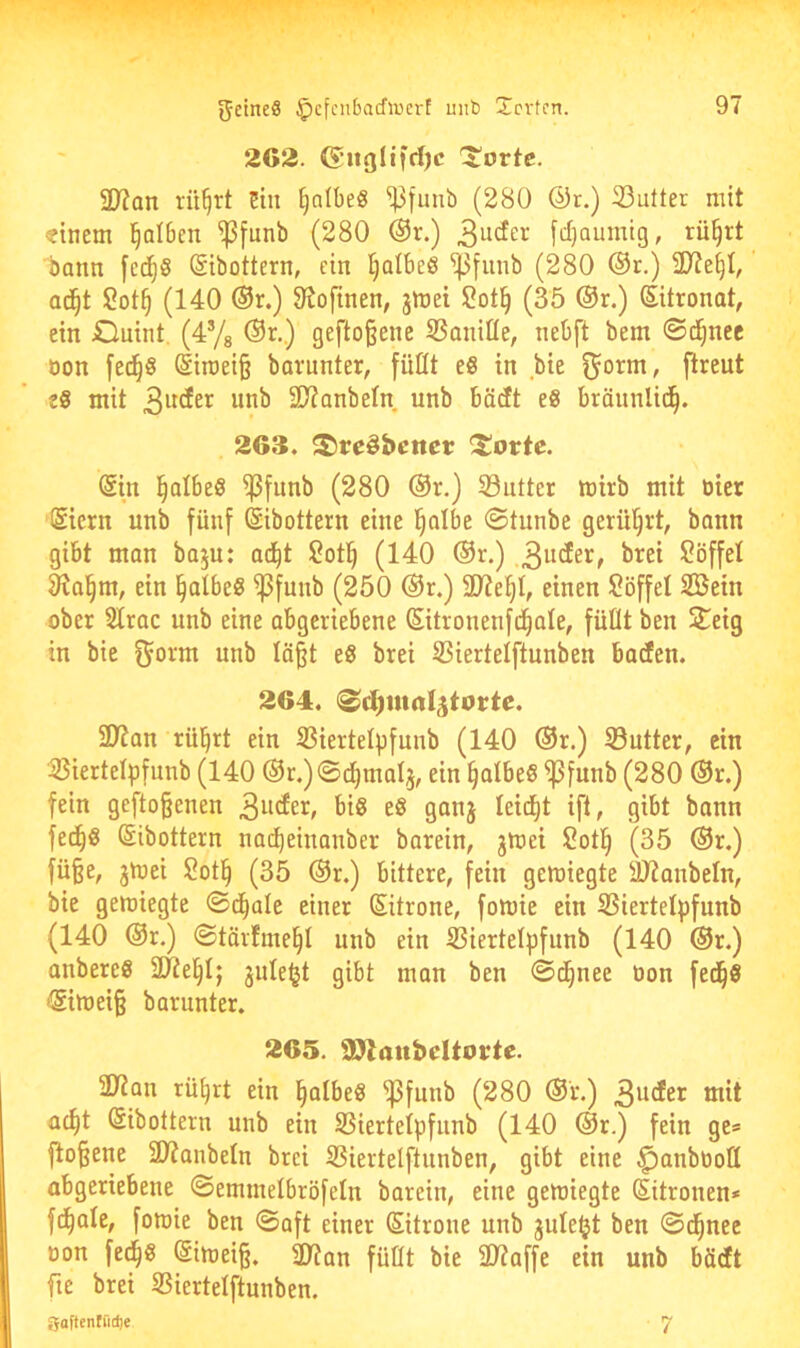 262. (5iiglifd)c ^ortc. 3}?Qn rü^rt üin ^nlbeS ^funb (280 ®r.) 33utter mit dnem l^alben ^[unb (280 @r.) 3uder fcljoumtg, rü§rt bann [cd^S Sibottern, ein ^olbeö ^fiinb (280 ®r.) 2)?e§I,' a6)t 2ot§ (140 ®r.) 91oftnen, jlüei 2ot§ (35 ®r.) Zitronat, ein JDuint. (4ys ®r.) gefto§ene 5Saniüe, nebft bem ©d^nec öon fe(^8 @irae{§ barunter, füttt e8 in bie ^orm, flreut tS mit 3D?anbetn unb bäcft eb bräunlid^. 263. S)re§beitci; ^orte. @in i^albeS ^fimb (280 ®r.) Söutter toirb mit tiicr ISiern unb fünf ©ibottern eine l^albe ©tunbe gerührt, bann gibt man baju: ad^t 2otl^ (140 ®r.) 2öffel 91a^m, ein ^albeg ^[unb (250 ®r.) äJie^t, einen Löffel SBein ober 2Irac unb eine abgeriebene (Sitronenfd^ale, füÜt ben Steig in bie ^orm unb lä^t eß brei S3iertelftunben baden. 264. ©d)iua4totte. ÜJ?an rül^rt ein S3iertelp[unb (140 ®r.) S3utter, ein 33iertelp[unb (140 ®r.)©d^mal3, ein §atbe8 ^funb (280 ®r.) fein gefto§enen 9onj leidet ift, gibt bann fed^b ©ibottern nad)einanber barein, jmei 2otl^ (35 ®r.) fü§e, jmei 2ot§ (35 ®r.) bittere, fein gemiegte SJianbeln, bie gemiegte ©d^ale einer Sitrone, fomie ein SSiertetpfunb (140 @r.) ©tävfme^t unb ein iBiertelpfunb (140 ®r.) anbereS jule^t gibt man ben ©d^nee tion fed^S ®iU)ei§ barunter. 265. 9>laubeltoute. 3Jian rü^rt ein l^atbeg ^funb (280 ®r.) 3iicfet mit a^t ßibottern unb ein SSiertelpfunb (140 ®r.) fein ge* fto§ene 21?anbeln brei SSiertelftunben, gibt eine ^anbtiott abgeriebene ©emmetbröfeln barein, eine gemiegte Sitronen* fd^ate, fomie ben ©aft einer Sitrone unb jule^t ben ©d^nee oon fed^g (SiU)ei§. 2)?an füllt bie 2)?affe ein unb böeft fie brei SSiertelftunben. gaftentüdje 7