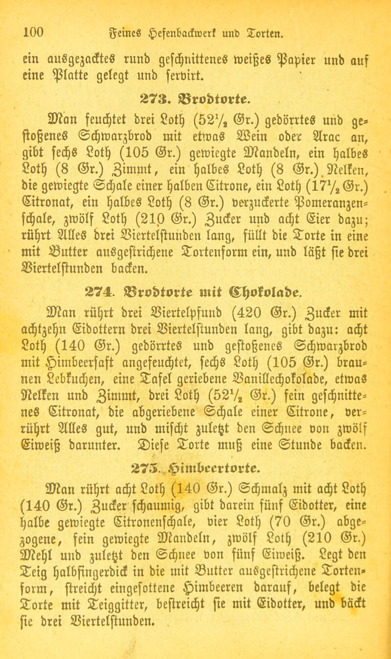 ein auSgejadteS runb gefd^nittene« mei^e« ^o^jier unb auf eine glatte gelegt unb fertiiit. 273. Sörobtortc. SJion feui^tet bret l2ot^ (527, @r.) gebörrteS unb ge» fio§ene8 ©c^ujaqbrob mit ettna« SBein ober Slrac an, gibt fed^g $?ot§ (105 ®r.) gettjiegte 3J?anbeln, ein ^Ibe« Sotl^ (8 ®r.) ein §Qlbeg Sotl^ (8 @r.), 5ReIfen, bie gesiegte ©d^ale einer falben ©trone, ein Sot§ (177, @r.) (Sitronot, ein §albe§ Sot^ (8 @r.) oerjncEerte ^omeranjen* f^ale, jnjölf 2otl^ (210 ®r.) nnb ocl^t ©er baju; rü^rt Sllleg brei Siertelftunben lang, füllt bie Störte in eine mit SButter anggeftrid^ene Stortenform ein, unb lö§t fie brei SSierteljlunben baden. 274. IBrobtorte mit @:i^ofolabe. 2D?an rül^rt brei SSiertelpfnnb (420 ®r.) 3nder mit ad^tjel^n ©bottern brei SSiertelftunben lang, gibt boju: o(|t Sotl^ (140 ®r.) gebörrteg unb geftoßeneg ©d^marjbrob mit ^imbeerfaft angefeud^tet, fed^g ?ot§ (105 ®r.) bran== nen Sebfiid^en, eine 2^afel geriebene SSanit(ec|ofolabe, etmag Steifen unb 3intmt, brei Sot§ (5272 fein gefd^nitte* neg ©tronot, bie abgeriebene ©d^ole einer ©trone, ücr= rü§rt Sllleg gut, unb mifdjt jule^t ben ©d^nee oon jmölf ©mei§ barunter. SDiefe Störte mu§ eine ©tunbc bacEen. 275., J^imbccrtortc. 3J?on rü^rt ad^t S?ot§ (140 ®r.) ©d^malj mit ad^t Sot§ (140 ®r.) 3nder fd^aumig, gibt borein fünf ©botter, eine Ijalbc geiüiegte ©tronenfd^ale, öier S?ot§ (70 ®r.) abge» gogene, fein gemiegte 9}ianbeln, jmölf $?ot§ (210 ®r.) aJie§l unb juleljt ben ©c^nee oon fünf (Siioeijj. Segt ben 2^eig l^albfingerbid in bie mit SButter ougge^rid^ene Störten» form, ftreidjt eingefottene Himbeeren baranf, belegt bie Störte mit Seiggitter, bejlreic^t fte mit (gibotter, unb bädt [ie brei SBiertelftunben. ,