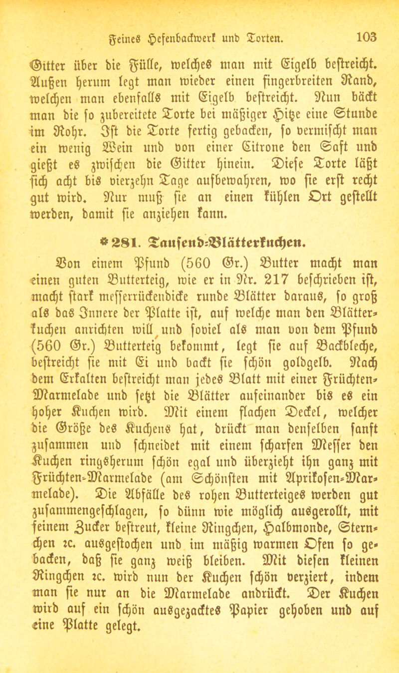 Ottter über bie nteld^eS man mit @igelb beftreid^t. 21u§en ^erum legt man mieber einen fingerbreiten SÄanb^ meldjen man ebenfall« mit Sigelb beftreid^t. 9tiin bäcEt man bie fo jubereitete Störte bei mäßiger ^i^e eine @tunbe im ffio§r. 3ft bie Sporte fertig gebacfen, fo üermifd^t man ein menig Sein nnb öon einer (Sitrone ben ©aft nnb gie§t e« jmifd^en bie (Sitter hinein. 2)iefe Störte Iä§t fid^ ac^t bis Dierjeljn 3Sage aufbemal^ren, mo fie erft red^t gnt mirb, SRur mu§ fie an einen füllten Ort geftettt merben, bamit fie anjie^en fann. * 281. SaufenJ):®IättecIiti^ctt. S3on einem fßfunb (560 (Sr.) Butter mad^t man einen guten SButterteig, mie er in Str. 217 befd^rieben ifl, mat^t ftorf mefferrüdenbidfe runbe SBIätter barauS, fo gro§ als baS innere ber fplatte ift, auf meld^c man ben S3Iätter» Indien anridbten miü^unb foüiel als man üon bem fßfunb (560 ®r.) S3iitterteig befommt, tegt fie auf S3acEbIed^e, beftreid^t fie mit @i unb baett fie fdi;ön golbgelb. Stad^ bem Srfaltcn beftreid^t man jebeS Statt mit einer f^rüd^ten» Sltarmetabe unb fe^t bie Stätter aufeinanber bis eS ein ^o§er ^iic^en ttDirb. 2??it einem flachen Oeefet, welcher bie ®rö§e beS ^uc^ens f)at, brüeft man benfetben fanft jufammen unb fd^neibet mit einem fd^arfen Slteffer ben ^ud^en ringsherum fchön egat unb überjieht i§n ganj mit f^rüdbten-Sltarmetabe (am ©chönften mit 2lprifofen*SD^or» melabe). SDie Stbfötle beS rot)en SutterteigeS merben gut jufammengef(plagen, fo bünn mie mögtidh auSgerottt, mit feinem 3uder beftreut, Iteine Olingdhen, ^albmonbe, ©tern» dhen :c. auSgeflochen unb im mäßig marmen Ofen fo ge» baden, baß fte ganj meiß bleiben. 9J?it biefen Iteinen 9?ingdhen :c. mirb nun ber ^ud^en fd^ön oerjiert, inbem man fte nur an bie 3JiarmeIabe anbrüdt. SDer Äudhen mirb auf ein fc^ön auSgejadteS ffjapier gehoben unb auf eine fßlatte getegt.