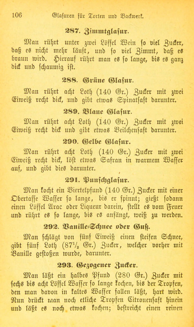 287. 3iittnttglafur. SD?an rül^rt unter jroei Löffel Söein fo üicl ba§ e§ nid^t mel^r löiift, unb fo Diel 3^otntt, ba§ e« braun luirb. hierauf rü§rt man eS fo lange, bi« e« ganj bid unb fd^aumig ift. 288. ^rune ©lafutt. SD?an rü^rt ad^t Sotl^ (140 ®r.) 3u^et tnit ätttei Silüei§ red^t bitf, unb gibt etroa« 0pinatfaft barunter. 289. Platte ®Iafur. 2)?an rül^rt ad()t Sotf) (140 ®r.) 3^^^^^^ <5itDei§ red^t bid unb gibt etma« SSeild^enfaft barunter. 290. ©elbe ©lafur. 2J?an rü’^rt ad^t $?ot§ (140 ®r.) 3«^^^’^ ^iraei§ red^t bief, löft ettra« ©afran in utarmem SBaffer auf, unb gibt bie« barunter. 291. ^unfd)glafut. 3}ian fod^t ein SSiertelpfunb (140 ®r.) 3uder mit einer iDbertaffe iBaffer fo lange, bi« er fpinnt; gie§t fobann einen Löffel SIrac ober Siqueur barein, fteßt e« Dom Reiter unb rü^rt e« fo lange, bi« e« anfängt, mei§ ju merben. 292. ^aniUci<^d)ncc obeu 2)?an fd^lägt Don fünf @imei§ einen fteifen ©d^nee, gibt fünf Sot^ (8772 ®r*) meld^er Dorier mit 3?onilie gefto§en mürbe, barunter. 293. ©cgogciter SJJan lä§t ein ^albe« ^funb (280 @r.) 3^*^^^^ fed^« bi« ad^t Löffel SBaffer fo lange lotsen, bi« ber Strogfen, ben man baDon in falte« SBaffer foüen Iä§t, §art mirb. 9fiun brüdft man nodb etlid^e Stropfen Sitronenfaft hinein unb Iä§t e« nod^ etma« fod^en; beftreid^t einen reinen