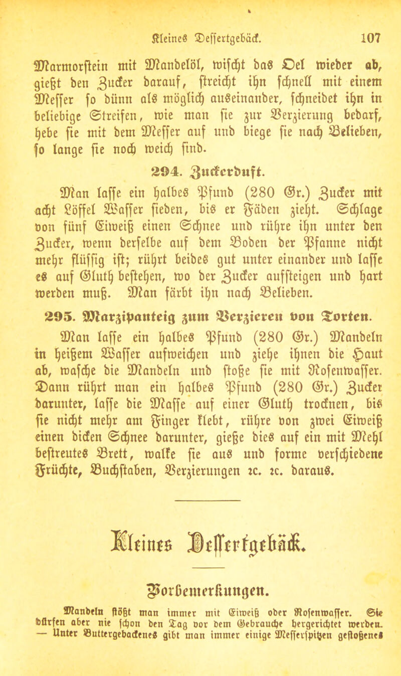 97?armor{lein mit ÜJianbelöI, bo§ Oel toteber ob, 9ie§t ben borouf, ftreid^t i^n fd^nell mit einem 3)7e[[er fo bünii al8 mögtid^ auöeinanber, fc^neibet i^n in beliebige ©treifen, wie man fie jur SSer^ierung bebarf, ^ebe fte mit bem ÜJteffer auf iinb biege fie nat^ belieben, fo lange fie nodb wei(^ finb. 294. SCRan loffe ein l^albeö ^funb (280 ®r.) mit o^t Söffe! SBaffer fieben, biö er ^äben jieljt. ©d^Iage non fünf (Siwei§ einen ©d^nee unb rütjre il^n unter ben 3u(fer, wenn berfelbe auf bem S3obeu ber Pfanne uid^t me^r fiüfftg ift; rü^rt beibe® gut unter einanber unb taffe c8 auf ®!ut§ beftetjen, wo ber auffteigen unb ^art werben mu§. 9)7an färbt il^n nad^ belieben. 295. gum ^Kcrjicren t>ou Porten. 2)?au laffe ein ^albe« ^funb (280 @r.) SKanbeln in l^ei^em SBaffer aufweic^en unb jie^e i!)nen bie ^aut ob, wafd^e bie 2)7anbeln unb fto§e fie mit 9tofenwaffer. 2)ann rü^rt man ein §a!be8 ^funb (280 ®r.) 3^^^* barunter, loffe bie 9)7affe auf einer ®Iut§ trocEnen, bie fie ni(^t me§r am fähiger flebt, rü^re öon jwei Siwei§ einen biefen ©d^nee barunter, gie§e bieS auf ein mit 3}?e§! beftreuteg 33rett, walfe fie aus unb forme oerfd^iebene Örüi^tc, ©uc^ftoben, ißerjierungen :c. :c. barauS. ®finfs Dtfl'frtjjBflS. ^orßcmerfiungen. Wanbfln P5§t man immer mit eiroei^ ober iRofenmaffer. ©i« bflrfen ober nie fd)on ben Üag Dor bem @ebraud)e bergeric^tet roevben. — Unter ©uttergebadene« gibt man immer einige 2Regev|piben geftogenel