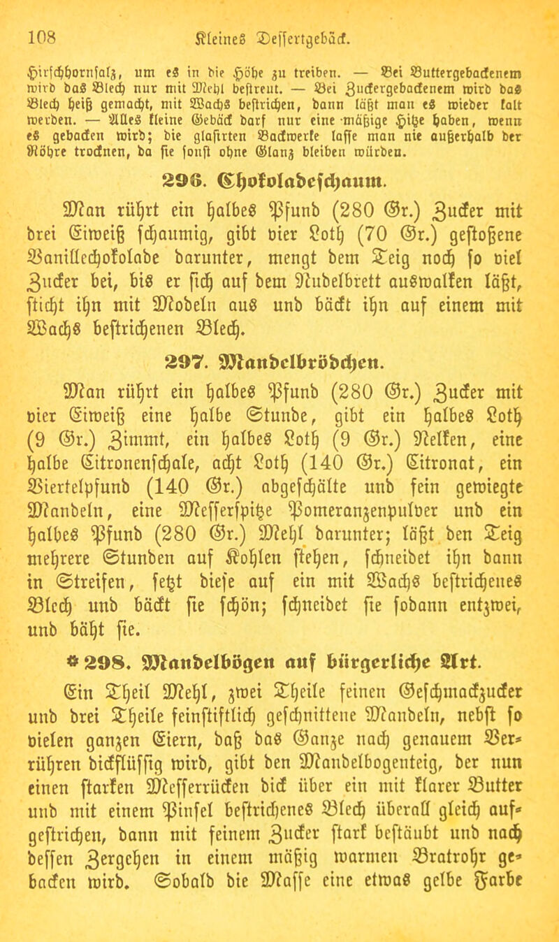 ^ivfc^^ornfat^, um e3 in bic ^u treiben. — ©ei ©utfergebadenem mirb baS ©lec^ nur mit 2Jfct)l befireut. — ©ei Sucf^rgebadenem wirb boa ©lec^ ^ei§ gemacht, mit SBacfta beflric^en, bann läßt man eS mieber falt merben. — älUea tleine ©ebäd barf nur eine-müßige ^>iöe ^aben, wenn eS gebaden wirb; bie glaftrten ©adroerfe loffe man nie ougerl&alb ber 8iöbre trodnen, ba fie fonji ebne ©lanj bleiben roiltben. 296. ^^oMabefd)aum. SD?an rül^rt ein §Qlbe§ ^funb (280 ®r.) ^nit brei (Sitt)eiß fd^aumig, gibt öier 2oti| (70 ®r.) geflogene S^anitled^ofolabe borunter, mengt bein S^eig nod^ [o Diel 3ucfer bei, big er fid^ auf bem 9lubelbrett anörnalfen Iä§t, ftic^t i§n mit 3KobeIn au8 unb bädt i^n auf einem mit SBad^g beftrid^enen S3Ied^. 297. S92attbcU>röbd)en. ÜJtan riil^rt ein ^albeg ^funb (280 ®r.) 3^^^^ Dier @iroei§ eine l^albe ©tunbe, gibt ein ^albeg 2otl^ (9 ®r.) 3”^^^^' I)oIbe8 2ot§ (9 ®r.) 9ZeIfen, eine l^albe (Sitronenft^ale, a^t 2ot^ (140 ®r.) Sitronat, ein ^iertelpfunb (140 ®r.) obgeft^ölte unb fein gewiegte SDianbeln, eine SJiefferfpi^e ^omeranjenpulDer unb ein l^albeg ^funb (280 ®r.) SOieljl barnnter; läßt ben 2!eig mefirere ©tunben auf ^o(|Ien fte^en, fdbneibet i^n bann in ©treifen, feljt biefe auf ein mit SBai^g beftricßeiieö S3Icd^ unb bäcft fie ft^ön; fd()neibet fie fobann ent3Wei, unb bä^t fie. *298. SP>lanbeIbögett auf bürgerlid^e Slrt. (Sin jTfjeil 2J?e^I, jwei Sljeile feinen ®efd^macE3U(fer unb brei St^eile feinftiftlid^ gefd)nitteue Sltaubelu, nebfl fo Dielen ganzen (Siern, baß baö ®nri3e nad) genauem S3er» rühren bidflüfftg wirb, gibt ben SUaubelbogenteig, ber nun einen ftarfen Sl^cfferrüden bicE über ein mit flarer Butter unb mit einem ^infel beftrid)ene8 ^lec^ überall gleid^ auf“ geftrießen, bann mit feinem beftäubt unb nac^ beffen 3ergel^en in einem mäßig warmen S3ratro§r ge* baefen wirb, ©obalb bie 2)?affe eine etwa« gelbe fjarbc
