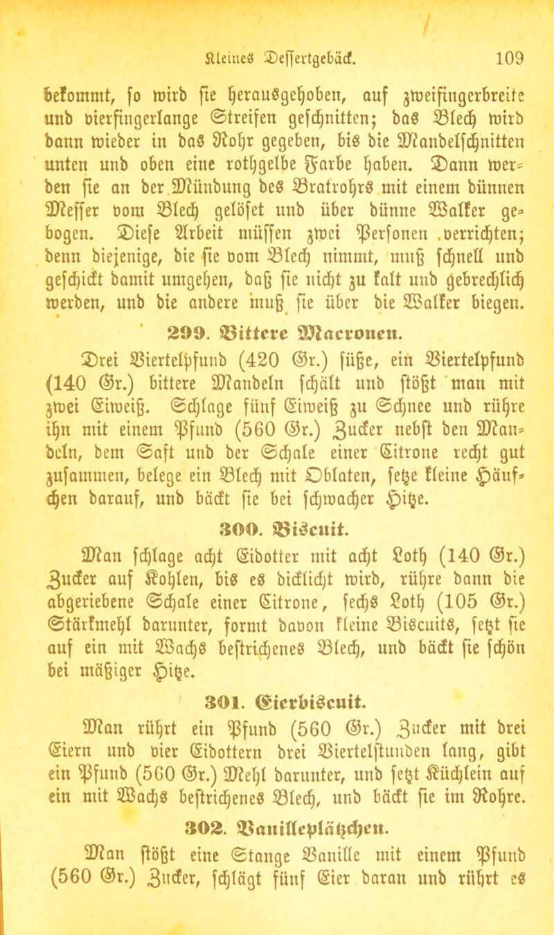 befommt, fo wirb [ie ^erauSgel^oben, auf jweifingerbreite unb bierfingerlange ©treifen gefd^nitten; ba§ Sled^ wirb bann wieber in ba5 9?o^r gegeben, bis bie 9}?anbelf(^nitten unten nnb oben eine rot^gelbe f^arbe §nben. 3)ann wer= ben fie an ber ,2)?ünbnng be8 Srotrol^rg mit einem bünnen 3}?effer bom ©lec^ gelöfet nnb über bünne SBalfer ge=> bogen. 2)iefe SIrbeit müffen jWci ^erfonen .oerrid^ten; benn biejenige, bie fie bom 33ted^ nimmt, mn§ fd^neü nnb gefd^idt bamit umgetjen, bafj fte nid^t ju falt unb gebred^Iid^ werben, unb bie anbere hui§^ fie über bie SBaller biegen. 299. bittere SOJactroncn. 2)rei SSiertelfifunb (420 ®r.) fü^e, ein 35iertelpfunb (140 ®r.) bittere 2D?anbeIn fd^ält nnb ftö§t 'man mit jWei ®iwei§. ©cfjlage fünf @iwei§ ju ©d)nee unb rü§re i§n mit einem ^fiinb (560 ®r.) 3^der nebft ben 3)?an= bcln, bem ©aft unb ber ©df)nte einer (Sitrone red^t gut jufanimen, belege ein 53Ied^ mit Obloten, fe^e tfeine ^öuf» e^en barauf, unb bödt fie bei fdjwac^er §il}e. 300. ©idcuit. 10tan fd)Ioge ad^t Sibotter mit adjt 2ot^ (140 ®r.) 3uder auf ^o^Ien, big eg bidlidjt wirb, rüijre bann bie obgeriebene ©d^ale einer Sitrone, fed^g 2oti) (105 ®r.) ©töidmel^I boriinter, formt baoon fieine 53igcuitg, fe^t fie ouf ein mit Söad^g beftrid^eneg ©led^, unb bödt fte fd^ön bei mäßiger ^ifje. 301. ©icrbidcuit. 31tan rü§rt ein ^fiinb (560 ®r.) (Siern unb nier ©ibottern brei S3iertelftunben lang, gibt ein ^funb (560 ®r.) 9)ie^l borunter, unb fe^t ^üd^lein ouf ein mit 2Boc^g beftrid^eneg 531ec^, unb bödt fie im 9^ol^re. 302. ÜJton flößt eine ©lange SSaniße mit einem ^funb (560 ®r.) fünf @ier boron unb rübrt eg