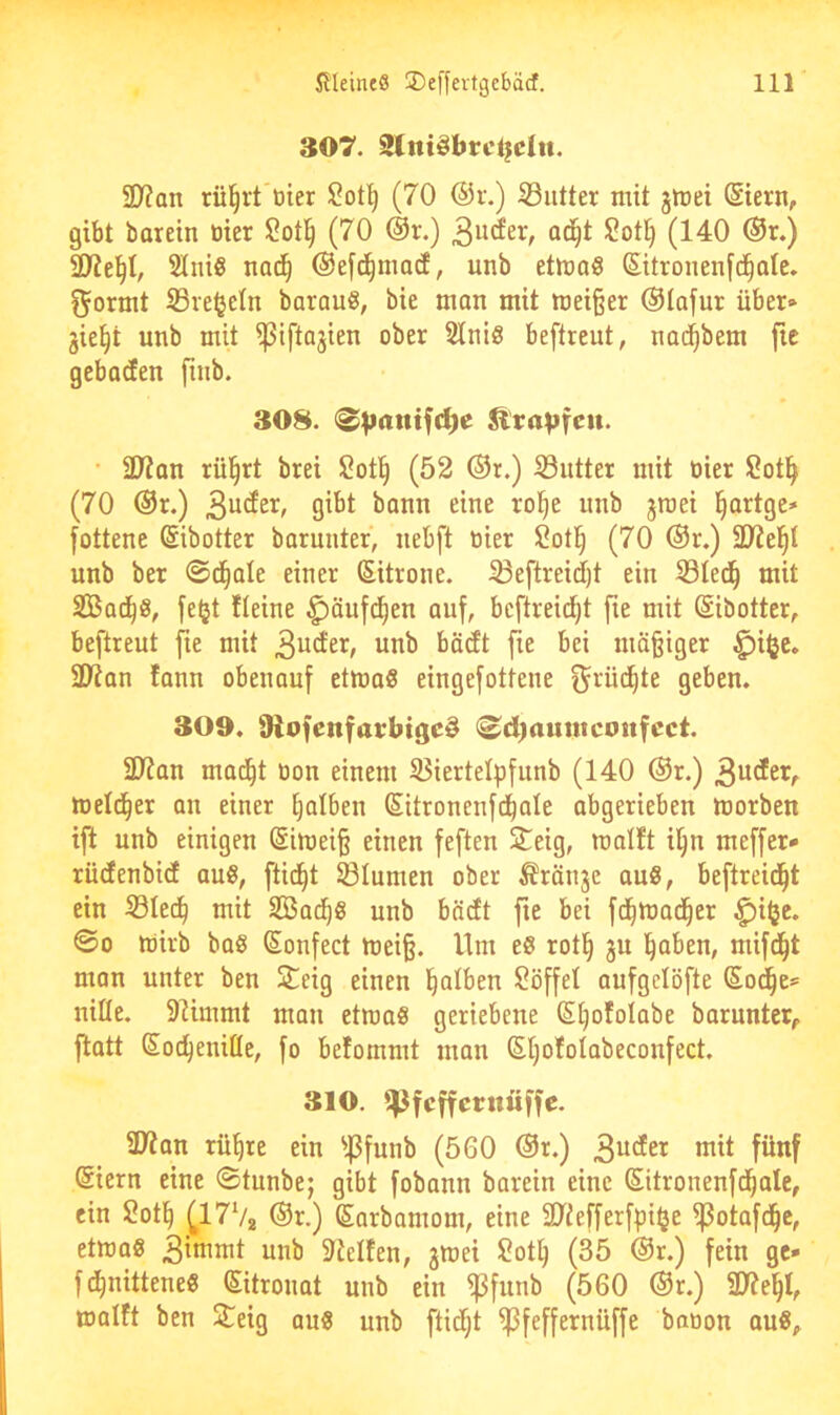307. Slittöbrcljdtt. SD?on rü^rt'üier (70 @r.) S3iitter mit jmei (Siern, gibt barein tiier i^otl^ (70 ®r.) ad^t ü?ot^ (140 @r.) ältest, SIniS nac^ ©efd^mad, unb etmoö Sitronenfd^alc. ^ormt S3re^eln barauö, bie man mit mei§er ®Iafur über» jie^t unb mit ^iftajien ober Stniö beftrent, nad^bem fie gebadfen finb. 308. ^ra^jfcit. • ä)?an rül^rt brei l^otti (52 ®r.) S3utter mit oier 2ot^ (70 ®r.) bann eine ro!^e unb jraei ^artgc» fottene ©ibotter barunter, nebft tiier 2ot]^ (70 ®r.) unb ber ©d^ole einer (Sitrone. ^eftreidi)t ein iSIed^ mit SBad^ö, feljt Heine ^änfi^en auf, beftreid^t fie mit ©ibotter, beftreut fie mit '^Öcft fie bei mäßiger ^i<je. SD^an fann obenouf etmaS eingefottene ^rüd^te geben. 309. üiofenfarbtge^ (^djaunicoufcct. 2J?an mad^t tion einem 35iertelpfunb (140 @r.) metd^er on einer ^olben Sitronenfd^ale abgerieben morben ifl unb einigen (Simei§ einen feften STeig, matft il^n meffer* rücfenbidt au8, ftid^t 23Iumen ober ^ränje au8, beftreid^t ein S3ted^ mit Sßad^s unb bncEt fie bei fd^mad^er ^iije. ©0 rtirb baß Sonfect mei§. Um eß rot§ gn l^aben, mifd^t man unter ben Steig einen l^alben 2öffel anfgelöfte Sot^e» nifle. 91immt man etruaß geriebene (Etjofotabe barunter, flatt Soc^eniße, fo befommt man SI)o!oIabeconfect. 310. ^Jfcffcruüffc. 9Jtan rü^re ein ^.ßfunb (560 @r.) ^ndn mit fünf Siern eine ©tunbe; gibt fobann barein eine Sitronenfd^ale, ein 2otl^ |^17V2 ßorbamom, eine äytefferfpi^e ^otafd^e, etmaß 3inimt unb Steifen, jwei Sot^ (35 @r.) fein ge» fd^nitteneß Sitronat unb ein ^funb (560 ®r.) 9J?e^I, malft ben ^£eig auß unb ftidf;t ^feffernüffe bation auß.