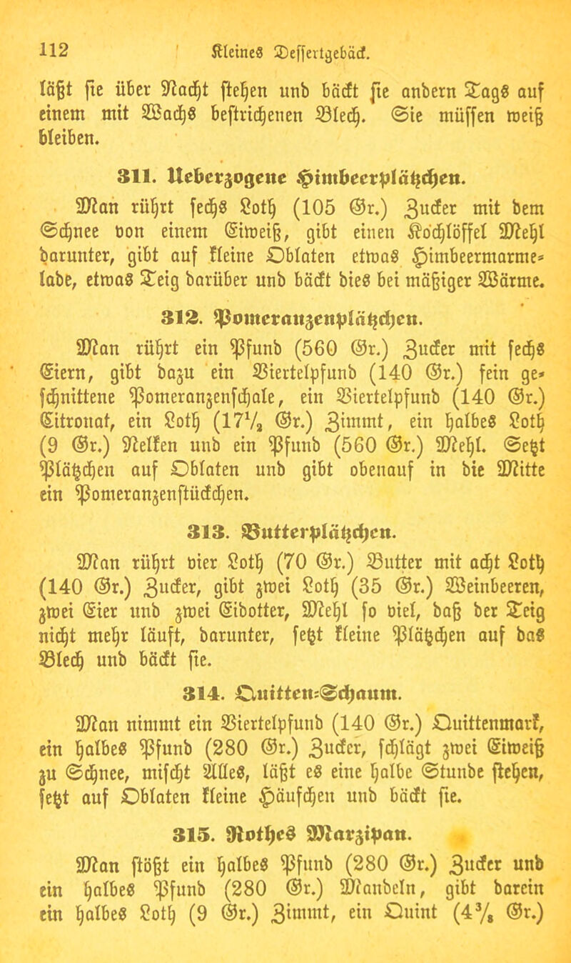 Iä§t fie über fielen unb bä(ft fie anbern Sagg auf einem mit SSad)« beftric^enen 33Ied^. <Sie müffen mei§ bleiben. 311. Uebetrjogene ^imbeetblä^c^ett. 9)tan rü^rt fed^S Sot^ (105 ®r.) ^em ©d^nee tion einem @imei§, gibt einen Äbc^Iöffel 9)tel^I barunter, gibt auf Heine Oblaten etmaS ^imbeermarme^ tabc, etmaS Steig barüber unb bäcEt bieS bei mä§iger 2Börme. 313. 2Kan rü^rt ein ^funb (560 ®r.) ©ern, gibt baju ein SSiertelpfunb (140 @r.) fein ge* fc^nittene ^omeranjenfd^ale, ein SSiertelpfunb (140 ®r.) (Sitronat, ein Sot§ (I7V2 ®r.) l^albeö Sot§ (9 @r.) 9iel!en unb ein ^funb (560 ®r.) SD7et)I. @e§t ^tä^cben auf Oblaten unb gibt obenauf in bic 9)titte ein ^omeranjenftüctcEien. 313. ^utter^Iä^^cn. 2)?nn rül^rt tiier $?otl^ (70 ®r.) Sutter mit ad^t Sot^ (140 @r.) (35 ®r.) SBeinbeeren, gmei @ier unb jwei (Sibotter, 3J?e^I fo öiel, ba§ ber Steig nid^t mel^r läuft, barunter, fe^t Heine ^lä^jc^en auf baS S3Icd^ unb bäcft fte. 314. Outtten:^d^aum. 3Jtan nimmt ein 35iertelpfunb (140 ®r.) Ouittenmor?, ein ^olbe« ^funb (280 ®r.) @itoei§ ju ©d^nee, mifd^t Me«, lä^t e« eine l^albe ©tunbc flehen, fe^t auf Oblaten Heine ^äufd^en unb bädt fie. 315. 9lot:^c§ 2)?an ftö§t ein l^albe« ^funb (280 ®r.) 3“^^^^ ein ^olbe« ^funb (280 ®r.) S9tanbeln, gibt barcin ein ^albe« 2ot^ (9 ®r.) Onint (4% ®r.)