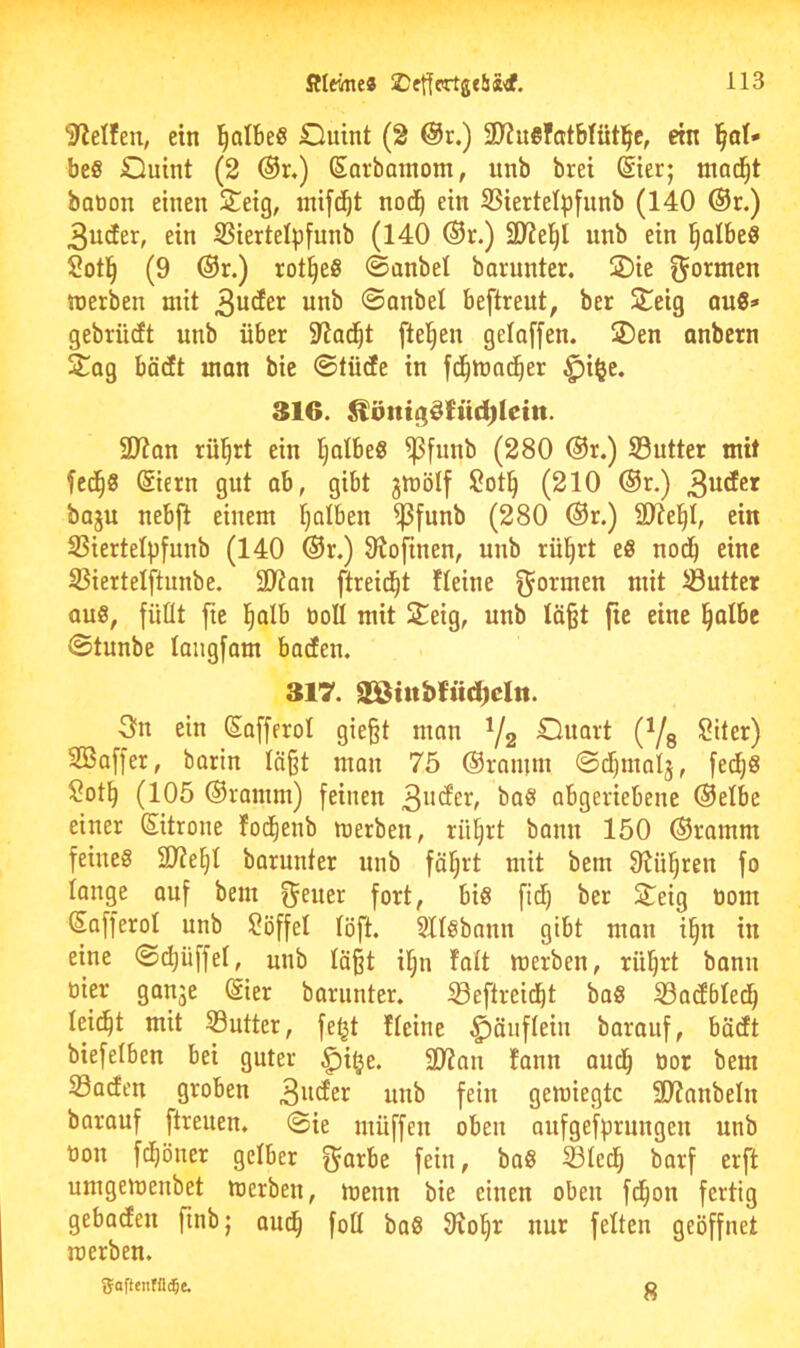 Steifen, ein l^albeS duint (2 @r.) SDJuefatbfütl^e, ein l^al'« be§ duint (2 @r,) Sorbamom, unb brei (Sier; ma(^t botoon einen £eig, inifti^t nod^ ein 25iertelp[unb (140 ®r.) 3urfer, ein iBiertelpfunb (140 ®r.) SD^el^l unb ein ^albeö Sotl^ (9 @r.) rot§eS ©anbei borunter. S)ie formen werben mit ©anbei beftreut, ber S^eig au8=« gebrüdt unb über SRad^t fielen gelaffen. ®en onbcrn 2^ag bädt man bie ©tüde in fd^wndber ^i^e. 316. ^öntgSh'td)Ietn. 29ton rü^rt ein Ijolbe« ^funb (280 ®r.) S3utter mit fed^8 @iern gut ob, gibt jwölf 2ot§ (210 ®r.) baju nebfi einem Ijolben ^funb (280 @r.) SJte^I, ein SSiertelpfunb (140 @r.) Olofinen, unb rü^rt e§ nod^ eine S3iertelftunbe. 2)?an ftreid^t Üeine f^ormen mit iöutter au8, füüt fie l^alb tioll mit ^eig, unb läßt fie eine §albc ©tunbe langfom baden. 317. SStttbfttd)eln. 3n ein Sofferol gießt man Y2 (Vs ^'1^0 SBaffer, barin läßt man 75 @rnmm ©djiualj, fed^S $?oti^ (105 ©ramm) feinen ba§ abgeriebene ©elbe einer ©trone fod^enb werben, riiljrt bann 150 ©ramm feines 9?ie§I barunter unb fäl;rt mit bem Otnijren fo lange ouf bem f^euer fort, bis fidf) ber S^^eig üom (Sofferol unb 2öffel löft. Sllsbaun gibt mon i§n in eine ©c^üffel, unb läßt iljn folt werben, rü^rt bonn üier ganje (Sier barunter, iöeflreid^t boS iöodbledl) lei^t mit S3utter, fel^t Heine ^änflein baraiif, bädt biefelben bei guter ^i^e. SO^an fann aud^ tior bem Soden groben unb fein gewiegte SD^anbeln borauf ftreuen. (Sie müffen oben aufgefprungen unb tton fd^öner gelber g^arbe fein, baS Sled^ barf erft umgewenbet werben, wenn bie einen oben fd^on fertig gebaden finb; aud^ foll baS 3io^r nur feiten geöffnet werben, gaftentüi^e. g
