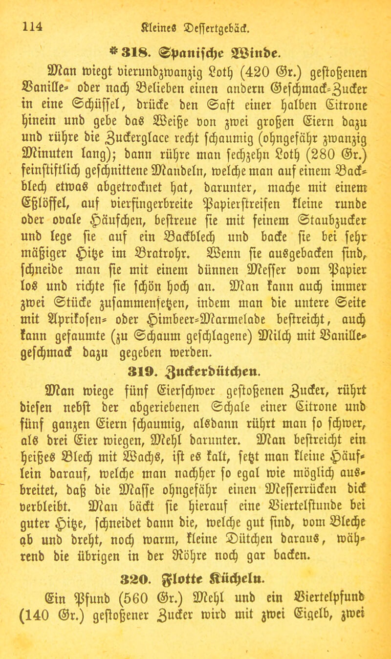 *318. aShtbe. SD^an tüiegt öierunbjiüanjig l2ot§ (420 ®r.) gefto§enen SSantttc=> ober nad^ Söeüeben einen anbern ®ef4mad=3ucJer in eine ©c^üffel, brücfe ben ©oft einer l^alben (Sitronc l^inein unb gebe bo8 2Bei§e Oon jraei großen @iern baju unb rül^re bie 3ucEergIace red^t fd^aumig (o^ngeföl^r groanjig SO^inuten Jang); bann rü^re man fed^^e^n Sot§ (280 @r.) feinftiftlid^ gefd^nittene 3)?anbeln, meid^e man auf einem S3a(f^ blec^ etmaS abgetrodnet §at, barunter, ma(^e mit einem @§töffel, auf öierfingerbreite ^apierftreifen fleine runbe ober oüate ^äufd^cn, beftreue fie mit feinem @taubjuc!er unb lege fie auf eiu Sarfbled^ unb bade fie bei fel^r mäßiger ^i^e im 53ratro§r. Senn fie auSgebaden finb, fd^neibe man fie mit einem bünnen äWeffer oom Rapier Io« unb rid^te fie fd^ön l^od^ an. 2D?an fann aud^ immer jmei ©tüde jufammenfe^en, inbem man bie untere ©eite mit aiprifofen* ober ^imbeer=ä)?armelabe beftreid^t, aud^ fann gefaumte (ju ©(|aum gefd^Iagene) ü^iild^ mit iBanitle* gefd^mad baju gegeben merben. 319, 2Wan miege fünf (Sierfi^mer geflogenen tiefen nebft ber obgeriebeuen ©c|ate einer (Eitrone unb fünf ganjen (Siern fd^aumig, atsbann rü§rt man fo fermer, ale brei @ier miegen, barunter. SD^an befireid^t ein l^ei§e« Sled^ mit Sad[)8, ift e« falt, fe§t man fleine ^äuf* lein barauf, meld^e man nad^^er fo egol mie möglid^ au§* breitet, ba§ bie SO^affe o^ngefä^r einen 2JJefferrüden bid üerbleibt. 2Ran bädt fie l^ierauf eine IBiertelftunbe bei guter ^i^e, fc^neibet bann bie, mel(^e gut finb, oom Siedle ob unb brel^t, noc^ marm, fteine S)üt(i)en barau«, renb bie übrigen in ber 0^ö^rc nod^ gar baden. 320. flotte @in ipfunb (560 @r.) 2J?e^I unb ein ©iertelpfunb (140 ®r.) geflogener 3uder wirb mit 3toci (Eigelb, jwei