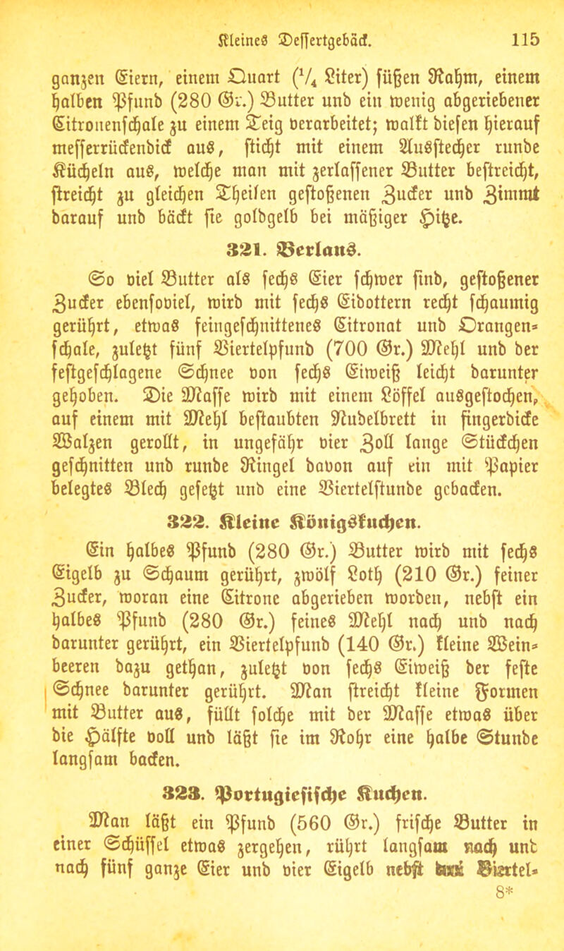 ganjen (Siern, einem Ouart (V4 Siter) fü§en einem falben ^fiinb (280 ®i'.) 33utter unb ein menig abgeriebencr Sitroiienfd^ale ju einem 3Teig tierorbeitet; malft biefen l^ieranf meffcrrücfenbitf au8, fti(^^t mit einem Sluöftec^er runbe ^üd^eln ans, metd^e man mit jerlaffener ©utter beftreic^t, jtreid^t jn gleid^en 2^^eiten gefto§enen 3ucfer unb barauf unb bädft ftc golbgelb bei mäßiger ^i^c. 3*^1. Merlans. ©0 üiel ©utter qI8 fec§8 @ier fd^mer fmb, geftoßener 3ucEer ebenfoüiel, mirb mit fed^g ßibottern red^t [d^auinig gerührt, etmo8 feingefd^nitteneS Zitronat unb Orangen» fd^ale, gule^t fünf ißiertelpfnnb (700 ®r.) unb ber feftgefd^Iogene ©i^nee tion fec^g ßimeiß teilet barunter gehoben. S)ie 3)iaffe mirb mit einem lööffel anögeftod^enp auf einem mit SJte^I beftaubten 2tubelbrett in fingerbiefe SBaljen geroßt, in ungefähr oier 3oß longe ©tücfd^en gefd^nitten unb runbe f)?ingel baüon auf ein mit ^|5apier belegtes 53ted^ gefefjt unb eine S3iertelftunbe gebaefen. 322. kleine ^ötttg^{itd)en. (Sin falbes ^funb (280 ®r.) Sutter mirb mit fed^S Eigelb ju ©d^aum gerührt, jmölf Sott) (210 ®r.) feiner 3u(fer, moran eine Sitronc abgerieben morben, nebft ein falbes ^funb (280 @r.) feines Syiet)! na^ unb naeß barunter gerührt, ein 35iertelpfunb (140 ®r.) Heine SBein» beeren baju get^an, juleljt oon fed^S (Simeiß ber fefte I ©^nee barunter gerührt. 3J?an fireid^t Heine fjormen 'mit Söutter aus, füüt fold^c mit ber 9JJaffe etmaS über bie ^ätfte öoß unb läßt fie im 9^o^r eine ^albc ©tunbe langfam baefen. 323. ^otrtugiefifc^e ^uc^cn. 2Wan läßt ein ^funb (560 ®r.) frifd^e Sutter in einer ©c^üffd etmaS jergel^en, rü^rt langfam muß unt naeß fünf ganje @ier unb oier Sigetb nebft hisje ©Bttel» 8*