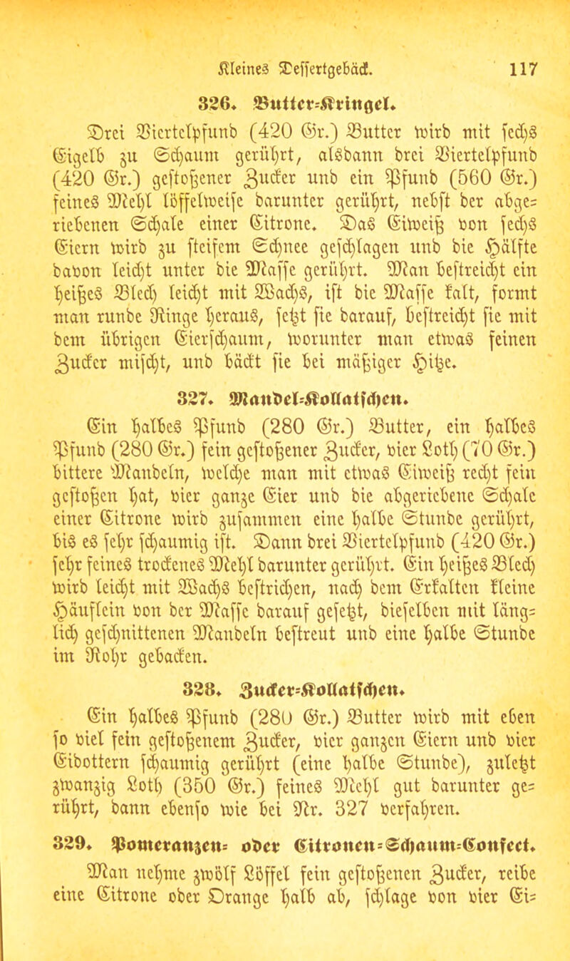 326» .©«ttcr--5?t;lttoel4. 5Drci S5icrtc(^'t[unb (420 ®r.) ©iitter \i)irb mit fcd}g ©igelB ju ©d)aum gcrül)rt, aliSbann brei 2^iertet:pfunb (420 ©r.) gcftoj^cner ^funb (560 ®r.) feines 2)kl)t löffelmeife barunter geriU)rt, nebft ber al3ge= riebenen ©d)atc einer ©itrone. S)aS ©iinei^ non fed)S ©iern mirb §u [teifem ©d)nee gefd)lagen nnb bic ^älftc banon teid)t unter bie 2Ra[fe geriil^rt. 50Ran be[treid)t ein 't)ei^eS iSIed) teid)t mit 2Sad)S, ift bic SD^affe fatt, formt man runbe 3ftingc t)cranS, fei^t fic barauf, ’6cftreid)t fic mit bem übrigen ©ierfd)aum, moruntcr man etmaS feinen 3udcr mifd)t, unb bäd't fie bei mäßiger ^i^e, 327, (Sin '^atbeS ^funb (280 ©r.) iSutter, ein l^atbcS ipfunb (280 ©r,) fein gefto^ener 3i^^cr, nier Sott; (70 ©r.) bittere dFJanbeln, \ocId)e man mit cÜnaS ©hoci^ red)t fein gcfto^cn l)at, nicr ganje ©ier unb bie abgeriebene ©d)ate einer ©itronc mirb gufammen eine l)albe ©tunbe geriit)rt, bis eS fet)r fd)aumig ift. S)ann brei 2Siertc©funb (420 ©r.) fc'^r feines trodcncS iÜtet)l barunter gcrid^rt. (Sin t)ei^eS ©ted} toirb leid)t mit Sßa^S bcftrid)en, nad) bem ©rbatten Heine ^äuftein non ber 2Raffe barauf gefegt, biefelbcn mit täng= lid) gefd)nittenen 937anbeln beftreut unb eine I)albe ©tunbe im ^ot)r gebaden. 328, 3u<fet=Äo«alf(Den, ©in ^atbeS ipfunb (280 ©r.) S3utter tnirb mit eben fo niel fein gefto^enem ©iern unb nicr ©ibottern flaumig gerüt)rt (eine ©tunbe), gütest gmanjig Sott) (350 ©r.) feines 2}tcl)t gut barunter ge= rüt)rt, bann ebenfo tnie bei ibtr. 327 nerfabren. 329, ^omevanjen: 6itt;oncn=®d)tttmt-©onfcct, 2Ran net)me §mötf Söffet fein gefto^enen 3^*^^^/ eine ©itrone ober Drange t)aib ab, fd)tage non nier ©i=