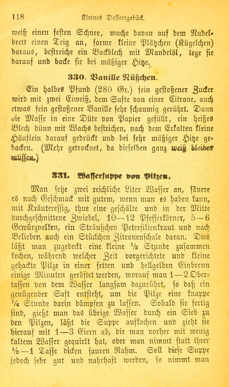 tt)ei§ einen feften ©d^nee, mad^e baöon auf bem S^ubel* brett einen S^^eig an, forme Keine ^lä^d^en (Mgelc^en) barauö, beftreid^e ein ^adfbled^ mit SD^anbelöI, lege fic barauf unb bacEe fie bei mä§iger ^i§e. 330. QSantQe ^ü^d^cn. (Sin §albe0 ^funb (280 ®r.) fein gefto§ener tüirb mit jmei @iroei§, bem ©afte non einer Sitrone, am^ etma« fein geftoßener SSonifle fe^r fd^aumig gerührt. SDann me ®?affe in eine JiDüte Don Rapier gefüllt, ein l§ei§eg S3Ie(J) bünn mit SBad^S beftrid^en, nad^ bem ©rfalten Keine .^äiiflein barauf gebrücft unb bei fe§r mäßiger ^i^e ge= baden. (ÜJte^r getrodnet, ba biefelben ganj toeig bkiber «üffeÄ.) S31» fSa^etfuppe tum !|HIsefi> 2Ratt fe^e §U)ei rci(^Ud}e Sitcr Söaffcr an, fauerc cg na(^ ©cfd^macE mit gutem, tucnn man cö t}aben fann, mit ^räutereffig, tl)uc eine gefc[)ältc unb in bcr 2Jlitte bur(^gefd)nittenc 10—12 ^feffcrtorncr, 5—6 ®etDÜr§n elfen, ein ©träu§(^cn ^eterfilicnfraut unb nacE) 33elicbcn and) ein ©tüdd^en 3itronenfdE)alc baran. S)icg lä^t man gugebeeft eine Keine V2 ©tjinbc jnfammen fod)en, mäl)renb mcld)cr Dorgeric^tete unb ficine gel)a<ftc ^il§c in einer fetten unb bcllgclbcn ©inbreun einige SiRiuutcn geröftet merben, morauf man 1—2 Dbcr= taffen Don bem Gaffer langfam ba§urül}rt, fo ba^ ein geniigeuber ©aft cntftcl}t, um bic ^il§c eine fnappc V4 ©tunbe barin bämpfen gn taffen, ©obatb fic fertig finb, gic^t man bag übrige Söaffer burd) ein ©icb ju ben tilgen, lä^t bie ©uppc auffod}cn unb jict}! fie l^icrauf mit 1—3 (Siern nb, bie man Dort)cr mit meuig taltcm Söaffcr gequirlt l)at, ober man nimmt ftatt il}rcr V2—1 SLaffc biden fauren ^laljm. ©oll biefe ©uppc iebod) febr gut unb naljrtjaft merben, fo nimmt mau