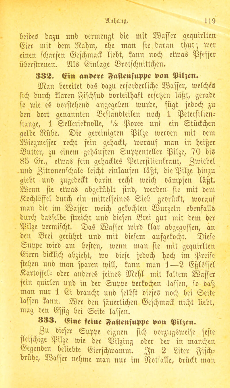 Bcibe? baju unb vermengt bie mit 2öa[[cr gequirlten (Sier mit bem iKaI)m, el}e man [ie barv-in tt)ut; mer einen jd^arfen ®cfd)mad Hebt, fann noi^ etmaä nberftreuen. 2lt§ (Sintage S3rotfd)nittd)en. 333* ein nnl^etc ??nftenfu|)^>e i>ou 2}ian bereitet baS ba§u er[orberUc^c 2öa[[er, melc^iS iie^ bnr(^ ftaren ^ije^fnb toorteif^aft erjel^en lä^t, gcrabc jo mie, eS bor[tel)cnb angegeben mnrbe, fügt jebod) gu ben bort genannten 33e[tanbteiten noc^ 1 ^eterfiiicn= [lange, 1 ©ettcriefnode, Vs ^oree nnt ein ©tüdd)en gelbe 9Kibe. SDie gereinigten ^ilje merben mit bem 23iegme[fer rcd)t fein gel;adt, morauf man in l)ei|3er SSutter, jn einem gcl;äuften ©nipipcntetler ^il§c, 70 bi^ 85 ®r., ettoag fein gel)adteg ^eterfilienfraut, ,unb 3ii*^D^^cnfd}ale leid)t einlaitfen lä^t, bie ^iljc l;inju giebt nnb jugebedt barin red)t meic^ bämf)fcn lä^t. SBenn fic etmaS abgetiil;U finb, merben fie mit bem Ä'o(^lcffel burd) ein mittelfeines ©ieb gebrüdt, toorauf man bie im SBaffer meid) getobten SBurjcln ebenfalls bur(^ baSfclbe ftreid)t nnb biefen S3rei gut mit bem ber ^ilje nermifd)t. ®aS SSaffer mirb Har abgegoffen, an ben iSrei gerii'^rt nnb mit biefem aufgctod)t. ®iefe ©uip^e toirb am beften, menn man fie mit gequirlten (Siern bidli(^ ^b§iel)t, mo biefe feboc^ l)od) im greife ftel)cn nnb man ftaren mitl, fann man j—2 ß^lBffel Kartoffel; ober anbercS feines dde’^l mit faltcm Söaffer fein quirlen nnb in ber ©n^pc tocrfod)en laffen, fo ba^ man nur 1 (gt braucht unb felbft biefeS nod) bei ©eite laffen fann. 2öer ben fäuerlid)en ©eft^maef nid)t liebt, mag ben (Sffig bei ©eite laffen. 333, eine feine ^aftenfu^Vt: tf^Ujeiu 3^ f>_icfct ©n)3f)e eignen fid) toorjngSmcife fefte flcifd)ige ^ilge mie ber ^iljing ober ber in mand)en ©egenben beliebte ©ierfd)mamm. 3^ ^ brnl)e, SBaffer nel)me man nur im diot[alle, brüdt mau