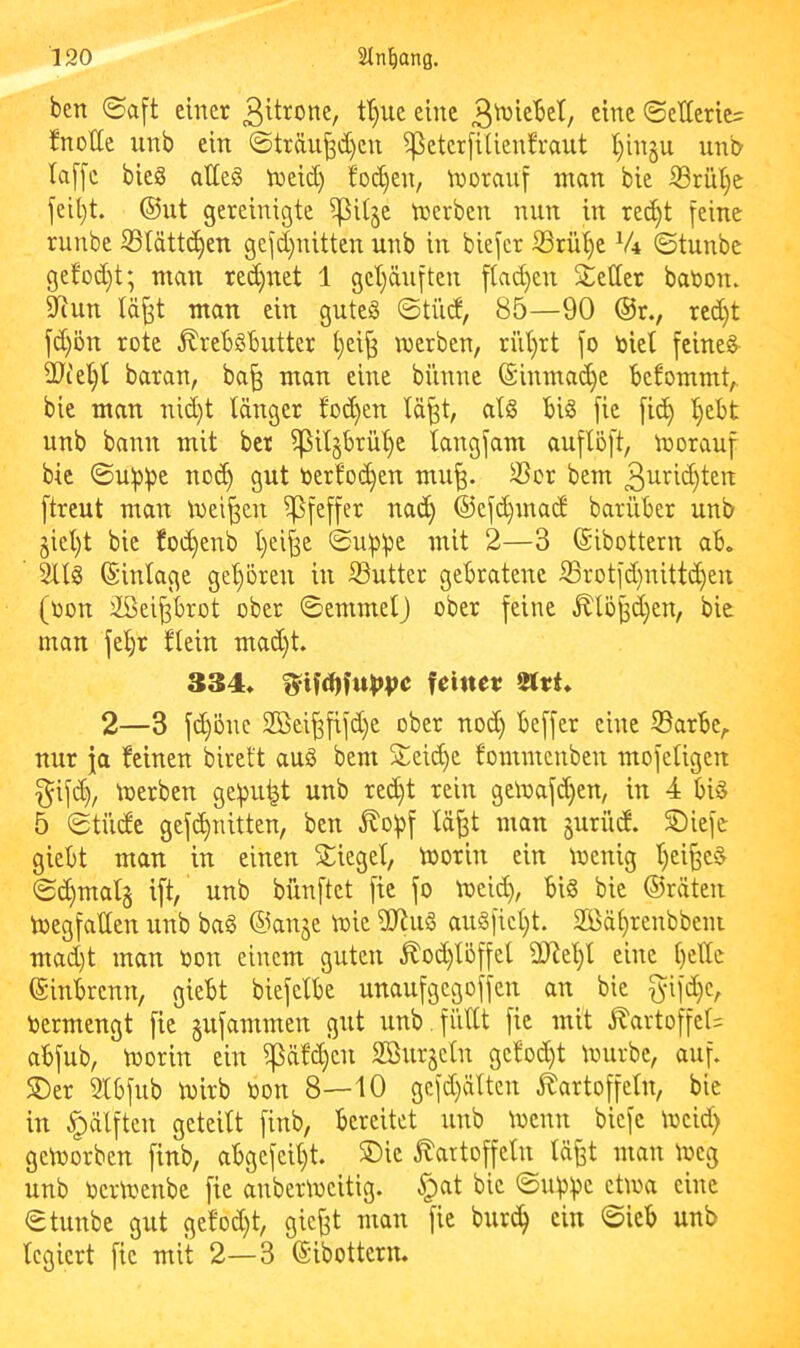 ben ©a[t einer 3iti^one, tt}ue eine ©etlerie^ fnotte nnb ein ©träu^djen ißeterfiUenfraut I)in§u unb la[[e bieS attesS tneid) fod)en, n^oraiif man bie iSrüt}e feit}t. ©ut gereinigte i^itje tnerben nun in re(^t feine runbe S3(ättc^en gefd)nitten nnb in biefcr ißriU)e V4 ©tunbe gefod)t; man rei^net 1 get)änften f(ad)en Setter bat)on. ttiun lä^t man ein gutes ©tüd, 85—90 ®r., red)t fd)ön rote .^rebSbutter t}ei^ werben, rüt)rt fo toiet feineiS iÖce^t baran, ba^ man eine bünne ©inmai^e bekommt,, bie man nid)t tanger tod)en lä^t, atS bis fie fi(J^ l^ebt nnb bann mit ber i]3it§brü’^e tangfam auflöft, worauf bie ©ubb^ no(^ gut ner!o(^en mu^. 3?or bem 3u^’^id)ten ftreut man Weiten Pfeffer na(^ ®efd)mad bariiber unb jiet)t bie foc^enb t)ci^e ©u^be mit 2—3 ©ibottern ab, 2ltS ©intage get)oren in iöutter gebratene S3rotfd}uittd)en (oon äöeiprot ober ©emmetj ober feine ^lö^d}en, bie man fetjr ftein mad)t 334* feinet; iHet* 2—3 fd)önc 2Bei^fifd)e ober nod) beffer eine 35arbe,. nur ja feinen bireft auS bem Seid^e fommenben mofetigen ^ifd). Werben gebubt unb red)t rein gewafd}en, in 4 bis 5 ©tüde gefc^nitten, ben 5?o5pf tä^t man juriid. Siefe giebt man in einen Sieget, Worin ein wenig t)ei§eS ©c^matg ift, unb bünftet fie fo Weid), bis bie ©raten Wegfatten unb baS ©knje wie ttJiuS auSfict)t. 29ät)renbbem mad)t man non einem guten ^od)töffet 2)^et)t eine t)ette ©inbrenn, giebt biefetbe unaufgegoffen an bie f^ifd)c, nermengt fie jufammen gut unb .fiittt fie mit ^artoffet= abfub, worin ein ^ä!d)en Söurgetn ge!od)t würbe, auf. Ser 2tbfub Wirb non 8—10 gefd)ättcn itartoffetn, bie in |)dlften geteitt finb, bereitet unb Wenn biefe Weid) geworben finb, abgefeit)t. Sie ^artoffetn tä^t man Weg unb ncrWenbe fie anberweitig. §at bie ©nbbc etwa eine ©tunbe gut gefod)t, gic^t man fie burc^ ein ©ieb unb tcgiert fie mit 2—3 ©ibottern.