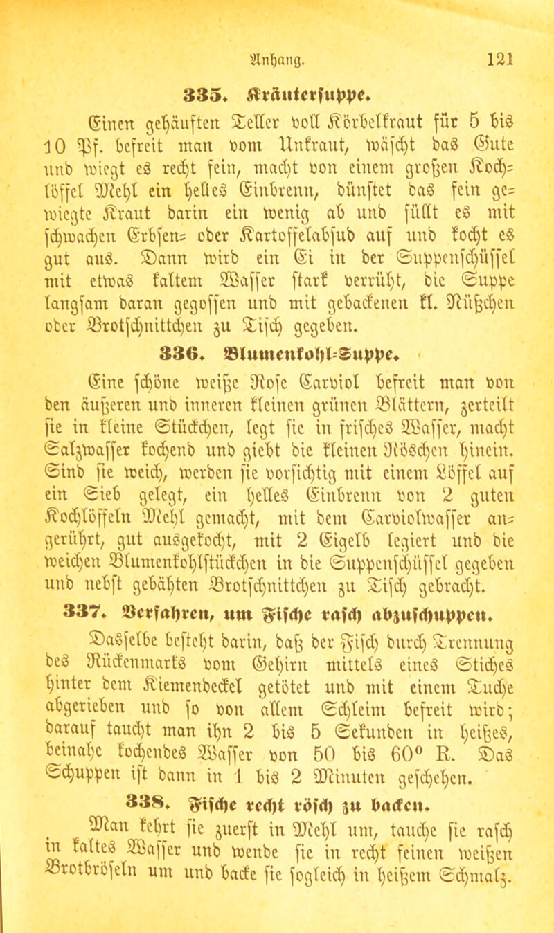 335« (Slncn gel)äuftcn Steller toott ^örBetfraut für 5 10 Spf. befreit inan toont Unfraut, \näfd)t ba3 ®utc nnb iniegt eä re(^t fein, mad)t toon einem großen tijffet 2Rel)t ein t)eÜeS ©inbrenn, bünftet baS fein ge= miegte Jlraiit barin ein tnenig ab unb füdt e§ mit fd)iuad)en ©rbfen: ober ^artoffetabfub auf unb foi^t e§ gut anö. SDann tnirb ein ©i in ber ©ui)penfd)üffet mit eüna§ faltem 2Saffer ftarf nerriit}t, bic ©ubb^ langfam baran gegoffen unb mit gebadenen fl. iJ^ü^d)en ober i8rotfd)nittd)en ju Stifd) gegeben. 336« S3Iutnenfol)^Su^V^« * ©ine fi^öne mei^e 3Rofc ©artoiol befreit man ron ben dufferen unb inneren fleinen grünen ^Blättern, jcrteilt fie in fleine ©tüdd)en, legt fic in frifd)cö Söaffer, mad)t ©aljtoaffer fod)enb unb giebt bic fleinen 9{ö8d}cn l)inein. ©inb fic nieid), werben fic oorfid)tig mit einem Söffcl auf ein ©ieb gelegt, ein l)edeiS ©inbrenn ron 2 guten .^od)lüffeln 9)iet)t gcmad)t, mit bem ©artoiolWaffer an= gerül)rt, gut auggefod)t, mit 2 ©igclb legiert unb bie weilten 33tumenfol)lftiidd)cn in bie ©u:pbcnfd)üffcl gegeben unb ncblt gebähten l8rotfd)nittd)en §u SSifd; gebrad)t. 337« S}ctfal)i'en, um tufcl) abjufd^u^pen« SÖagfelbe bcftcl)t barin, ba^ ber f^ifd} burd) Strennung bc§ 9Uid'eninarf§ Dom ®el)irn mittels eincS ©tid)eg l)inter bem Ä'iemenbedcl getötet unb mit einem Stud}e abgerieben unb fo toon adent ©d)leim befreit Wirb; barauf taud)t man i^ 2 bif3 5 ©efunben in l;ci§e§, bcinal)c fo_^enbe8 Gaffer toon 50 big 60« R. SDa§ ©^u;jpen ift bann in 1 big 2 ddinuten gefd)el)cn. 338« t?cd)t röfd) su Imdcu« 2Ran fe^rt fic juerft in 9Jicl)l um, taud}e fic rafd) m falteg SBaffer unb wenbe fie in red)t feinen Weiten «rotbröfcln um unb bade fic foglei(^ in l)eif3em ©d)mal5.