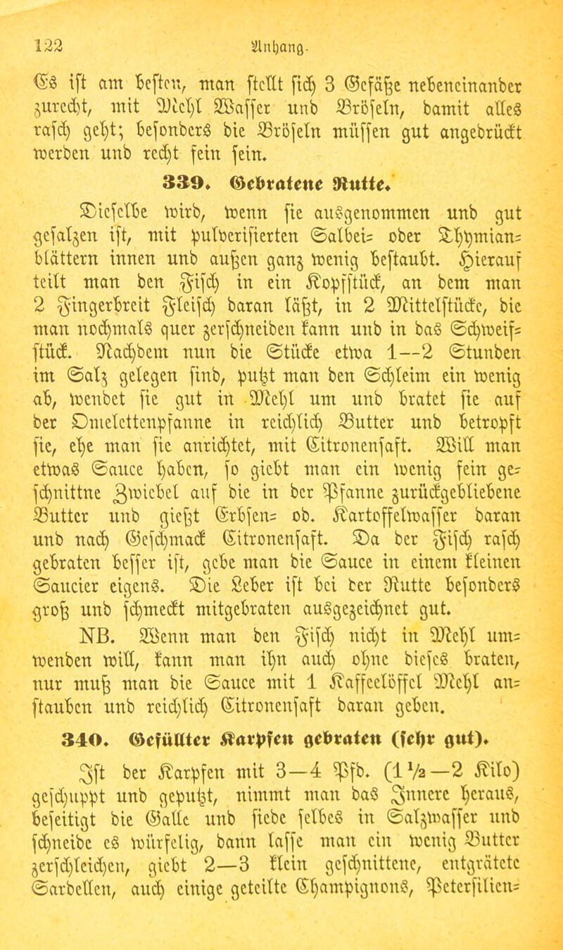 ift am Bcftcn, man ftcdt ftd) 3 ®cfä§c neBencinanber jurcd)t, mit 3JLcI)t Sßaffer unb ffiröfeln, bamit ade§ rafd) gel)t; befonbcrS bie S3röjeln müffen gut angebrüdt werben unb xed)t fein fein. 3^9» ®e(>tatene Dlutte* SviefetBe Wirb, Wenn fie ausgenommen unb gut gefallen ift, mit fDutoerifierten ©albei= ober 5lt)t)mian= btättern innen unb au^en gang Wenig BeftauBt. hierauf teilt man ben f^ifd} in ein ^opfftüd, an bem man 2 f^ingerBreit §leifd) baran Icij^t, in 2 2}iittelftüde, bie man nochmals quer gerfd)ueiben Bann unb in baS ©c^weif= ftüd. illac^bem nun bie ©tüde etwa 1—2 ©tunben im ©alg gelegen finb, i)u|t man ben ©d)leim ein Wenig aB, Wenbet fie gut in -30^01)1 um unb Bratet fie auf ber Dmelettenpfanne in reid}lid) S3utter unb Betro!pft fie, e'^e man fie anrid)tet, mit (Sitronenfaft. Söill man etwas ©auce '^aBen, fo gieBt man ein Wenig fein ge^ ft^nittne Pfanne gurüdgeBlieBene Suttcr unb giejft (SrBfen= ob. ^artoffelwaffer baran unb na(^ ®efd)mad ©itronenfaft. S)a ber f^ifd) rafd) gebraten Beffer ift, gebe man bie ©auce in einem ileinen ©aucier cigenS. S)ie SeBer ift Bei ber 3iuttc BefonberS gro^ unb fc^medt mitgebraten auSgegei(^net gut. NB. Sßenn man ben §ifd) nid)t in iDte'^l um= wenben will, fann man il)n and) ol)nc biefcS Braten, nur mu^ man bie ©auce mit 1 Kaffeelöffel 9JJcl)l an= ftauBcn unb rcid)lid) ©itronenfaft baran geben. 340. ©efüttter KÄt1)fcu gebraten (feljr gut). 3ft ber Karfjfen mit 3—4 ^^fb. (IVa—2 Kilo) gefd)uvi)t unb gcfjiii^t, nimmt man baS l^crauS, Befeitigt bie ©alle unb fiebe fclBeS in ©algWaffer unb fd)neibe eS würfelig, bann laffe man ein Wenig S3uttcr gerfd)leid)en, gicBt 2—3 llcin gefd)nittenc, entgrätete ©arbeiten, aut^ einige geteilte ©t)ami)ignonS, ^cterfilien=